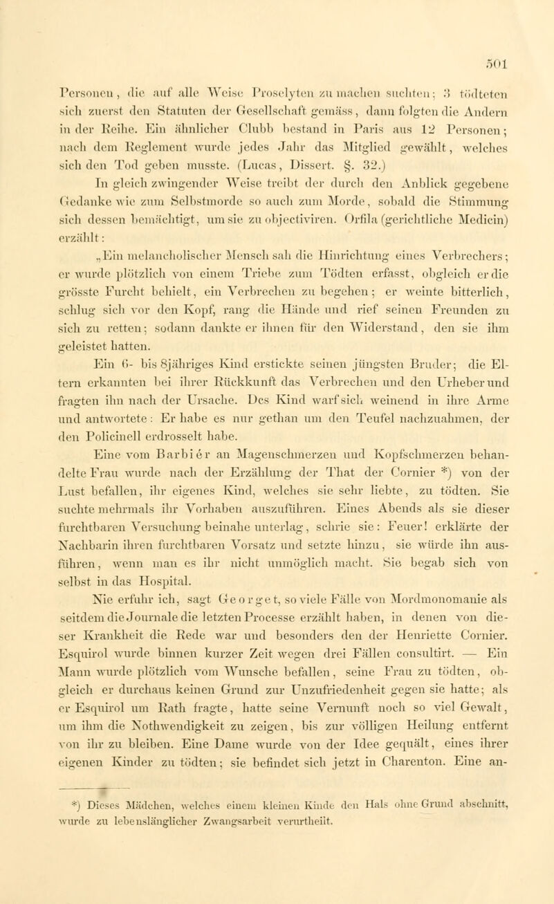 Personen, die auf'alle Weise Proselyten zumachen suchten; .> tödteten sich zuerst den Statuten der Gesellschaft gemäss, dann folgten die Andern in der Reihe. Ein ähnlicher Clubb bestand in Paris aus 12 Personen; nach dem Reglement wurde jedes Jahr das Mitglied gewählt, welches sieh den Tod geben musste. (Lucas, Dissert. §. 32.) In gleich zwingender Weise treibt der durch den Anblick gegebene (Jedanke wie zum Selbstmorde so auch zum Morde, sobald die Stimmung sich dessen bemächtigt, um sie zu objeetiviren. Orfila (gerichtliche Medicin) erzählt: „Ein melancholischer Mensch sali die Hinrichtung eines Verbrechers; er wurde plötzlich von einem Triebe zum Tödten erfasst, obgleich er die grösste Furcht behielt, ein Verbrechen zu begehen; er weinte bitterlich, schlug sich vor den Kopf, rang die Hände und rief seinen Freunden zu sich zu retten; sodann dankte er ihnen für den Widerstand, den sie ihm geleistet hatten. Ein 6- bis 8jähriges Kind erstickte seinen jüngsten Bruder; die El- tern erkannten bei ihrer Rückkunft das Verbrechen und den Urheber und fragten ihn nach der Ursache. Des Kind warf sich weinend in ihre Arme und antwortete : Er habe es nur gethan um den Teufel nachzuahmen, der den Policinell erdrosselt habe. Eine vom Barbier an Magenschmerzen und Kopfschmerzen behan- delte Frau wurde nach der Erzählung der That der Cornier *) von der Lust befallen, ihr eigenes Kind, welches sie sehr liebte, zu tödten. Sie suchte mehrmals ihr Vorhaben auszuführen. Eines Abends als sie dieser furchtbaren Versuchung beinahe unterlag, schrie sie: Feuer! erklärte der Nachbarin ihren furchtbaren Vorsatz und setzte hinzu, sie würde ihn aus- führen , wenn man es ihr nicht unmöglich macht. Sie begab sich von selbst in das Hospital. Nie erfuhr ich, sagt Georget, so viele Fälle von Mordmonomanie als seitdem die Journale die letzten Processe erzählt haben, in denen von die- ser Krankheit die Rede war und besonders den der Henriette Cornier. Esqnirol wurde binnen kurzer Zeit wegen drei Fällen consultirt. — Ein Mann wurde plötzlich vom Wunsche befallen, seine Frau zu tödten, ob- gleich er durchaus keinen Grund zur Unzufriedenheit gegen sie hatte; als er Escpxirol um Rath fragte, hatte seine Vernunft noch so viel Gewalt, um ihm die Notwendigkeit zu zeigen, bis zur völligen Heilung entfernt von ihr zu bleiben. Eine Dame wurde von der Idee gequält, eines ihrer eigenen Kinder zu tödten; sie befindet sich jetzt in Charenton. Eine an- *) Dieses Mädchen, welches einem kleinen Kinde den Hals ohne Grund abschnitt, wurde zu lehenslänglicher Zwangsarbeit verurtheilt.