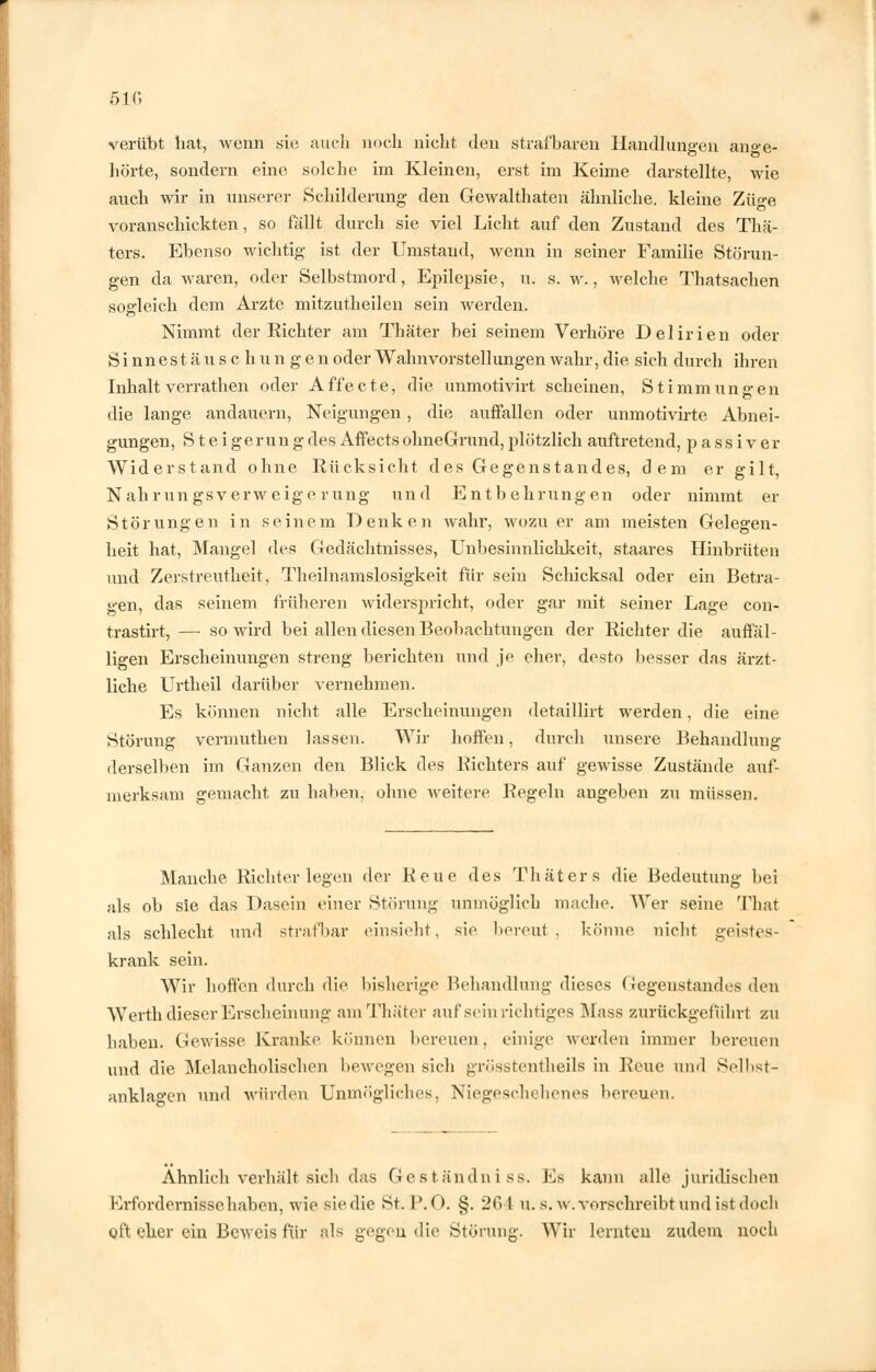 verübt liat, wenn sie auch noch nicht den strafbaren Handlungen ange- hörte, sondern eine solche im Kleinen, erst im Keime darstellte, wie auch wir in unserer Schilderung den Gewalthaten ähnliche, kleine Zü°-e voranschickten, so fällt durch sie viel Licht auf den Zustand des Thä- ters. Ebenso wichtig ist der Umstand, wenn in seiner Familie Störun- gen da waren, oder Selbstmord, Epilepsie, u. s. w., welche Thatsachen sogleich dem Arzte mitzutheilen sein Averden. Nimmt der Richter am Thäter bei seinem Verhöre Delirien oder Sinnestäuschungenoder Wahnvorstellungen wahr,die sich durch ihren Inhalt verrathen oder Affe et e, die unmotivirt scheinen, Stimmungen die lange andauern, Neigungen, die auffallen oder unmotivirte Abnei- gungen, Steiger ung des AffectsohneGrund,plötzlich auftretend, passiver Widerstand ohne Rücksicht des Gegenstandes, dem er gilt, Nahrungsverweigerung und Entbehrungen oder nimmt er Störungen in seinem Denken wahr, wozu er am meisten Gelegen- heit hat, Mangel des Gedächtnisses, Unbesinnlichkeit, staares Hinbrüten und Zerstreutheit, Theilnamslosigkeit für sein Schicksal oder ein Betra- gen, das seinem früheren widerspricht, oder gar mit seiner Lage con- trastirt, — so wird bei allen diesen Beobachtungen der Richter die auffäl- ligen Erscheinungen streng berichten und je eher, desto besser das ärzt- liche Urtheil darüber vernehmen. Es können nicht alle Erscheinungen detaillirt werden, die eine Störung vermuthen lassen. Wir hoffen, durch unsere Behandlung derselben im Ganzen den Blick des Richters auf gewisse Zustände auf- merksam gemacht zu haben, ohne M'eitere Regeln angeben zu müssen. Manche Richter legen der Reue des Thäters die Bedeutung bei als ob sie das Dasein einer Störung unmöglich mache. Wer seine That als schlecht und strafbar einsieht, sie bereut, könne nicht geistes- krank sein. Wir hoffen durch die bisherige Behandlung dieses Gegenstandes den Werth dieser Erscheinung am Thäter auf sein richtiges Mass zurückgeführt zu haben. Gewisse Kranke können bereuen, einige werden immer bereuen und die Melancholischen bewegen sich grösstentheils in Reue und Selbst- anklagen und würden Unuu'.gliches, Niegeschehenes bereuen. Ähnlich verhält sich das Geständniss. Es kann alle juridischen Erfordernisse haben, wie sie die St. P.O. §. 264 u. s. w. vorschreibt und ist doch oft eher ein Beweis für als gegen die Störung. Wir lernten zudem noch