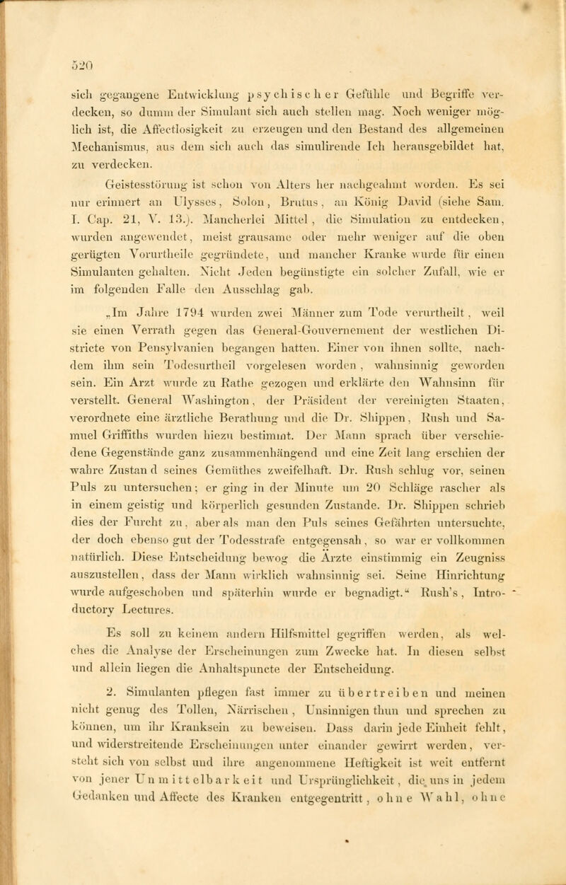 sich gegangene Entwicklung psychischer Gefühle und Begriffe ver- decken, so dumm der Simulant sich auch stellen mag. Noch weniger mög- lich ist, die Affectlosigkeit zu erzengen und den Bestand des allgemeinen Mechanismus, aus dem sich auch das simulirende Ich herausgebildet hat, zu verdecken. Geistesstörung ist schon von Alters her nachgeahmt wurden. Es sei nur erinnert an Ulysses, Solön, Brutus, an König David (siehe Sani. I. Cap. 21, V. 13.). Mancherlei Mittel , die Simulation zu entdecken, wurden angewendet, meist grausame oder mehr weniger auf die oben gerügten Vorurtheile gegründete, und mancher Kranke wurde für einen Simulanten gehalten. Nicht Jeden begünstigte ein solcher Zufall, wie er im folgenden Falle den Ausschlag gab. „Im Jahre 1794 wurden zwei Männer zum Tode verurtheilt , weil sie einen Verrath gegen das General-Gouvernement der westlichen Di- stricte von Pensylvanien begangen hatten. Einer von ihnen sollte, nach- dem ihm sein Todesurtheil vorgelesen worden , wahnsinnig geworden sein. Ein Arzt wurde zu Rathe gezogen und erklärte den Wahnsinn Un- verstellt. General Washington, der Präsident der vereinigten Staaten, verordnete eine ärztliche Berathung und die Dr. Shippen, Rush und Sa- muel Griffiths wurden hiezu bestimmt. Der Mann sprach über verschie- dene Gegenstände ganz zusammenhängend und eine Zeit lang erschien der wahre Zustan d seines Gcmüthes zweifelhaft. Dr. Rush schlug vor, seinen Puls zu untersuchen; er ging in der Minute um 20 Schläge rascher als in einem geistig und körperlich gesunden Zustande. Dr. Shippen schrieb dies der Furcht zu. aber als man den Puls seines Gefährten untersuchte, der doch ebenso gut der Todesstrafe entgegensah, so war er vollkommen natürlich. Diese Entscheidung bewog die Arzte einstimmig ein Zeugniss auszustellen, dass der Mann wirklich wahnsinnig sei. Seine Hinrichtung wurde aufgeschoben und späterhin wurde er begnadigt. Rush's, Intro- ductory Lectures. Es soll zu keinem andern Hilfsmittel gegriffen werden, als wel- ches die Analyse der Erscheinungen zum Zwecke hat. In diesen selbst und allein liegen die Anhaltspuncte der Entscheidung. 2. Simulanten pflegen fast immer zu übertreiben und meinen nicht genug des Tollen, Närrischen , Unsinnigen thun und sprechen zu können, um ihr Kranksein zu beweisen. Dass darin jede Einheit fehlt, und widerstreitende Erscheinungen unter einander gewirrt werden, ver- steht sich von selbst und ihre angenommene Heftigkeit ist weit entfernt von jener Unmittelbarkeit und Ursprünglichkeit, die.uns in jedem Gedanken und Affecte des Kranken entgegentritt, ohne Wahl, ohne