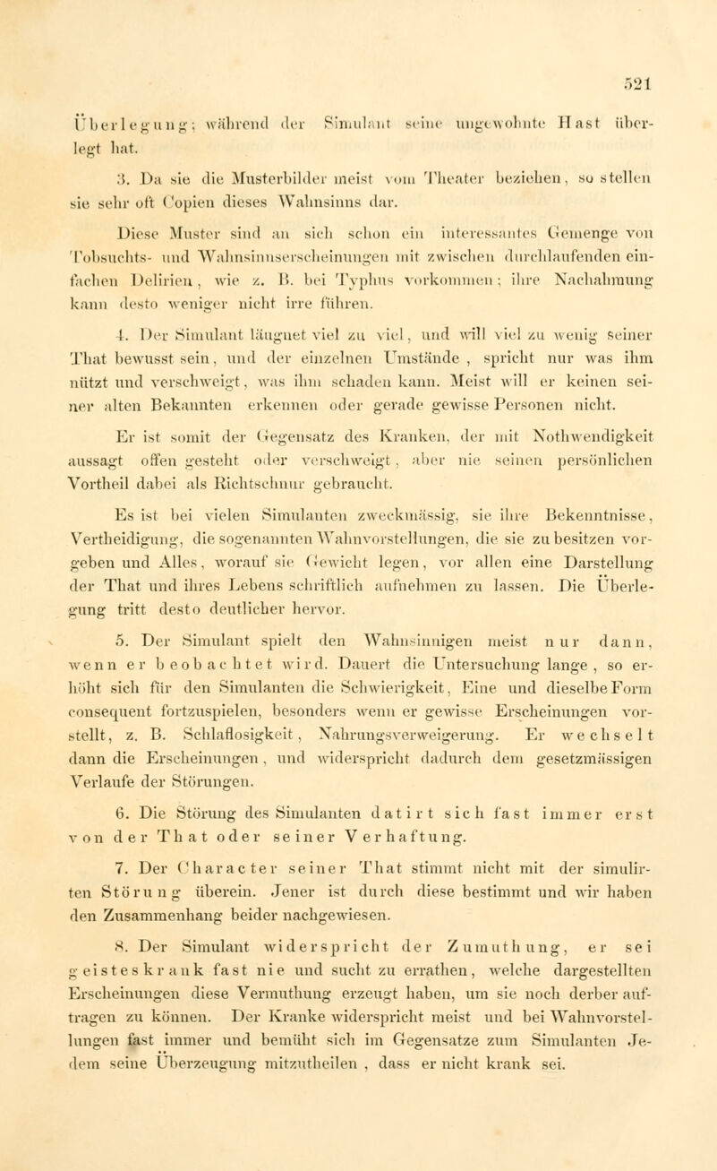 Überlegung; während der Simulant seine ungewohnte Hast über- legt hat. .5. Da sie die Musterbilder meist vom Theater beziehen, su stellen sie sehr oft (lopien dieses Wahnsinns dar. Diese Muster sind an sich schon ein interessantes Gemenge von Tobsuchts- und Wahnsinnserscheinungen mit zwischen durchlaufenden ein- lachen Delirien, wie /.. B. bei Typhus vorkommen; ihre Nachahmung kann desto weniger nicht irre führen. 1. Der Simulant läugnet viel zu viel, und will viel zu wenig seiner That bewusst sein, und der einzelnen Umstände, spricht nur was ihm nützt und verschweigt, was ihm schaden kann. Meist will er keinen sei- ner alten Bekannten erkennen oder gerade gewisse Personen nicht. Er ist somit der Gegensatz des Kranken, der mit Notwendigkeit aussagt offen gestellt oder verschweigt . aber nie. seinen persönlichen Vortheil dabei als Richtschnur gebraucht. Es ist bei vielen .Simulanten zweckmässig, sie ihre Bekenntnisse. Vertheidigung, die sogenannten Wahnvorstellungen, die sie zu besitzen vor- geben und Alles, worauf sie (Gewicht legen, vor allen eine Darstellung der That und ihres Lebens schriftlich aufnehmen zu lassen. Die Überle- gung tritt desto deutlicher hervor. 5. Der Simulant spielt den Wahnsinnigen meist nur dann, wenn er beobachtet wird. Dauert die Untersuchung lange, so er- höht sich für den Simulanten die Schwierigkeit, Eine und dieselbe Form consecpient fortzuspielen, besonders wenn er gewisse Erscheinungen vor- stellt , z. B. Schlaflosigkeit , Nahrungsverweigerung. Er wechselt dann die Erscheinungen, und widerspricht dadurch dem gesetzmässigen Verlaufe der Störungen. 6. Die Störung des Simulanten datirt sich fast immer erst von der That oder seiner Verhaftung. 7. Der Character seiner That stimmt nicht mit der simulir- ten Störung überein. Jener ist durch diese bestimmt und wir haben den Zusammenhang beider nachgewiesen. <S. Der Simulant widerspricht der Zumuthung, er sei geisteskrank fast nie und sucht zu errathen, welche dargestellten Erscheinungen diese Vermuthung erzeugt haben, um sie noch derber auf- tragen zu können. Der Kranke widerspricht meist und bei Wahnvorstel- lungen fast immer und bemüht sich im Gegensatze zum Simulanten Je- dem seine Überzeugung mitzutheilen , dass er nicht krank sei.