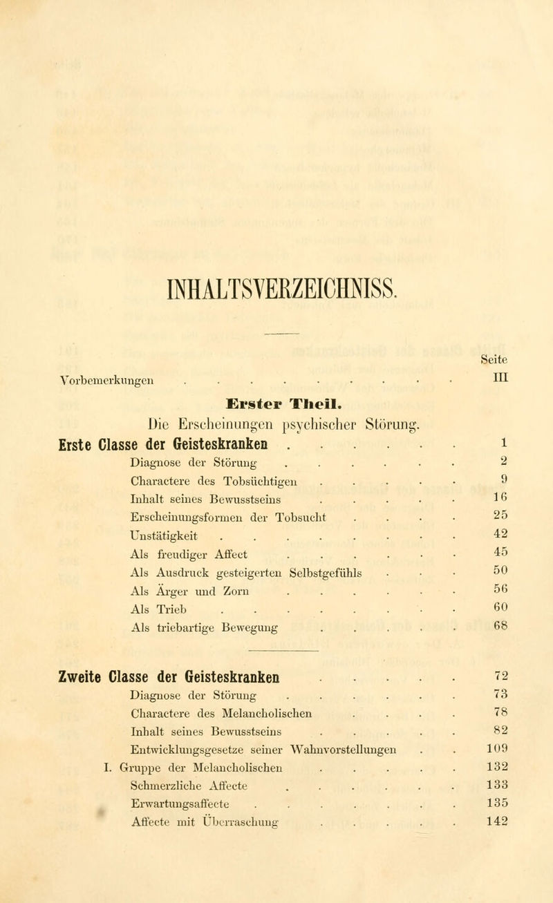 INHALTSVERZEICHNISS. Seite Vorbemerkungen ......... III Erster Tlieil. Die Erscheinungen psychischer Störung. Erste Glasse der Geisteskranken i Diagnose der Störung ..... 2 Charactere des Tobsüchtigen 9 Inhalt seines Bewusstseins 16 Erscheinungsformen der Tobsucht 25 Unstätigkeit ..... 42 Als freudiger Affect 45 Als Ausdruck gesteigerten Selbstgefühls 50 Als Ärger und Zorn 56 Als Trieb 60 Als triebartige Bewegung 68 Zweite Glasse der Geisteskranken Diagnose der Störung .... Charactere des Melancholischen Inhalt seines Bewusstseins Entwicklungsgesetze seiner Wahnvorstellungen I. Gruppe der Melancholischen Schmerzliche Affecte .... Erwartungsaffecte ..... Atfecte mit Überraschung 72 73 78 82 109 132 133 135 142