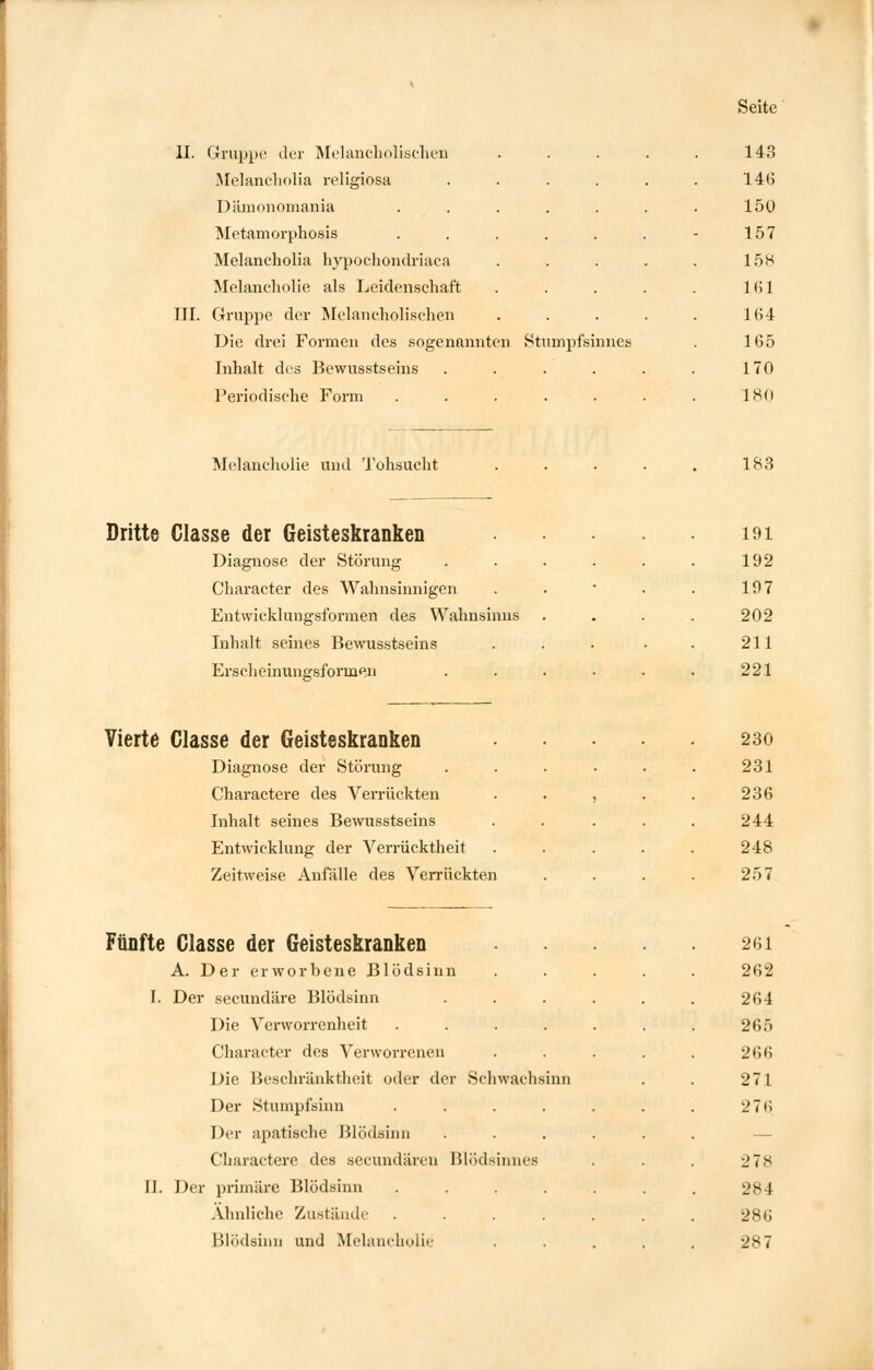 II. Gruppe der Melancholischen Melancholia religiosa .... Dämonomania ..... Metamorphosis ..... Melancholia hypochondriaca Melancholie als Leidenschaft III. C4ruppe der Melancholischen Die drei Formen des sogenannten Stumpfsinnes Inhalt des Bewusstseins .... Periodische Form ..... 143 146 150 157 158 161 164 165 170 180 Melancholie und Tohsucht 183 Dritte Classe der Geisteskranken Diagnose der Störung Character des Wahnsinnigen Entwicklungsformen des Wahnsinns Inhalt seines Bewusstseins Erscheinungsformen Vierte Classe der Geisteskranken Diagnose der Störung Charactere des Verrückten Inhalt seines Bewusstseins Entwicklung der Verrücktheit Zeitweise Anfälle des Verrückten Fünfte Classe der Geisteskranken A. Der erworbene Blödsinn I. Der seeundäre Blödsinn Die Verworrenheit Character des Verworrenen Die Beschränktheit oder der Schwach Der Stumpfsinn Der apatische Blödsinn Charactere des seeundären Blödsinnes II. Der primäre Blödsinn Ähnliche Zustände Blödsinn und Melancholie 191 192 197 202 211 221 230 231 236 244 248 257 261 262 264 265 266 271 276 •_'7s 28 I 286 287