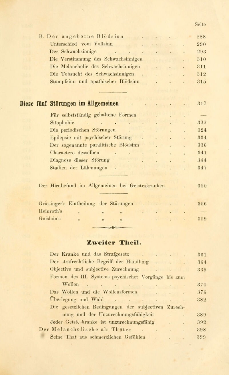 B. Der angeborne Blödsinn Unterschied vom Vollsinn Der Schwachsinnige Die Verstimmung des Schwachsinnigen Die Melancholie des Schwachsinnigen Die Tobsucht des Schwachsinnigen Stumpfsinn und apathischer Blödsinn 288 290 293 310 311 312 315 Diese fünf Störungen im Allgemeinen Für selbstständig gehaltene Formen Sitophobie .... Die periodischen Störungen Epilepsie mit psychischer Störung Der sogenannte paralitische Blödsinn Charactere desselben Diagnose dieser Störung Stadien der Lähmungen Der Hirnbefund im Allgemeinen bei Geisteskranken Griesinger'a Eintheilung der Störungen Heinroth's „ „ „ Guislain's „ „ „ .=►#<=-. 317 322 324 334 330 341 344 347 350 356 3.^> Zweiter Theil. Der Kranke und das Strafgesetz Der strafrechtliche Begriff der Handlung Objective und subjective Zurechnung Formen des 111. Systems psychischer Vorgänge bis zun Wollen Das Wollen und die AVollcnsformen Überlegung und Wahl ..... Die gesetzlichen Bedingungen der subjectiven Zurech nung und der Unzurechnungsfähigkeit Jeder Geiste-kranke ist unzurechnungsfähig Der Melancholische als Thäter Seine That aus schmerzlichen Gefühlen 361 364 369 37(i 376 382 389 392 398 399