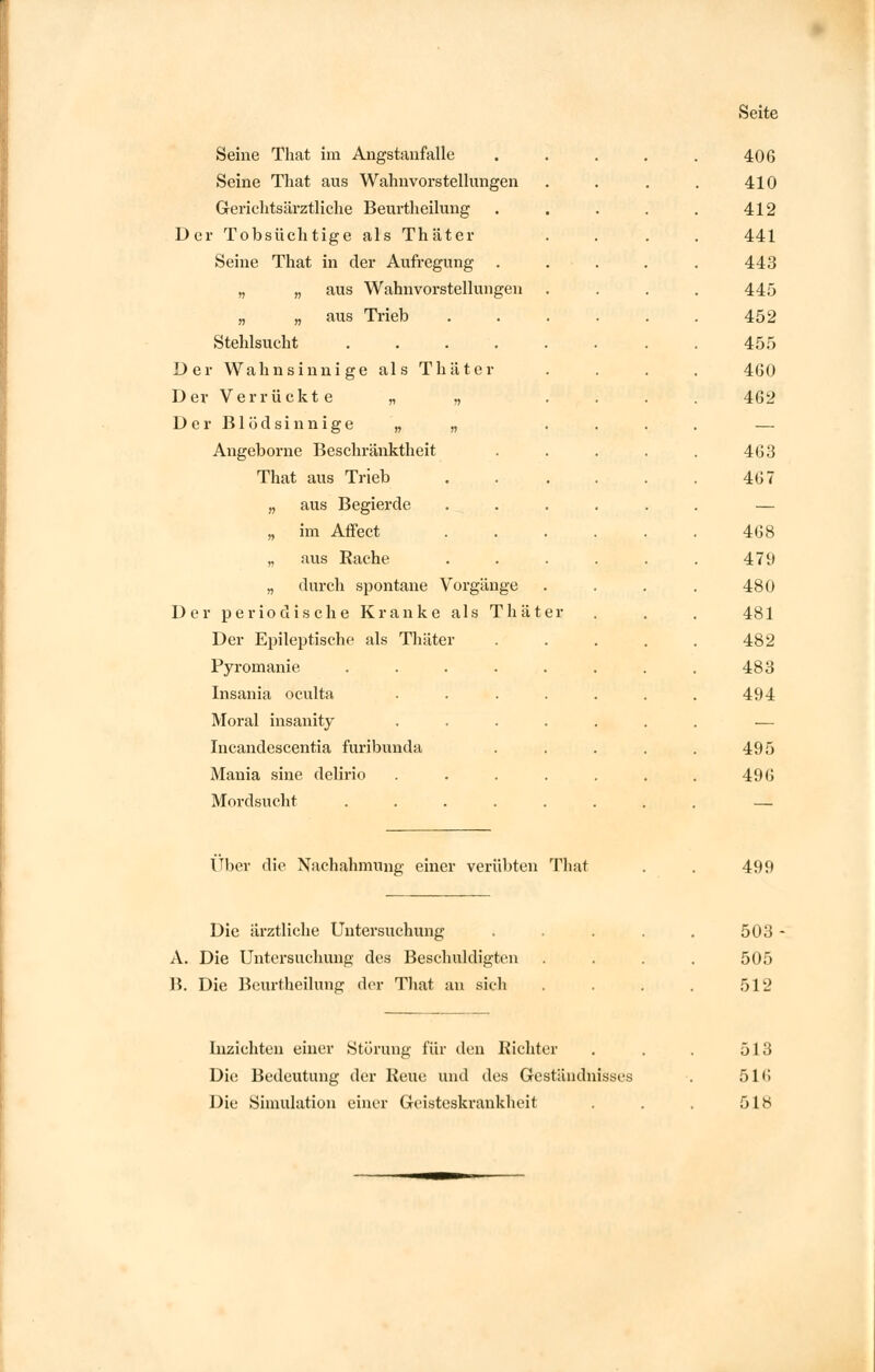 Seine That im Angstanfalle 406 Seine That aus Wahnvorstellungen 410 Gerichtsärztliche Beurtheilung 412 Der Tobsüchtige als Thäter 441 Seine That in der Aufregung 443 „ „ aus Wahnvorstellungen 445 „ „ aus Trieb 452 Stehlsucht ..... 455 Der Wahnsinnige als Thäter 460 Der Verrückte „ „ 462 D e r B1 ö d s i n n i g e „ „ — Angeborne Beschränktheit 463 That aus Trieb 467 „ aus Begierde — „ im Affect 468 „ aus Rache 479 „ durch spontane Vorgänge 480 Der periodische Kranke als Thäter 481 Der Epileptische als Thäter 482 Pyromanie ..... 483 Insania oculta .... 494 Moral insanity .... — Incandescentia furibunda 495 Mania sine delirio .... 496 Mord su cht ...... — Über die Nachahmung einer verübten That 499 Die ärztliche Untersuchung A. Die Untersuchung des Beschuldigten B. Die Beurtheilung der That an sich 503 505 512 Inzichten einer Störung für den Richter Die Bedeutung der Reue und des Geständnisses Die Simulation einer Geisteskrankheit 513 5111 518