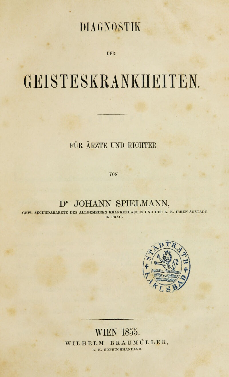 DIAGNOSTIK DER GEISTESKRANKHEITEN. FÜR ÄRZTE UND RICHTER VON DK JOHANN SPIELMANN, GEW. SECUNDARARZTE DES ALLGEMEINEN KRANKENHAUSES UND DER K. K. IRREN-ANSTALT IN PRAG. sm ^.ySiUf WIEN 1855. WILHELM BKAUMÜLLER, K. K. HOFBUCHHÄNDI.ER.