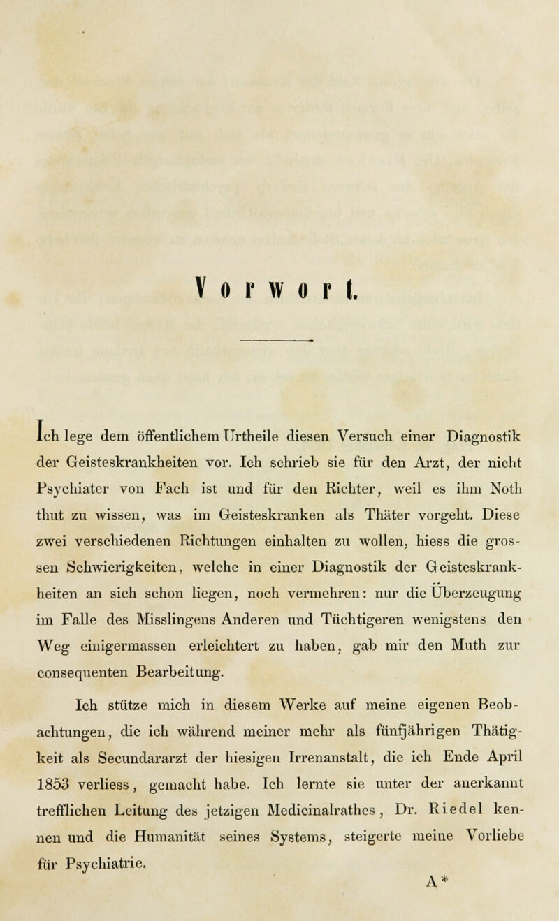 Vorwort. Ich lege dem öffentlichem Urtheile diesen Versuch einer Diagnostik der Geisteskrankheiten vor. Ich schrieb sie für den Arzt, der nicht Psychiater von Fach ist und für den Richter, weil es ihm Noth thut zu wissen, was im Geisteskranken als Thäter vorgeht. Diese zwei verschiedenen Richtungen einhalten zu wollen, hiess die gros- sen Schwierigkeiten, welche in einer Diagnostik der Geisteskrank- heiten an sich schon liegen, noch vermehren: nur die Überzeugung im Falle des Misslingens Anderen und Tüchtigeren wenigstens den Weg einigermassen erleichtert zu haben, gab mir den Muth zur consequenten Bearbeitung. Ich stütze mich in diesem Werke auf meine eigenen Beob- achtungen, die ich während meiner mehr als fünfjährigen Thätig- keit als Secundararzt der hiesigen Irrenanstalt, die ich Ende April 1853 verliess, gemacht habe. Ich lernte sie unter der anerkannt trefflichen Leitung des jetzigen Medicinalrathes, Dr. Riedel ken- nen und die Humanität seines Systems, steigerte meine Vorliebe für Psychiatrie.