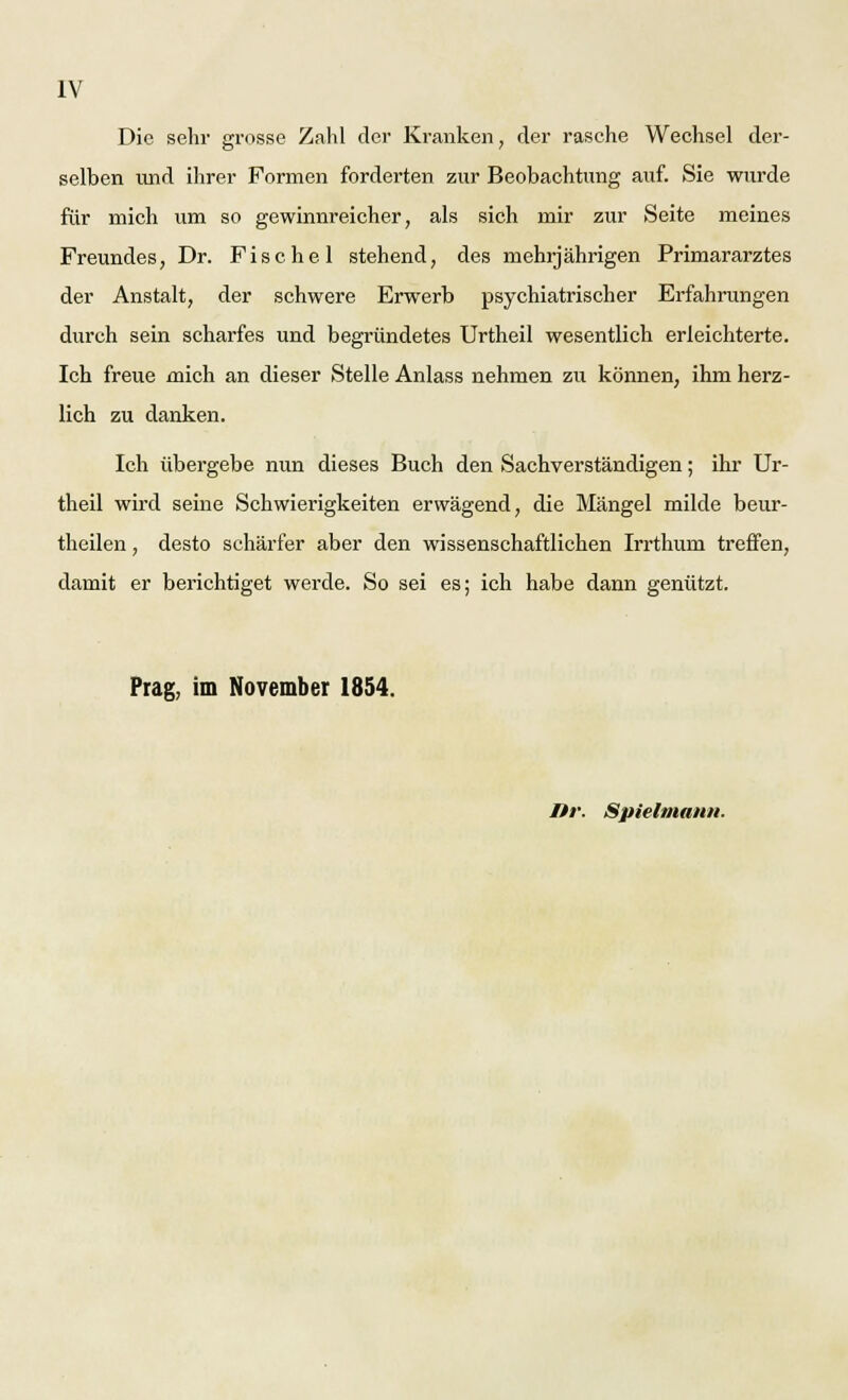 Die sehr grosse Zahl der Kranken, der rasche Wechsel der- selben und ihrer Formen forderten zur Beobachtung auf. Sie wurde für mich um so gewinnreicher, als sich mir zur Seite meines Freundes, Dr. Fische 1 stehend, des mehrjährigen Primararztes der Anstalt, der schwere Erwerb psychiatrischer Erfahrungen durch sein scharfes und begründetes Urtheil wesentlich erleichterte. Ich freue mich an dieser Stelle Anlass nehmen zu können, ihm herz- lich zu danken. Ich übergebe nun dieses Buch den Sachverständigen; ihr Ur- theil wird seine Schwierigkeiten erwägend, die Mängel milde beur- theilen, desto schärfer aber den wissenschaftlichen Irrthum treffen, damit er berichtiget werde. So sei es; ich habe dann genützt. Prag, im November 1854. Itr. Spielmann.