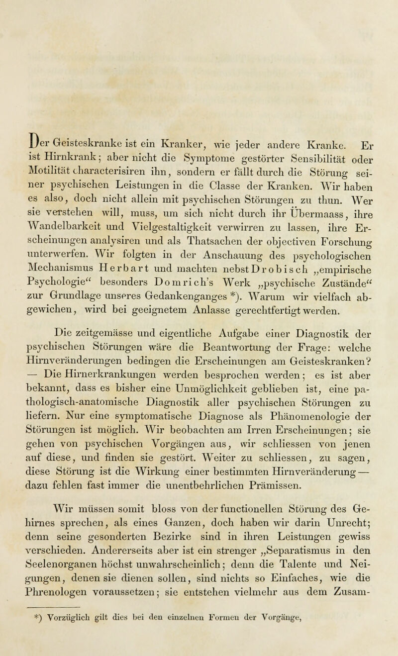 Jjer Geisteskranke ist ein Kranker, wie jeder andere Kranke. Er ist Hirnkrank; aber nicht die Symptome gestörter Sensibilität oder Motilität characterisiren ihn, sondern er fällt durch die Störung sei- ner psychischen Leistungen in die Classe der Kranken. Wir haben es also, doch nicht allein mit psychischen Störungen zu thun. Wer sie verstehen will, muss, um sich nicht durch ihr Übermaass, ihre Wandelbarkeit und Vielgestaltigkeit verwirren zu lassen, ihre Er- scheinungen analysiren und als Thatsachen der objeetiven Forschung unterwerfen. Wir folgten in der Anschauung des psychologischen Mechanismus Herbart und machten nebstDrobiseh „empirische Psychologie besonders Domrich's Werk „psychische Zustände zur Grundlage unseres Gedankenganges *). Warum wir vielfach ab- gewichen, wird bei geeignetem Anlasse gerechtfertigt werden. Die zeitgemässe und eigentliche Aufgabe einer Diagnostik der psychischen Störungen wäre die Beantwortung der Frage: welche Hirnveränderungen bedingen die Erscheinungen am Geisteskranken? — Die Hirnerkrankungen werden besprochen werden; es ist aber bekannt, dass es bisher eine Unmöglichkeit geblieben ist, eine pa- thologisch-anatomische Diagnostik aller psychischen Störungen zu liefern. Nur eine symptomatische Diagnose als Phänomenologie der Störungen ist möglich. Wir beobachten am Irren Erscheinungen; sie gehen von psychischen Vorgängen aus, wir schliessen von jenen auf diese, und finden sie gestört. Weiter zu schliessen, zu sagen, diese Störung ist die Wirkung einer bestimmten Hirnveränderung — dazu fehlen fast immer die unentbehrlichen Prämissen. Wir müssen somit bloss von der functionellen Störung des Ge- hirnes sprechen, als eines Ganzen, doch haben wir darin Unrecht; denn seine gesonderten Bezirke sind in ihren Leistungen gewiss verschieden. Andererseits aber ist ein strenger „Separatismus in den Seelenorganen höchst unwahrscheinlich; denn die Talente und Nei- gungen , denen sie dienen sollen, sind nichts so Einfaches, wie die Phrenologen voraussetzen; sie entstehen vielmehr aus dem Zusam- *) Vorzüglich gilt dies bei den einzelneu Formen der Vorgänge,