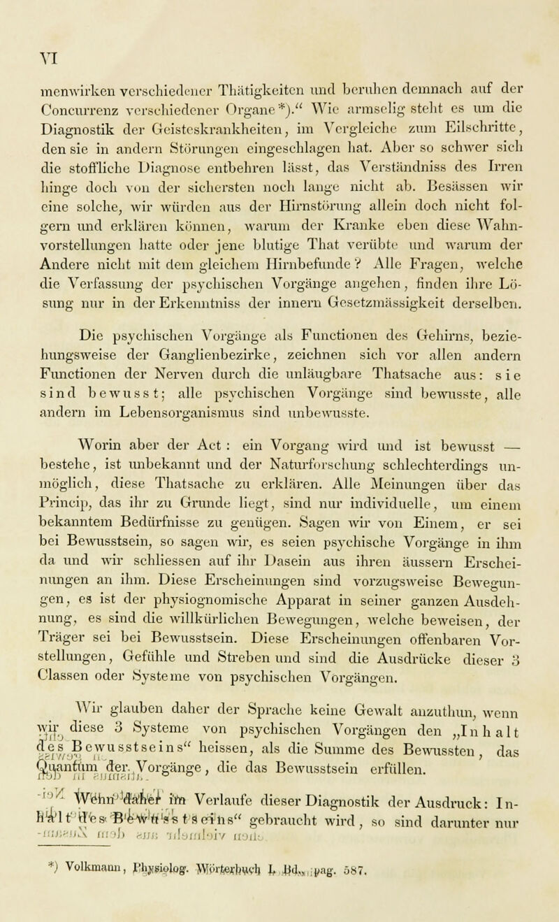 menwirken verschiedener Thätigkeiten und beruhen demnach auf der Concurrenz verschiedener Organe *). Wie armselig stellt es um die Diagnostik der Geisteskrankheiten, im Vergleiche zum Eilschritte, den sie in andern Störungen eingeschlagen hat. Aber so schwer sieh die stoffliche Diagnose entbehren lässt, das Verständniss des Irren hinge doch von der sichersten noch lange nicht ab. Besässen wir eine solche, wir würden aus der Hirnstörung allein doch nicht fol- gern und erklären können, warum der Kranke eben diese Wahn- vorstellungen hatte oder jene blutige That verübte und warum der Andere nicht mit dem gleichem Hirnbefunde V Alle Fragen, welche die Verfassung der psychischen Vorgänge angehen, finden ihre Lö- sung nur in der Erkenntniss der innern Gesetzmässigkeit derselben. Die psychischen Vorgänge als Functionen des Gehirns, bezie- hungsweise der Ganglienbezirke, zeichnen sich vor allen andern Functionen der Nerven durch die unläugbare Thatsache aus: sie sind bewusst; alle psychischen Vorgänge sind bewusste, alle andern im Lebensorganismus sind unbewusste. Worin aber der Act : ein Vorgang wird und ist bewusst — bestehe, ist unbekannt und der Naturforschung schlechterdings un- möglich, diese Thatsache zu erklären. Alle Meinungen über das Princip, das ihr zu Grunde liegt, sind nur individuelle, um einem bekanntem Bedürfnisse zu genügen. Sagen wir von Einem, er sei bei Bewusstsein, so sagen wir, es seien psychische Vorgänge in ihm da und wir schliessen auf ihr Dasein aus ihren äussern Erschei- nungen an ihm. Diese Erscheinungen sind vorzugsweise Bewegun- gen, es ist der physiognomische Apparat in seiner ganzen Ausdeh- nung, es sind die willkürlichen Bewegungen, welche beweisen, der Träger sei bei Bewusstsein. Diese Erscheinungen offenbaren Vor- stellungen , Gefühle und Streben und sind die Ausdrücke dieser 3 Classen oder Systeme von psychischen Vorgängen. Wir glauben daher der Sprache keine Gewalt anzuthun, wenn w,^ diese 3 Systeme von psychischen Vorgängen den „Inhalt |jes. Bewusstseins heissen, als die Summe des Bewussten, das Quantum.'der. Vorgänge, die das Bewusstsein erfüllen. ■ WeWtehe'rim Verlaufe dieser Diagnostik der Ausdruck: In- h^'lt'ff'es-'B'e^w'rt'sst Seins gebraucht wird, so sind darunter nur ;'; i.\ in >]i nun idaasiaiw asil; *) Volkmann, I%siologf. Wprtacbwh k JMn.inag. S87.