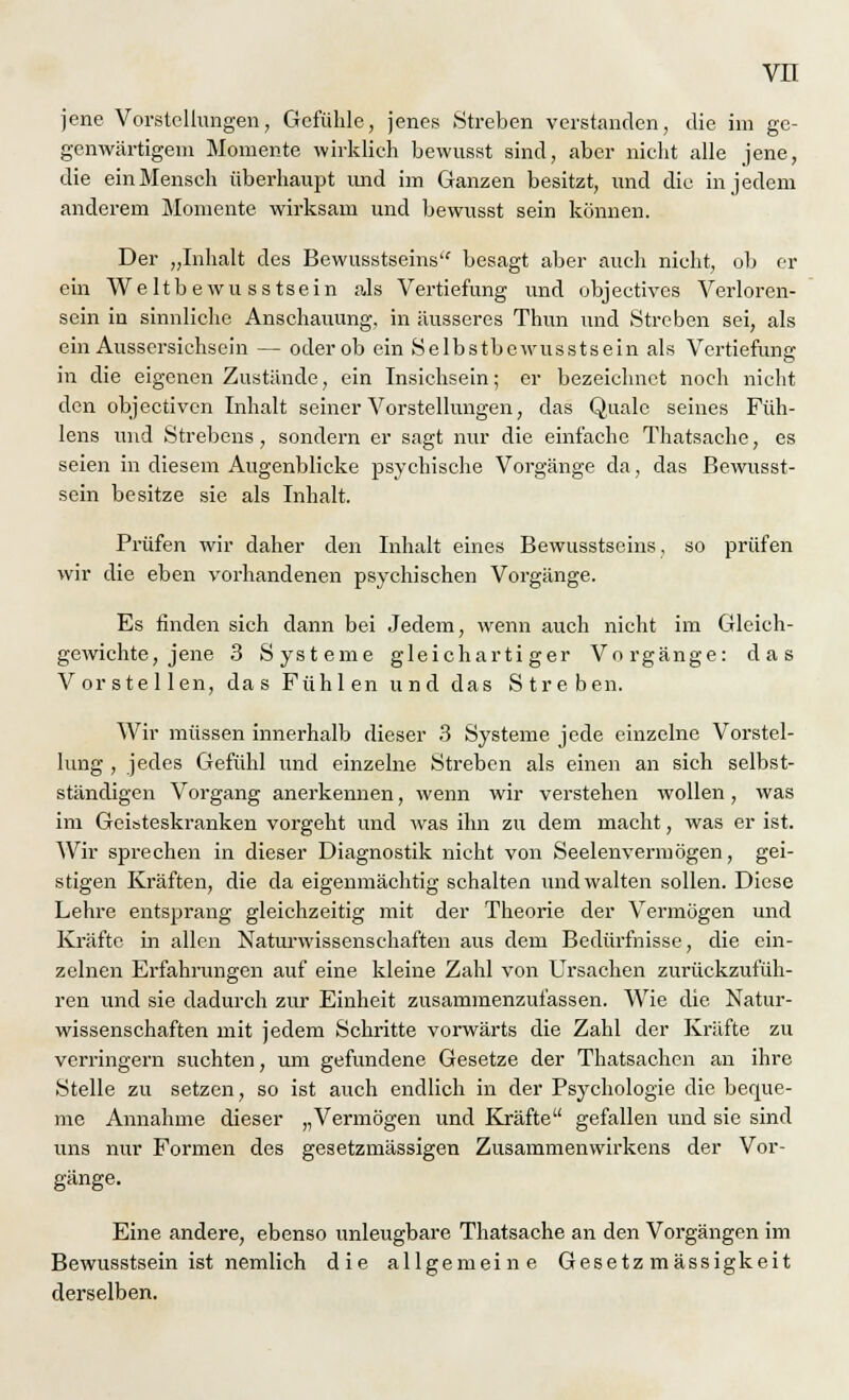 jene Vorstellungen, Gefühle, jenes .Streben verstanden, die im ge- genwärtigem Momente wirklich bewusst sind, aber nicht alle jene, die ein Mensch überhaupt und im Ganzen besitzt, und die in jedem anderem Momente wirksam und bewusst sein können. Der „Inhalt des Bewusstseins besagt aber auch nicht, ob er ein Weltbewu sstsein als Vertiefung und objeetives Verloren- sein in sinnliche Anschauung, in äusseres Thun und Streben sei, als ein Aussersichsein — oder ob ein Selbstbewusstsein als Vertiefung in die eigenen Zustände, ein Insichsein; er bezeichnet noch nicht den objeetiven Inhalt seiner Vorstellungen, das Quäle seines Füh- lens und Strebens, sondern er sagt nur die einfache Thatsache, es seien in diesem Augenblicke psychische Vorgänge da, das Bewusst- sein besitze sie als Inhalt. Prüfen wir daher den Inhalt eines Bewusstseins, so prüfen wir die eben vorhandenen psychischen Vorgänge. Es finden sich dann bei Jedem, wenn auch nicht im Gleich- gewichte, jene 3 Systeme gleichartiger Vorgänge: das Vorstellen, das Fühlen und das Streben. Wir müssen innerhalb dieser 3 Systeme jede einzelne Vorstel- lung , jedes Gefühl und einzelne Streben als einen an sich selbst- ständigen Vorgang anerkennen, wenn wir verstehen wollen, was im Geisteskranken vorgeht und was ihn zu dem macht, was er ist. Wir sprechen in dieser Diagnostik nicht von Seelenvermögen, gei- stigen Kräften, die da eigenmächtig schalten und walten sollen. Diese Lehre entsprang gleichzeitig mit der Theorie der Vermögen und Kräfte in allen Naturwissenschaften aus dem Bedürfnisse, die ein- zelnen Erfahrungen auf eine kleine Zahl von Ursachen zurückzufüh- ren und sie dadurch zur Einheit zusammenzufassen. Wie die Natur- wissenschaften mit jedem Schritte vorwärts die Zahl der Kräfte zu verringern suchten, um gefundene Gesetze der Thatsachen an ihre Stelle zu setzen, so ist auch endlich in der Psychologie die beque- me Annahme dieser „Vermögen und Kräfte gefallen und sie sind uns nur Formen des gesetzmässigen Zusammenwirkens der Vor- gänge. Eine andere, ebenso unleugbare Thatsache an den Vorgängen im Bewusstsein ist nemlich die allgemeine Gesetzmässigkeit derselben.