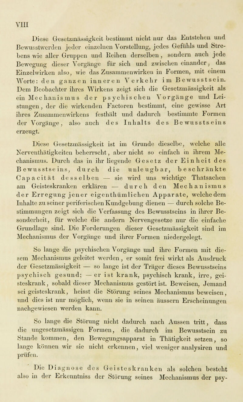 Diese Gesetzmässigkeit bestimmt nicht nur das Entstehen und Bewusstwerden jeder einzelnen Vorstellung, jedes Gefühls und Stre- bens wie aller Gruppen und Reihen derselben , sondern auch jede Bewegung dieser Vorgänge für sich und zwischen einander,, das Einzelwirken also, wie das Zusammenwirken in Formen, mit einem Worte: den ganzen inneren Verkehr im Bewusstsein. Dem Beobachter ihres Wirkens zeigt sich die Gesetzmässigkeit als ein Mechanismus der psychischen Vorgänge und Lei- stungen , der die wirkenden Factoren bestimmt, eine gewisse Art ihres Zusammenwirkens festhält und dadurch bestimmte Formen der Vorgänge, also auch des Inhalts des Bewusstseins erzeugt. Diese Gesetzmässigkeit ist im Grunde dieselbe, welche alle Nerventhätigkeiten beherrscht, aber nicht so einfach in ihrem Me- chanismus. Durch das in ihr liegende Gesetz der Einheit des Bewusstseins, durch die unleugbar, beschränkte Capacität desselben — sie wird uns wichtige Thatsachen am Geisteskranken erklären — durch den Mechanismus der Erregung jener eigenthümlichen Apparate, welchedem Inhalte zu seiner periferischen Kundgebung dienen — durch solche Be- stimmungen zeigt sich die Verfassung des Bewusstseins in ihrer Be- sonderheit, für welche die andern Nervengesetze nur die einfache Grundlage sind. Die Forderungen dieser Gesetzmässigkeit sind im Mechanismus der Vorgänge und ihrer Formen niedergelegt. So lange die psychischen Vorgänge und ihre Formen mit die- sem Mechanismus geleitet werden, er somit frei wirkt als Ausdruck der Gesetzmässigkeit — so lange ist der Träger dieses Bewusstseins psychisch gesund; —er ist krank, psychisch krank, irre, gei- steskrank , sobald dieser Mechanismus gestört ist. Beweisen, Jemand sei geisteskrank, heisst die Störung seines Mechanismus beweisen, und dies ist nur möglich, wenn sie in seinen äussern Erscheinungen nachgewiesen werden kann. *&^ So lange die Störung nicht dadurch nach Aussen tritt, dass die ungesetzmässigen Formen, die dadurch im Bewusstsein zu Stande kommen, den Bewegungsapparat in Thätigkeit setzen, so lange können wir sie nicht erkennen, viel weniger analysiren und prüfen. Die Diagnose des Geisteskranken als solchen besteht also in der Erkenntniss der Störung seines Mechanismus der psy-