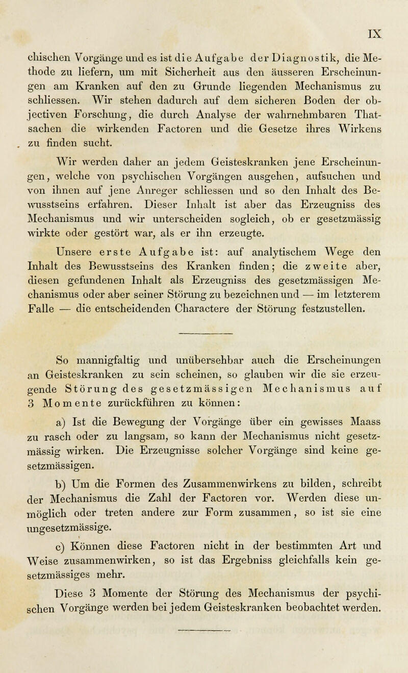 einsehen Vorgänge und es ist die Aufgabe der Diagnostik, die Me- thode zu liefern, um mit Sicherheit aus den äusseren Erscheinun- gen am Kranken auf den zu Grunde liegenden Mechanismus zu schliessen. Wir stehen dadurch auf dem sicheren Boden der ob- jectiven Forschung, die durch Analyse der wahrnehmbaren That- sachen die wirkenden Factoren und die Gesetze ihres Wirkens zu finden sucht. Wir werden daher an jedem Geisteskranken jene Erscheinun- gen, welche von psychischen Vorgängen ausgehen, aufsuchen und von ihnen auf jene Anreger schliessen und so den Inhalt des Be- wusstseins erfahren. Dieser Inhalt ist aber das Erzeugniss des Mechanismus und wir unterscheiden sogleich, ob er gesetzmässig wirkte oder gestört war, als er ihn erzeugte. Unsere erste Aufgabe ist: auf analytischem Wege den Inhalt des Bewusstseins des Kranken finden; die zweite aber, diesen gefundenen Inhalt als Erzeugniss des gesetzmässigen Me- chanismus oder aber seiner Störung zu bezeichnen und — im letzterem Falle — die entscheidenden Charactere der Störung festzustellen. So mannigfaltig und unübersehbar auch die Erscheinungen an Geisteskranken zu sein scheinen, so glauben wir die sie erzeu- gende Störung des gesetzmässigen Mechanismus auf 3 Momente zurückführen zu können: a) Ist die Bewegung der Vorgänge über ein gewisses Maass zu rasch oder zu langsam, so kann der Mechanismus nicht gesetz- mässig wirken. Die Erzeugnisse solcher Vorgänge sind keine ge- setzmässigen. b) Um die Formen des Zusammenwirkens zu bilden, schreibt der Mechanismus die Zahl der Factoren vor. Werden diese un- möglich oder treten andere zur Form zusammen, so ist sie eine ungesetzmässige. c) Können diese Factoren nicht in der bestimmten Art und Weise zusammenwirken, so ist das Ergebniss gleichfalls kein ge- setzmässiges mehr. Diese 3 Momente der Störung des Mechanismus der psychi- schen Vorgänge werden bei jedem Geisteskranken beobachtet werden.