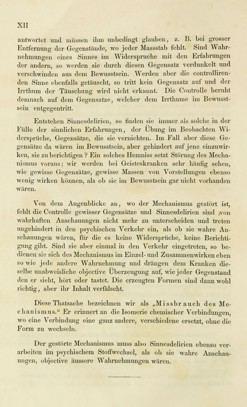 antwortet und müssen ihm unbedingt glauben, z. B. bei grosser Entfernung der Gegenstände, wo jeder Massstab fehlt. Sind Wahr- nehmungen eines Sinnes im Widerspruche mit den Erfahrungen der andern, so werden sie durch diesen Gegensatz verdunkelt und verschwinden aus dem Bewusstsein. Werden aber die controlliren- den Sinne ebenfalls getäuscht, so tritt kein Gegensatz auf und der Irrthum der Täuschung wird nicht erkannt. Die Controlle beruht demnach auf dem Gegensatze, welcher dem Irrthume im Bewusst- sein entgegentritt. Entstehen Siimesdelirien, so linden sie immer als solche in der Fülle der sinnlichen Erfahrungen, der Übung im Beobachten Wi- dersprüche, Gegensätze, die sie vernichten. Im Fall aber diese Ge- gensätze da wären im Bewusstsein, aber gehindert auf jene einzuwir- ken, sie zu berichtigen ? Ein solches Hemniss setzt Störung des Mecha- nismus voraus; wir werden bei Geisteskranken sehr häufig sehen, wie gewisse Gegensätze, gewisse Massen von Vorstellungen ebenso wenig wirken können, als ob sie im Bewusstsein gar nicht vorhanden wären. Von dem Augenblicke an, wo der Mechanismus gestört ist, fehlt die Controlle gewisser Gegensätze und Sinnesdelirien sind /von wahrhaften Anschauungen nicht mehr zu unterscheiden und treten ungehindert in den psychischen Verkehr ein, als ob sie wahre An- schauungen wären, für die es keine Widersprüche, keine Berichti- gung gibt. Sind sie aber einmal in den Verkehr eingetreten, so be- dienen sie sich des Mechanismus im Einzel- und Zusammenwirken eben so wie jede andere Wahrnehmimg und drängen dem Kranken die- selbe unabweisliche objective Überzeugung auf, wie jeder Gegenstand den er sieht, hört oder tastet. Die erzeugten Formen sind dann wohl richtig, aber ihr Inhalt verfälscht. Diese Thatsache bezeichnen wir als „Missbrauch des Me- chanismus. Er erinnert an die Isomcrie chemischer Verbindungen, wo eine Verbindimg eine ganz andere, verschiedene ersetzt, ohne die Form zu wechseln. Der gestörte Mechanismus muss also Sinnesdelirien ebenso ver- arbeiten im psychischem Stoffwechsel, als ob sie wahre Anschau- ungen, objective äussere Wahrnehmungen wären.