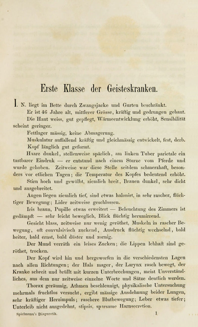 Erste Klasse der Geisteskranken. 1. N. liegt im Bette durch Zwangsjacke und Gurten beschränkt. Er ist 4G Jahre alt, mittlerer Grösse, kräftig und gedrungen gebaut. Die Haut weiss, gut gepflegt, Wärmeentwicklung erhöht, Sensibilität scheint geringer. Fettlager massig, keine Abmagerung. Muskulatur auflallend kräftig und gleichmässig entwickelt, fest, derb. Kopf länglich gut geformt. Haare dunkel, stellenweise spärlich, am linken Tuber parietale ein tastbarer Eindruk — er entstand nach einem Sturze vom Pferde und wurde gehoben. Zeitweise war diese Stelle seitdem schmerzhaft, beson- ders vor etlichen Tagen •, die Temperatur des Kopfes bedeutend erhöht. Stirn hoch und gewölbt, ziemlich breit, Brauen dunkel, sehr dicht und ausgebreitet. Augen liegen ziemlich tief, sind etwas halonirt, in sehr rascher, flüch- tiger Bewegung; Lider zeitweise geschlossen. Iris braun, Pupille etwas erweitert — Beleuchtung des Zimmers ist gedämpft — sehr leicht beweglich, Blick flüchtig herumirrend. Gesicht blass, zeitweise nur wenig geröthet, Muskeln in rascher Be- wegung, oft convulsivisch zuckend, Ausdruck flüchtig wechselnd, bald heiter, bald ernst, bald düster und zornig. Der Mund verräth ein leises Zucken; die Lippen lebhaft sind ge- röthet, trocken. Der Kopf wird hin und hergeworfen in die verschiedensten Lagen nach allen Richtungen; der Hals mager, der Larynx rasch bewegt, der Kranke schreit und brüllt mit kurzen Unterbrechungen, meist Unverständ- liches, aus dem nur zeitweise einzelne Worte und Sätze deutlich werden. Thorax geräumig, Athmen beschleunigt, physikalische Untersuchung mehrmals fruchtlos versucht, ergibt massige Ausdehnung beider Lungen, sehr kräftiger Herzimpuls; raschere Blutbewegung; Leber etwas tiefer; Unterleib nicht ausgedehnt, stipsis, sp-irsame Harnseeretion.