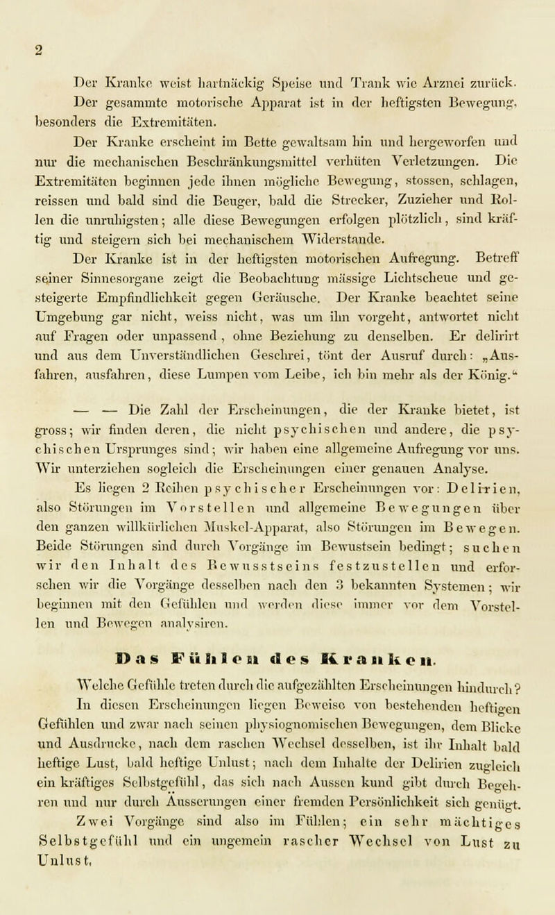 Der Kranke weist hartnäckig Speise und Trank wie Arznei zurück. Der gesammte motorische Apparat ist in der heftigsten Bewegung, besonders die Extremitäten. Der Kranke erscheint im Bette gewaltsam hin und hergeworfen und nur die mechanischen Beschränkungsmittel verhüten Verletzungen. Die Extremitäten beginnen jede ihnen mögliche Bewegung, stossen, schlagen, reissen und bald sind die Beuger, bald die Strecker, Zuzieher und Rol- len die unruhigsten; alle diese Bewegungen erfolgen plötzlich, sind kräf- tig und steigern sieh bei mechanischem Widerstände. Der Kranke ist in der heftigsten motorischen Aufregung. Betreff seiner Sinnesorgane zeigt die Beobachtung massige Lichtscheue und ge- steigerte Empfindlichkeit gegen Geräusche. Der Kranke beachtet seine Umgebung gar nicht, weiss nicht, was um ihn vorgeht, antwortet nicht auf Fragen oder unpassend , ohne Beziehung zu denselben. Er delirirt und aus dem Unverständlichen Geschrei, tönt der Ausruf durch: „Aus- fahren, ausfahren, diese Lumpen vom Leibe, ich bin mehr als der Körnig. — — Die Zahl der Erscheinungen, die der Kranke bietet, ist gross; wir finden deren, die nicht psychischen und andere, die psy- chischen Ursprunges sind; wir haben eine allgemeine Aufregung vor uns. Wir unterziehen sogleich die Erscheinungen einer genauen Analyse. Es liegen 2 Beihen psychischer Erscheinungen vor: Deli-rien, also Störungen im Vorstellen und allgemeine Bewegungen über den ganzen willkürlichen Muskel-Apparat, also Störungen im Bewegen. Beide Störungen sind durch Vorgänge im Bewustsein bedingt; suchen wir den Inhalt des Bewusstseins festzustellen und erfor- schen wir die Vorgänge desselben nach den 3 bekannten Systemen; wir beginnen mit den Gefühlen und weiden diese immer vor dem Vorstel- len und Bewegen analvsircn. Das F ü li 1 o n des K. r a n k c it. Welche Gefühle treten durch die aufgezählten Erscheinungen hindurch? In diesen Erscheinungen liegen Beweise von bestehenden heftigen Gefühlen und zwar nach seinen physiognoniischen Bewegungen, dem Blicke und Ausdrucke, nach dem raschen Wechsel desselben, ist ihr Inhalt bald heftige Lust, bald heftige Unlust; nach dem Inhalte der Delirien zugleich ein kräftiges Selbstgefühl, das sich nach Aussen kund gibt durch Beeh- ren und nur durch Äusserungen einer fremden Persönlichkeit sich genügt. Zwei Vorgänge sind also im Fühlen; ein sehr mächtiges Selbstgefühl und ein ungemein rascher Wechsel von Lust zu Unlust,