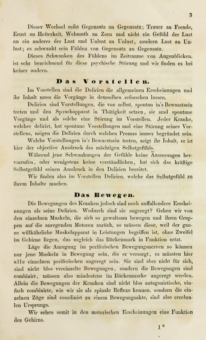 Dieser Wechsel reiht Gegensatz an Gegensatz; Trauer an Freude, Ernst an Heiterkeit, Wehmufh an Zorn und nicht ein Gefühl der Lust an ein anderes der Lust und Unlust an Unlust, sondern Lust an Un- lust; es schwankt sein Fühlen von Gegensatz zu Gegensatz. Dieses Schwanken des Fühlens im Zeiträume von Augenblicken, ist sehr bezeichnend für diese psychische Störung und wir finden es bei keiner andern. Das Vorstellen. Im Vorstellen sind die Delirien die allgemeinen Erscheinungen und ihr Inhalt muss die Vorgänge in demselben erforschen lassen. Delirien sind Vorstellungen, die von selbst, spontan in's Bewusstsein treten und den Sprachapparat in Thiitigkeit setzen, sie sind spontane Vorgänge und als solche eine Störung im Vorstellen. Jeder Kranke, welcher delirirt, hat spontane Vorstellungen und eine Störung seines Vor- stellens, mögen die Delirien durch welchen Prozess immer begründet sein. Welche Vorstellungen in's Bewusstsein treten, zeigt ihr Inhalt, er ist hier der objeetive Ausdruck des mächtigen Selbstgefühls. Während jene Schwankungen der Gefühle keine Äusserungen her- vorrufen , oder wenigstens keine verständlichen, hat sich das kräftige Selbstgefühl seinen Ausdruck in den Delirien bereitet. Wir finden also im Vorstellen Delirien, welche das Selbstgefühl zu ihrem Inhalte machon. Das Bewegen. Die Bewegungen des Kranken jedoch sind noch auffallendere Erschei- nungen als seine Delirien. Wodurch sind sie angeregt? Gehen wir von den einzelnen Muskeln, die sich so gewaltsam bewegen und ihren Grup- pen auf die anregenden Motoren zurück, so müssen diese, weil der gan- ze willkührliche Muskelapparat in Leistungen begriffen ist, ohne Zweifel im Gehirne liegen, das zugleich das Rückenmark in Funktion setzt. Läge die Anregung im periferischen Bewegungsnerven so können nur jene Muskeln in Bewegung sein, die er versorgt, es müssten hier alle einzelnen periferischen angeregt sein. Sic sind aber nicht für sich, sind nicht blos vereinzelte Bewegungen, sondern die Bewegungen sind combinirt, müssen also mindestens im Rückenmark« angeregt werden. Allein die Bewegungen der Kranken sind nicht blos antagonistische, ein- fach combinirte, wie wir sie als spinale Reflexe kennen, sondern die ein- zelnen Züge sind coordinirt zu einem Bewegungsakte, sind also cerebra- len Ursprungs. Wir sehen somit in den motorischen Erscheinungen eine Funktion des Gehirns, 1*