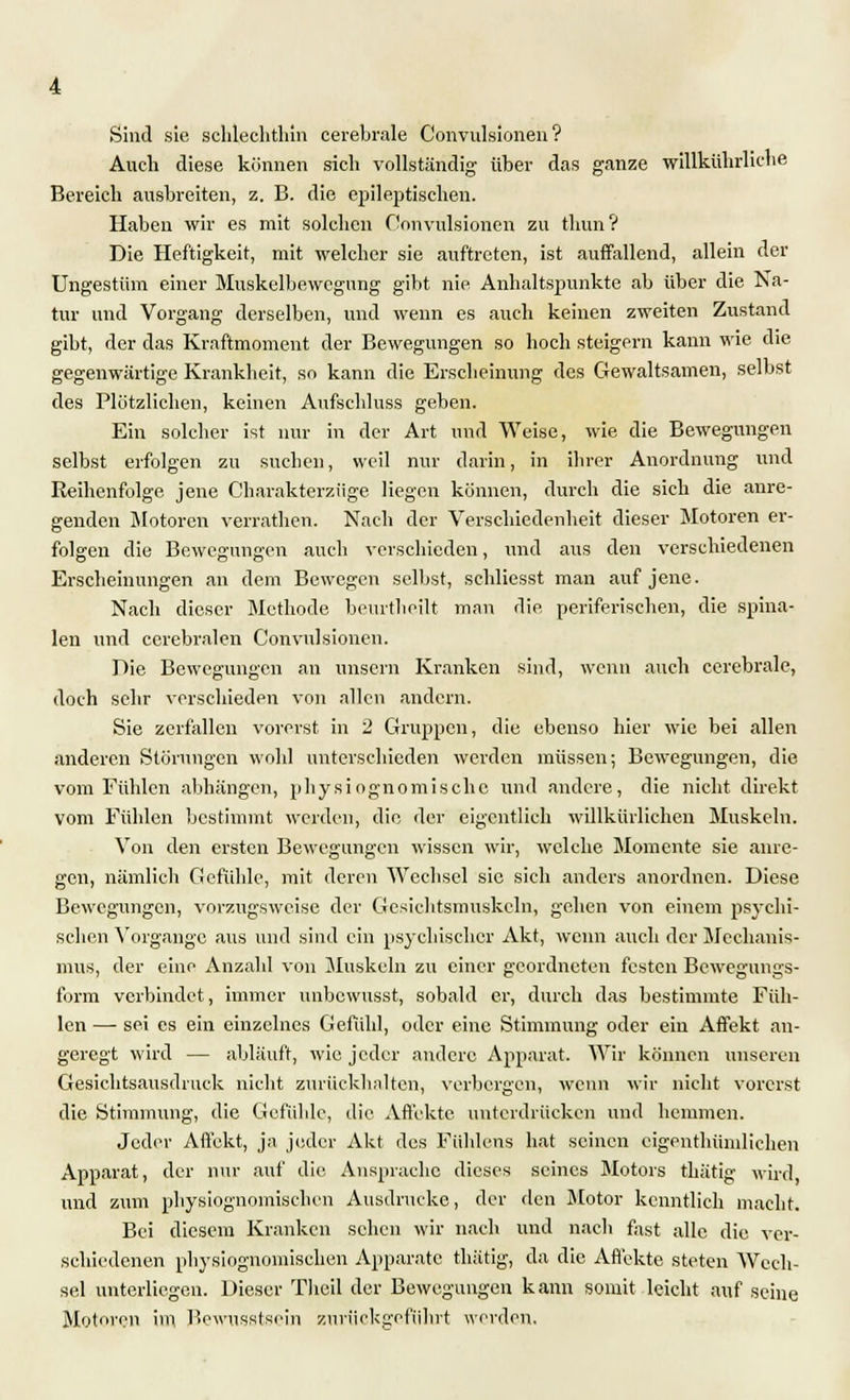 Sind sie schlechthin cerebrale Convulsionen? Auch diese können sich vollständig über das ganze willkührliche Bereich ausbreiten, z. B. die epileptischen. Haben wir es mit solchen Convulsionen zu thun ? Die Heftigkeit, mit welcher sie auftreten, ist auffallend, allein der Ungestüm einer Muskelbewegung gibt nie Anhaltspunkte ab über die Na- tur und Vorgang derselben, und wenn es auch keinen zweiten Zustand gibt, der das Kraftmoment der Bewegungen so hoch steigern kann wie die gegenwärtige Krankheit, so kann die Erscheinung des Gewaltsamen, selbst des Plötzlichen, keinen Aufschluss geben. Ein solcher ist nur in der Art und Weise, wie die Bewegungen selbst erfolgen zu suchen, weil nur darin, in ihrer Anordnung und Reihenfolge jene Charakterzüge liegen können, durch die sich die anre- genden Motoren verrathen. Nach der Verschiedenheit dieser Motoren er- folgen die Bewegungen auch verschieden, und aus den verschiedenen Erscheinungen an dem Bewegen selbst, schliesst man auf jene. Nach dieser Methode beurtheilt man die periferischen, die spina- len und cerebralen Convulsionen. Die Bewegungen an unsern Kranken sind, wenn auch cerebrale, doch sehr verschieden von allen andern. Sie zerfallen vorerst in 2 Gruppen, die ebenso hier wie bei allen anderen Störungen wohl unterschieden werden müssen; Bewegungen, die vom Fühlen abhängen, physiognomischc und andere, die nicht direkt vom Fühlen bestimmt werden, die der eigentlich willkürlichen Muskeln. Von den ersten Bewegungen wissen wir, welche Momente sie anre- gen, nämlich Gefühle, mit deren Wechsel sie sich anders anordnen. Diese Bewegungen, vorzugsweise der Gesichtsmuskeln, gehen von einem psychi- schen Vorgange aus und sind ein psychischer Akt, wenn auch der Mechanis- mus, der eine Anzahl von Muskeln zu einer geordneten festen Bewegungs- form verbindet, immer unbewusst, sobald er, durch das bestimmte Füh- len —■ sei es ein einzelnes Gefühl, oder eine Stimmung oder ein Affekt an- geregt wird — abläuft, wie jeder andere Apparat. Wir können unseren Gesichtsausdruck nicht zurückhalten, verbergen, wenn wir nicht vorerst die Stimmung, die Gefühle, die Affekte unterdrücken und hemmen. Jeder Affekt, ja jeder Akt des Fiihlens hat seinen eigenthünilichen Apparat, der nur auf die Ansprache dieses seines Motors thätig wird und zum pbysiognomischen Ausdrucke, der den Motor kenntlich macht. Bei diesem Kranken scheu wir nach und nach fast alle die ver- schiedenen pbysiognomischen Apparate thätig, da die Affekte steten Wech- sel unterliegen. Dieser Tlieil der Bewegungen kann somit leicht auf seine Motoren im Bewusstsein zurückgeführt werden.