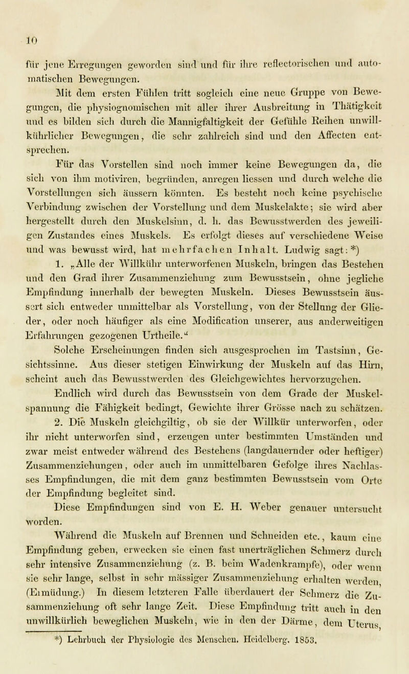 für jene Erregungen geworden sind und für ihre reflectorischen und auto- matischen Bewegungen. Mit dem ersten Fühlen tritt sogleich eine neue Gruppe von Bewe- gungen, die physiognomischen mit aller ihrer Ausbreitung in Thätigkeit und es bilden sich durch die Mannigfaltigkeit der Gefühle Reihen unwill- kürlicher Bewegungen, die sehr zahlreich sind und den Affecten ent- sprechen. Für das Vorstellen sind noch immer keine Bewegungen da, die sich von ihm motiviren, begründen, anregen Hessen und durch welche die Vorstellungen sich äussern könnten. Es besteht noch keine psychische Verbindung zwischen der Vorstellung und dem Muskelakte; sie wird aber hergestellt durch den Muskelsinn, d. h. das Bcwusstwerden des jeweili- gen Zustandes eines Muskels. Es erfolgt dieses auf verschiedene Weiso und was bewusst wird, hat mehrfachen Inhalt. Ludwig sagt:*) 1. „Alle der Willkühr unterworfenen Muskeln, bringen das Bestehen und den Grad ihrer Zusammenziehung zum Bewusstsein, ohne jegliche Empfindung innerhalb der bewegten Muskeln. Dieses Bewusstsein äus- sert sich entweder unmittelbar als Vorstellung, von der Stellung der Glie- der, oder noch häufiger als eine Modifikation unserer, aus anderweitigen Erfahrungen gezogenen Urtheile. Solche Erscheinungen finden sich ausgesjjrochen im Tastsinn, Ge- sichtssinne. Aus dieser stetigen Einwirkung der Muskeln auf das Hirn, scheint auch das Bewusstwerden des Gleichgewichtes hervorzugehen. Endlich wird durch das Bewusstsein von dem Grade der Muskel- spannung die Fähigkeit bedingt, Gewichte ihrer Grösse nach zu schätzen. 2. Die Muskeln gleichgiltig, ob sie der Willkür unterworfen, oder ihr nicht unterworfen sind, erzeugen unter bestimmten Umständen und zwar meist entweder während des Bestehens (langdauernder oder heftiger) Zusammenziehungen, oder auch im unmittelbaren Gefolge ihres Nachlas- ses Empfindungen, die mit dem ganz bestimmten Bewusstsein vom Orte der Empfindung begleitet sind. Diese Empfindungen sind von E. H. Weber genauer untersucht worden. Während die Muskeln auf Brennen und Schneiden etc., kaum eine Empfindung geben, erwecken sie einen fast unerträglichen Schmerz durch sehr intensive Zusammenziehung (z. B. beim Wadenkrampfe), oder wenn sie sehr lange, selbst in sehr massiger Zusammenziehung erhalten werden (Eimüdung.) In diesem letzteren Falle überdauert der Schmerz die Zu- sammenzichung oft sehr lange Zeit. Diese Empfindung tritt auch in den unwillkürlich beweglichen Muskeln, wie in den der Därme, dem Uterus *) Lehrbuch der Physiologie des Menschen. Heidelberg-. 1853.