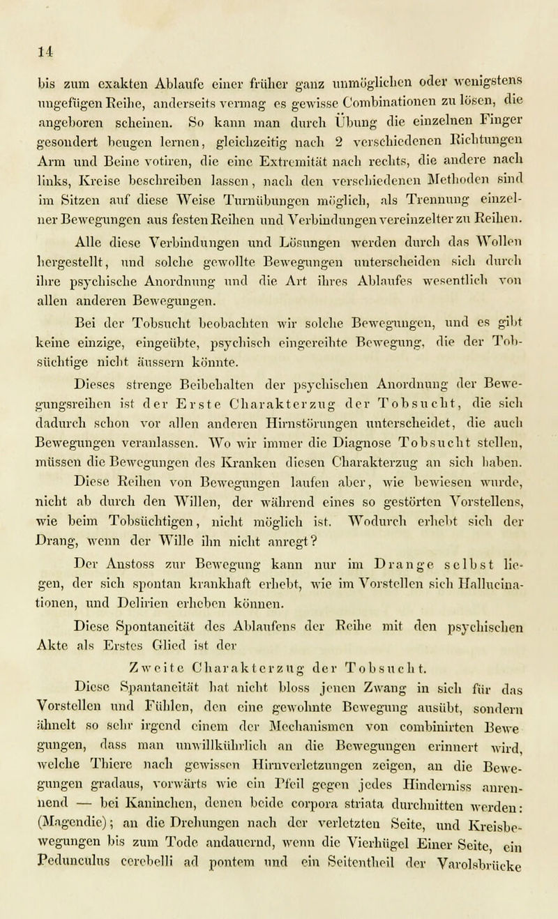 bis zum exakten Ablaufe einer früher ganz unmöglichen oder wenigstens ungefügen Eeilie, anderseits vermag es gewisse Combinationen zu lösen, die angeboren scheinen. So kann man durch Übung die einzelnen Finger gesondert beugen lernen, gleichzeitig nach 2 verschiedenen Riebtungen Arm und Beine votiren, die eine Extremität nach rechts, die andere nach links, Kreise beschreiben lassen, nach den verschiedenen Metboden sind im Sitzen auf diese Weise Turnübungen möglich, als Trennung einzel- ner Bewegungen aus festen Reihen und Verbindungen vereinzelter zu Reihen. Alle diese Verbindungen und Lösungen werden durch das Wollen hergestellt, und solche gewollte Bewegungen unterscheiden sich durch ihre psychische Anordnung und die Art ihres Ablaufes wesentlich von allen anderen Bewegungen. Bei der Tobsucht beobachten wir solche Bewegungen, und es gibt keine einzige, eingeübte, psychisch eingereihte Bewegung, die der Tob- süchtige nicht äussern könnte. Dieses strenge Beibehalten der psychischen Anordnung der Bewe- gungsreihen ist der Erste Charakterzug der Tobsucht, die sich dadurch schon vor allen anderen Hirnstörungen xmterscheidet, die auch Bewegungen veranlassen. Wo wir immer die Diagnose Tobsucht stellen, müssen die Bewegungen des Kranken diesen Ckarakterzug an sich haben. Diese Reihen von Bewegungen laufen aber, wie bewiesen wurde, nicht ab durch den Willen, der während eines so gestörten Vorstellen«, wie beim Tobsüchtigen, nicht möglich ist. Wodurch erhebt sich der Drang, wenn der Wille ihn nicht anregt? Der Anstoss zur Bewegung kann nur im Drange selbst lie- gen, der sich spontan krankhaft erhebt, wie im Vorstellen sich Hallueina- tionen, und Delirien erheben können. Diese Spontaneität des Ablaufens der Reihe mit den psychischen Akte als Erstes Glied ist der Zweite Charakterzug der Tobsucht. Diese Spantaneität hat nicht bloss jenen Zwang in sich für das Vorstellen und Fühlen, den eine gewohnte Bewegung ausübt, sondern ähnelt so sehr irgend einem der Mechanismen von combinirten Bewe gungen, dass man unwiHkührlich an die Bewegungen erinnert wird, welche Thicre nach gewissen Hirnverletzungen zeigen, au die Bewe- gungen gradaus, vorwärts wie ein Pfeil gegen jedes Hinderniss anren- nend — bei Kaninchen, denen beide corpora striata durchnitten werden- (Magcndic); an die Drehungen nach der verletzten Seite, und Kreisbe- wegungen bis zum Tode andauernd, wenn die Vierhügel Einer Seite ein Pedunculus corebelli ad pontem und ein Seitentheil der Varolsbriieke