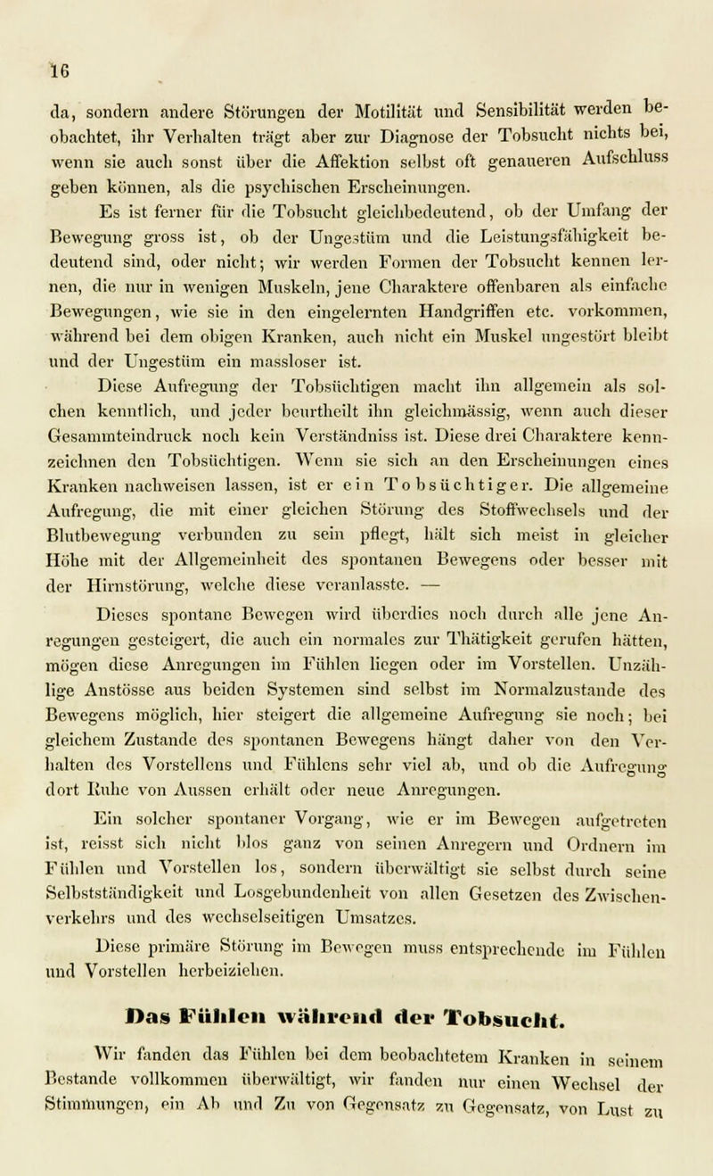 da, sondern andere Störungen der Motilität und Sensibilität werden be- obachtet, ihr Verhalten trägt aber zur Diagnose der Tobsucht nichts bei, wenn sie auch sonst über die Affektion selbst oft genaueren Aufschluss geben können, als die psychischen Erscheinungen. Es ist ferner für flie Tobsucht gleichbedeutend, ob der Umfang der Bewegung gross ist, ob der Ungestüm und die Leistungsfähigkeit be- deutend sind, oder nicht; wir werden Formen der Tobsucht kennen ler- nen, die nur in wenigen Muskeln, jene Charaktere offenbaren als einfache Bewegungen, wie sie in den eingelernten Handgriffen etc. vorkommen, während bei dem obigen Kranken, auch nicht ein Muskel ungestört bleibt und der Ungestüm ein massloser ist. Diese Aufregung der Tobsüchtigen macht ihn allgemein als sol- chen kenntlich, und jeder beurtheilt ihn gleichmässig, wenn auch dieser Gesammtcindruck noch kein Vcrständniss ist. Diese drei Charaktere kenn- zeichnen den Tobsüchtigen. Wenn sie sich an den Erscheinungen eines Kranken nachweisen lassen, ist er ein Tobsüchtiger. Die allgemeine Aufregung, die mit einer gleichen Störung des Stoffwechsels und der Blutbewegung verbunden zu sein pflegt, hält sich meist in gleicher Höhe mit der Allgemeinheit des spontanen Bewegens oder besser mit der Hirnstörung, welche diese veranlasste. — Dieses spontane Bewegen wird überdies noch durch alle jene An- regungen gesteigert, die auch ein normales zur Thätigkeit gerufen hätten, mögen diese Anregungen im Fühlen liegen oder im Vorstellen. Unzäh- lige Anstösse aus beiden Systemen sind selbst im Normalzustande des Bewegens möglich, hier steigert die allgemeine Aufregung sie noch; bei gleichem Zustande des spontanen Bewegens hängt daher von den Ver- halten des Vorstellens und Fühlcns sehr viel ab, und ob die Aufreguno- dort Buhe von Aussen erhält oder neue Anregungen. Ein solcher spontaner Vorgang, wie er im Bewegen aufgetreten ist, reisst sich nicht blos ganz von seinen Anregern und Ordnern im Fiüden und Vorstellen los, sondern überwältigt sie selbst durch seine Selbstständigkeit und Losgebundenheit von allen Gesetzen des Zwischen- verkehrs und des wechselseitigen Umsatzes. Diese primäre Störung im Bewegen muss entsprechende im Fühlen und Vorstellen herbeiziehen. Das Fühlen während der Tobsucht. Wir fanden das Fühlen bei dem beobachtetem Kranken in seinem Bestände vollkommen überwältigt, wir fanden nur einen Wechsel der Stimmungen, ein Ab und Zu von Gegensatz zu Gegensatz, von Lust zu