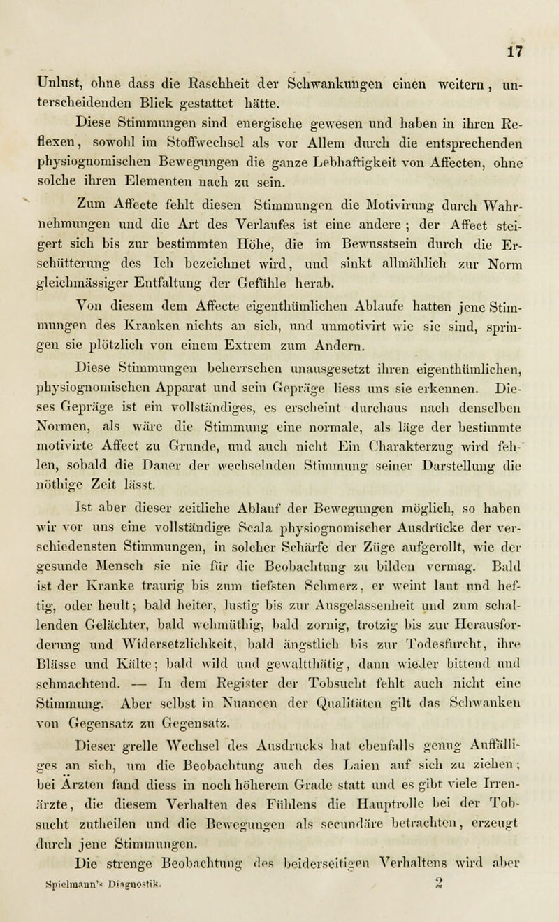 Unlust, ohne dass die Raschheit der Schwankungen einen weitem , un- terscheidenden Blick gestattet hätte. Diese Stimmungen sind energische gewesen und haben in ihren Re- flexen, sowohl im Stoffwechsel als vor Allem durch die entsprechenden physiognomischen Bewegungen die ganze Lebhaftigkeit von Affecten, ohne solche ihren Elementen nach zu sein. Zum Affecte fehlt diesen Stimmungen die Motivirung durch Wahr- nehmungen und die Art des Verlaufes ist eine andere ; der Affect stei- gert sich bis zur bestimmten Höhe, die im Bewusstsein durch die Er- schütterung des Ich bezeichnet wird, und sinkt allmählich zur Norm gleichmassiger Entfaltung der Gefühle herab. Von diesem dem Affecte eigenthümlichen Ablaufe hatten jene Stim- mungen des Kranken nichts an sich, und unmotivirt wie sie sind, sprin- gen sie plötzlich von einem Extrem zum Andern. Diese Stimmungen beherrschen unausgesetzt ihren eigenthümlichen, physiognomischen Apparat und sein Gepräge liess uns sie erkennen. Die- ses Gepräge ist ein vollständiges, es erscheint durchaus nach denselben Normen, als wäre die Stimmung eine normale, als läge der bestimmte motivirte Affect zu Grunde, und auch nicht Ein Charakterzug wird feh- len, sobald die Dauer der wechselnden Stimmung seiner Darstellung die nöthige Zeit lä'sst. Ist aber dieser zeitliche Ablauf der Bewegungen möglich, so haben wir vor uns eine vollständige. Scala physiognomischer Ausdrücke der ver- schiedensten Stimmungen, in solcher Schärfe der Züge aufgerollt, wie der gesunde Mensch sie nie für die Beobachtung zu bilden vermag. Bald ist der Kranke traurig bis zum tiefsten Schmerz, er weint laut und hef- tig, oder heult; bald heiter, lustig bis zur Ausgelassenheit und zum schal- lenden Gelächter, bald wehmüthig, bald zornig, trotzig bis zur Herausfor- derung und Widersetzlichkeit, bald ängstlich bis zur Todesfurcht, ihre Blässe und Kälte; bald wild und gewaltthätig, dann wieder bittend und schmachtend. — In dem Register der Tobsucht fehlt auch nicht eine Stimmung. Aber selbst in Nuancen der Qualitäten gilt das Schwanken von Gegensatz zu Gegensatz. Dieser grelle Wechsel des Ausdrucks hat ebenfalls genug Auffälli- ges an sich, um die Beobachtung auch des Laien auf sich zu ziehen; bei Ärzten fand diess in noch höherem Grade statt und es gibt viele Irren- ärzte, die diesem Verhalten des Fühlens die Hauptrolle bei der Tob- sucht zutheilen und die Bewegungen als secundäre betrachten, erzeugt durch jene Stimmungen. Die strenge Beobachtung des beiderseitigen Verhaltens wird aber Spiclraaun'* Diagnostik. 2