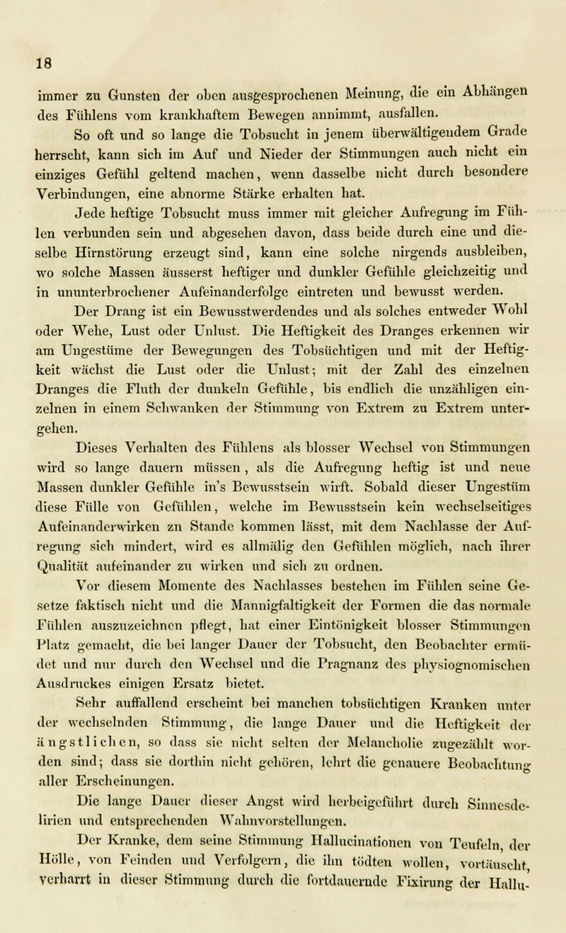 immer zu Gunsten der oben ausgesprochenen Meinung, die ein Alllängen des Fühlens vom krankhaftem Bewegen annimmt, ausfallen. So oft und so lange die Tobsucht in jenem überwältigendem Grade herrscht, kann sich im Auf und Nieder der Stimmungen auch nicht ein einziges Gefühl geltend machen, wenn dasselbe nicht durch besondere Verbindungen, eine abnorme Stärke erhalten hat. Jede heftige Tobsucht muss immer mit gleicher Aufregung im Füh- len verbunden sein und abgesehen davon, dass beide durch eine vind die- selbe Hirnstörung erzeugt sind, kann eine solche nirgends ausbleiben, wo solche Massen äusserst heftiger und dunkler Gefühle gleichzeitig und in ununterbrochener Aufeinanderfolge eintreten und bewusst werden. Der Drang ist ein Bewusstwerdendes und als solches entweder Wohl oder Wehe, Lust oder Unlust. Die Heftigkeit des Dranges erkennen wir am Ungestüme der Bewegungen des Tobsüchtigen und mit der Heftig- keit wächst die Lust oder die Unlust-, mit der Zahl des einzelnen Dranges die Fluth der dunkeln Gefühle, bis endlich die unzähligen ein- zelnen in einem Schwanken der Stimmung von Extrem zu Extrem unter- gehen. Dieses Verhalten des Fühlens als blosser Wechsel von Stimmungen wird so lange dauern müssen , als die Aufregung heftig ist und neue Massen dunkler Gefühle in's Bewusstsein wirft. Sobald dieser Ungestüm diese Fülle von Gefühlen, welche im Bewusstsein kein wechselseitiges Aufeinandcrwirkcn zn Stande kommen lässt, mit dem Nachlasse der Auf- regung sich mindert, wird es allmälig den Gefühlen möglich, nach ihrer Qualität aufeinander zu wirken und sich zu ordnen. Vor diesem Momente des Nachlasses bestehen im Fühlen seine Ge- setze faktisch nicht und die Mannigfaltigkeit der Formen die das normale Fühlen auszuzeichnen pflegt, hat einer Eintönigkeit blosser Stimmungen Platz gemacht, die bei langer Dauer der Tobsucht, den Beobachter ermü- det und nur durch den Wechsel und die Prägnanz des physiognomischen Ausdruckes einigen Ersatz bietet. Sehr auffallend erscheint bei manchen tobsüchtigen Kranken unter der wechselnden Stimmung, die lange Dauer und die Heftigkeit der ängstlichen, so dass sie nicht selten der Melancholie zugezählt wor- den sind; dass sie dorthin nicht gehören, lehrt die genauere Beobachtung aller Erscheinungen. Die lange Dauer dieser Angst wird herbeigeführt durch Sinnesde- lirien und entsprechenden Wahnvorstellungen. Der Kranke, dem seine Stimmung Hallucinationen von Teufeln der Hölle, von Feinden und Verfolgern, die ihn tödten wollen, vortäuscht verharrt in dieser Stimmung durch die fortdauernde Fixirung der Hallu-
