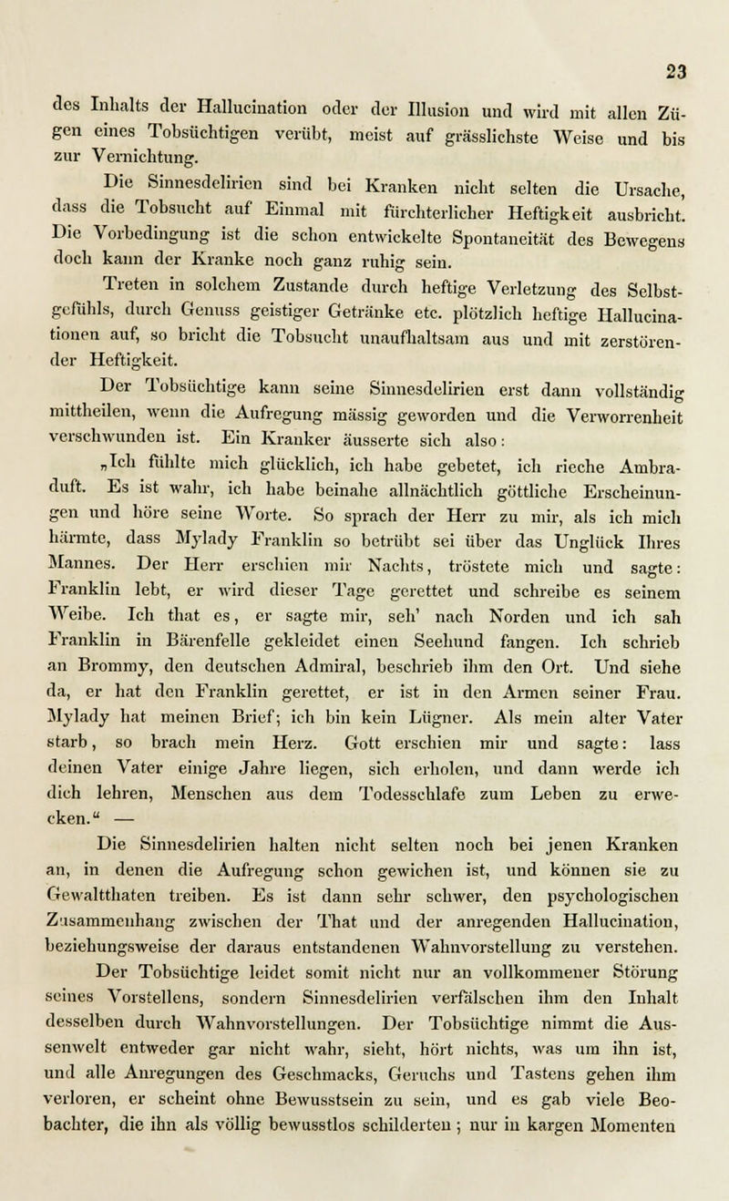 des Inhalts der Hallucination oder der Illusion und wird mit allen Zü- gen eines Tobsüchtigen verübt, meist auf grässlichste Weise und bis zur Vernichtung. Die Sinnesdelirien sind bei Kranken nicht selten die Ursache, dass die Tobsucht auf Einmal mit fürchterlicher Heftigkeit ausbricht. Die Vorbedingung ist die schon entwickelte Spontaneität des Bewegens doch kann der Kranke noch ganz ruhig sein. Treten in solchem Zustande durch heftige Verletzung des Selbst- gefühls, durch Genuss geistiger Getränke etc. plötzlich heftige Hallucina- tionen auf, so bricht die Tobsucht unaufhaltsam aus und mit zerstören- der Heftigkeit. Der Tobsüchtige kann seine Sinnesdelirien erst dann vollständig mittheilen, wenn die Aufregung massig geworden und die Verworrenheit verschwunden ist. Ein Kranker äusserte sich also: „Ich fühlte mich glücklich, ich habe gebetet, ich rieche Ambra- duft. Es ist wahr, ich habe beinahe allnächtlich göttliche Erscheinun- gen und höre seine Worte. So sprach der Herr zu mir, als ich mich härmte, dass Mylady Franklin so betrübt sei über das Unglück Ihres Mannes. Der Herr erschien mir Nachts, tröstete mich und sagte: Franklin lebt, er wird dieser Tage gerettet und schreibe es seinem Weibe. Ich that es, er sagte mir, seh' nach Norden und ich sah Franklin in Bärenfelle gekleidet einen Seehund fangen. Ich schrieb an Brommy, den deutschen Admiral, beschrieb ihm den Ort. Und siehe da, er hat den Franklin gerettet, er ist in den Armen seiner Frau. Mylady hat meinen Brief; ich bin kein Lügner. Als mein alter Vater starb, so brach mein Herz. Gott erschien mir und sagte: lass deinen Vater einige Jahre liegen, sich erholen, und dann werde, ich dich lehren, Menschen aus dein Todesschlafe zum Leben zu erwe- cken.  — Die Sinnesdelirien halten nicht selten noch bei jenen Kranken an, in denen die Aufregung schon gewichen ist, und können sie zu Gewaltthaten treiben. Es ist dann sehr schwer, den psychologischen Zusammenhang zwischen der That und der anregenden Hallucination, beziehungsweise der daraus entstandenen Wahnvorstellung zu verstehen. Der Tobsüchtige leidet somit nicht nur an vollkommener Störung seines Vorstellens, sondern Sinnesdelirien verfälschen ihm den Inhalt, desselben durch Wahnvorstellungen. Der Tobsüchtige nimmt die Aus- senwelt entweder gar nicht wahr, sieht, hört nichts, was um ihn ist, und alle Anregungen des Geschmacks, Geruchs und Tastens gehen ihm verloren, er scheint ohne Bewusstsein zu sein, und es gab viele Beo- bachter, die ihn als völlig bewusstlos schilderten ; nur in kargen Momenten