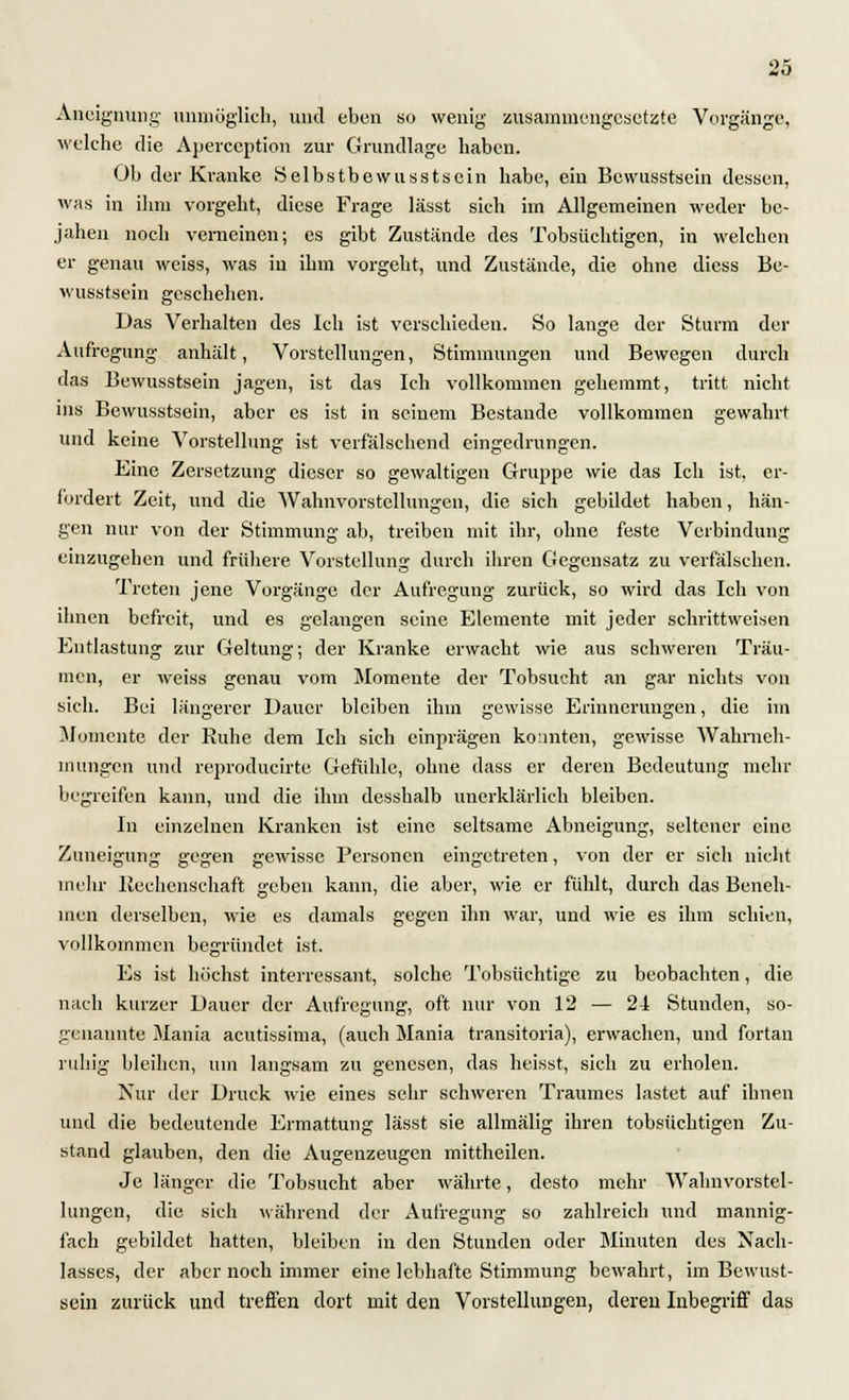 Aneignung- unmöglich, und eben so wenig zusammengesetzte Vorgänge, welche die Aperception zur Grundlage haben. Ob der Kranke Selbstbewußtsein habe, ein Bewusstsein dessen, was in ihm vorgeht, diese Frage lässt sieh im Allgemeinen weder be- jahen noch verneinen; es gibt Zustände des Tobsüchtigen, in welchen er genau weiss, was in ihm vorgeht, und Zustände, die ohne diess Be- wusstsein geschehen. Das Verhalten des Ich ist verschieden. So lange der Sturm der Aufregung anhält, Vorstellungen, Stimmungen und Bewegen durch das Bewusstsein jagen, ist das Ich vollkommen gehemmt, tritt nicht ins Bewusstsein, aber es ist in seinem Bestände vollkommen gewahrt und keine Vorstellung ist verfälschend eingedrungen. Eine Zersetzung dieser so gewaltigen Gruppe wie das Ich ist, er- fordert Zeit, und die Wahnvorstellungen, die sich gebildet haben, hän- gen nur von der Stimmung ab, treiben mit ihr, ohne feste Verbindung einzugehen und frühere Vorstellung durch ihren Gegensatz zu verfälschen. Treten jene Vorgänge der Aufregung zurück, so wird das Ich von ihnen befreit, und es gelangen seine Elemente mit jeder schrittweisen Entlastung zur Geltung; der Kranke erwacht wie aus schweren Träu- men, er weiss genau vom Momente der Tobsucht an gar nichts von sich. Bei längerer Dauer bleiben ihm gewisse Erinnerungen, die im Momente der Ruhe dem Ich sich einprägen konnten, gewisse Wahrneh- mungen und reproducirte Gefühle, ohne dass er deren Bedeutung mehr begreifen kann, und die ihm desshalb unerklärlich bleiben. In einzelnen Kranken ist eine seltsame Abneigung, seltener eine Zuneigung gegen gewisse Personen eingetreten, von der er sich nicht mehr Rechenschaft geben kann, die aber, wie er fühlt, durch das Beneh- men derselben, wie es damals gegen ihn war, und wie es ihm schien, vollkommen begründet ist. Es ist höchst interressant, solche Tobsüchtige zu beobachten, die nach kurzer Dauer der Aufregung, oft nur von 12 — 24 Stunden, so- genannte Mania acutissima, (auch Mania transitoria), erwachen, und fortan ruhig bleiben, um langsam zu genesen, das heisst, sich zu erholen. Nur der Druck wie eines sehr schweren Traumes lastet auf ihnen und die bedeutende Ermattung lässt sie allmälig ihren tobsüchtigen Zu- stand glauben, den die Augenzeugen mittheilen. Je länger die Tobsucht aber währte, desto mehr Wahnvorstel- lungen, die sich während der Aufregung so zahlreich und mannig- fach gebildet hatten, bleiben in den Stunden oder Minuten des Nach- lasses, der aber noch immer eine lebhafte Stimmung bewahrt, im Bcwust- sein zurück und treffen dort mit den Vorstellungen, deren Inbegriff das