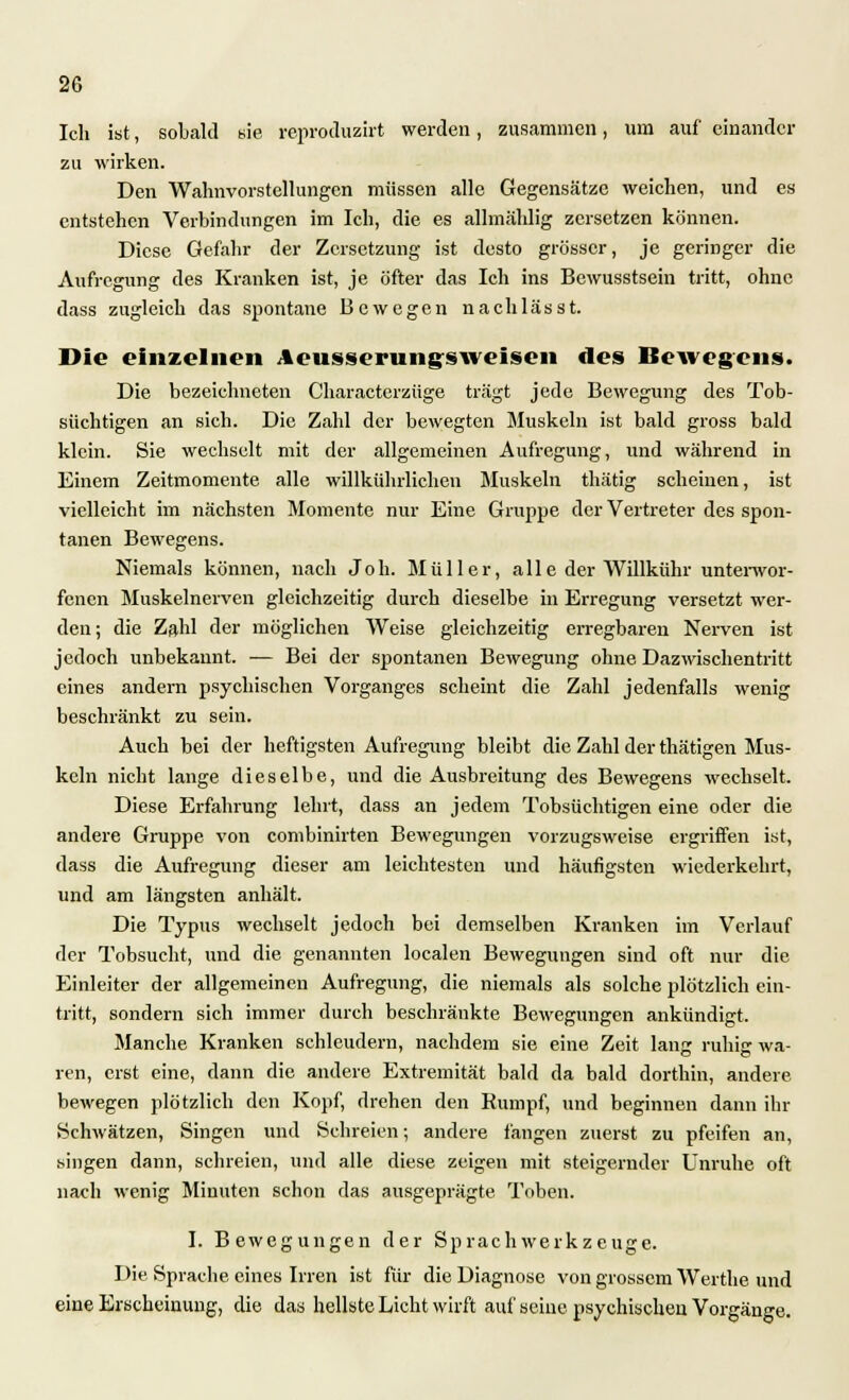 Ich ist, sobald sie reproduzirt werden, zusammen, um auf einander zu wirken. Den Wahnvorstellungen müssen alle Gegensätze weichen, und es entstehen Verbindungen im Ich, die es allmählig zersetzen können. Diese Gefahr der Zersetzung ist desto grösser, je geringer die Aufregung des Kranken ist, je öfter das Ich ins Bewusstsein tritt, ohne dass zugleich das spontane Bewegen nachlässt. Die einzelnen Aeusserungsweisen des Bewegens. Die bezeichneten Characterzüge trägt jede Bewegung des Tob- süchtigen an sich. Die Zahl der bewegten Muskeln ist bald gross bald klein. Sie wechselt mit der allgemeinen Aufregung, und während in Einem Zeitmomente alle willkührlichen Muskeln thätig scheinen, ist vielleicht im nächsten Momente nur Eine Gruppe der Vertreter des spon- tanen Bewegens. Niemals können, nach Joh. Müller, alle der Willkühr unterwor- fenen Muskelnerven gleichzeitig durch dieselbe in Erregung versetzt wer- den; die Zahl der möglichen Weise gleichzeitig erregbaren Nerven ist jedoch unbekannt. — Bei der spontanen Bewegung ohne Dazwischentritt eines andern psychischen Vorganges scheint die Zahl jedenfalls wenig beschränkt zu sein. Auch bei der heftigsten Aufregung bleibt die Zahl der thätigen Mus- keln nicht lange dieselbe, und die Ausbreitung des Bewegens wechselt. Diese Erfahrung lehrt, dass an jedem Tobsüchtigen eine oder die andere Gruppe von combinirten Bewegungen vorzugsweise ergriffen ist, dass die Aufregung dieser am leichtesten und häufigsten wiederkehrt, und am längsten anhält. Die Typus wechselt jedoch bei demselben Kranken im Verlauf der Tobsucht, und die genannten localen Bewegungen sind oft nur die Einleiter der allgemeinen Aufregung, die niemals als solche plötzlich ein- tritt, sondern sich immer durch beschränkte Bewegungen ankündigt. Manche Kranken schleudern, nachdem sie eine Zeit lang ruhig wa- ren, erst eine, dann die andere Extremität bald da bald dorthin, andere bewegen plötzlich den Kopf, drehen den Rumpf, und beginnen dann ihr »Schwätzen, Singen und Schreien; andere fangen zuerst zu pfeifen an, singen dann, schreien, und alle diese zeigen mit steigernder Unruhe oft nach wenig Minuten schon das ausgeprägte Toben. I. Bewegungen der Sprach Werkzeuge. Die Sprache eines Irren ist für die Diagnose von grossem Werthe und eine Erscheinung, die das hellste Licht wirft auf seine psychischen Vorgänge.