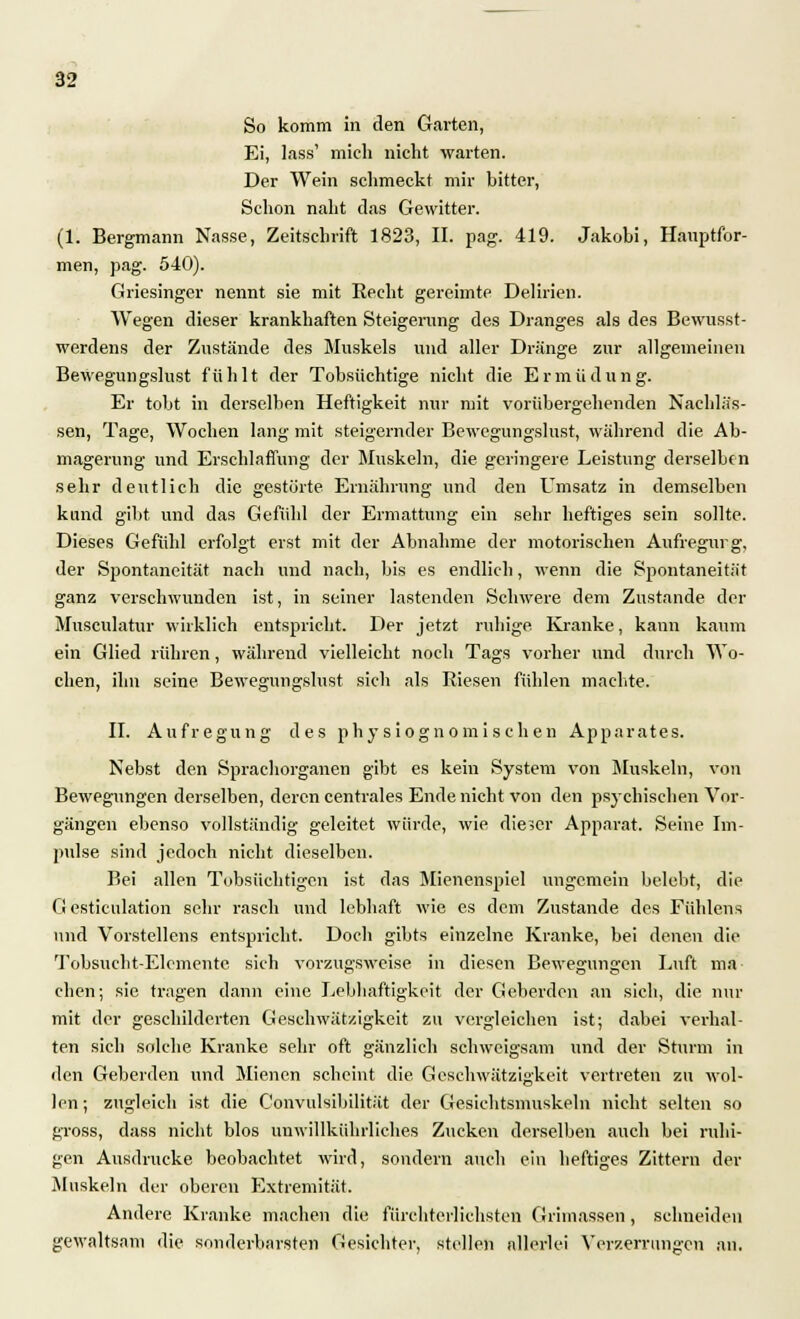 So komm in den Garten, Ei, lass' mich nicht warten. Der Wein schmeckt mir bitter, Schon naht das Gewitter. (1. Bergmann Nasse, Zeitschrift 1823, II. pag. 419. Jakobi, Hauptfor- men, pag. 540). Griesinger nennt sie mit Recht gereimte Delirien. Wegen dieser krankhaften Steigerung des Dranges als des Bewusst- werdens der Zustände des Muskels und aller Dränge zur allgemeinen Bewegnngslust fühlt der Tobsüchtige nicht die Ermüdung. Er tobt in derselben Heftigkeit nur mit vorübergehenden Nachläs- sen, Tage, Wochen lang mit steigernder Bewegungslust, während die Ab- magerung und Erschlaffung der Muskeln, die geringere Leistung derselben sehr deutlich die gestörte Ernährung und den Umsatz in demselben kund gibt und das Gefühl der Ermattung ein sehr heftiges sein sollte. Dieses Gefühl erfolgt erst mit der Abnahme der motorischen Aufregurg, der Spontaneität nach und nach, bis es endlich, wenn die Spontaneität ganz verschwunden ist, in seiner lastenden Schwere dem Zustande der Musculatur wirklich entspricht. Der jetzt ruhige Kranke, kann kaum ein Glied rühren, während vielleicht noch Tags vorher und durch Wo- chen, ihn seine Bewegungslust sich als Riesen fühlen machte. II. Aufregung des physiogno mi sehen Apparates. Nebst den Sprachorgancn gibt es kein System von Muskeln, von Bewegungen derselben, deren centrales Ende nicht von den psychischen Vor- gängen ebenso vollständig geleitet würde, wie dieser Apparat. Seine Im- pulse sind jedoch nicht dieselben. Bei allen Tobsüchtigen ist das Mienenspiel ungemein belebt, die G esticulation sehr rasch und lebhaft wie es dem Zustande des Fiihlens und Vorstellens entspricht. Doch gibts einzelne Kranke, bei denen die Tobsucht-Elemente sich vorzugsweise in diesen Bewegungen Luft ma- chen; sie tragen dann eine Lebhaftigkeit der Geberdon an sich, die nur mit der geschilderten Geschwätzigkeit zu vergleichen ist; dabei verhal- ten sich solche Kranke sehr oft gänzlich schweigsam und der Sturm in den Geberden und Mienen scheint die Geschwätzigkeit vertreten zu wol- len; zugleich ist die C'onvulsibilität der Gesichtsmuskeln nicht selten so gross, dass nicht blos uuwillkührliches Zucken derselben auch bei ruhi- gen Ausdrucke beobachtet wird, sondern auch ein heftiges Zittern der Muskeln der oberen Extremität. Andere Kranke machen die fürchterlichsten Grimassen, schneiden gewaltsam die sonderbarsten Gesichter, stellen allerlei Verzerrungen an.