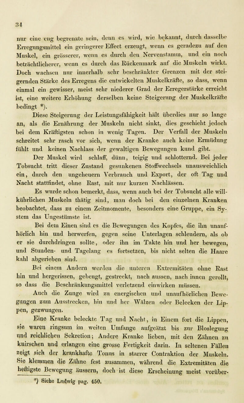 nur eine eng begrenzte sein, denn es wird, wie bekannt, durch dasselbe Errcgungsmittel ein geringerer Effect erzeugt, wenn es geradezu auf den Muskel, ein grösserer, wenn es durch den Nervenstamm, und ein noch beträchtlicherer, wenn es durch das Rückenmark auf die Muskeln wirkt. Doch wachsen nur innerhalb sehr beschränkter Grenzen mit der stei- gernden Stärke des Erregens die entwickelten Muskelkräfte, so dass, wenn einmal ein gewisser, meist sehr niederer Grad der Erregerstärke erreicht ist, eine weitere Erhöhung derselben keine Steigerung der Muskelkräfte bedingt *). Diese Steigerung der Leistungsfähigkeit hält überdies nur so lange an, als die Ernährung der Muskeln nicht sinkt, dies geschieht jedoch hei dem Kräftigsten schon in wenig Tagen. Der Verfall der Muskeln schreitet sehr rasch vor sich, wenn der Kranke auch keine Ermüdung fühlt und keinen Nachlass der gewaltigen Bewegungen kund gibt. Der Muskel wird schlaff, dünn, teigig und schlotternd. Bei jeder Tobsucht tritt dieser Zustand gesunkenen Stoffwechsels unausweichlich ein, durch den Ungeheuern Verbrauch und Export, der oft Tag und Nacht stattfindet, ohne Bast, mit nur kurzen Nachlässen. Es wurde schon bemerkt, dass, wenn auch bei der Tobsucht alle will- kührlichen Muskeln thätig sind, man doch bei den einzelnen Kranken beobachtet, dass zu einem Zeitmomente, besonders eine Gruppe, ein Sy- stem das Ungestümste ist. Bei dem Einen sind es die Bewegungen des Kopfes, die ihn unauf- hörlich hin und herwerfen, gegen seine Unterlagen schleudern, als ob er sie durchdringen sollte, oder ihn im Takte hin und her bewegen, und Stunden- und Tagelang es fortsetzen, bis nicht selten die Haare kahl abgerieben sind. Bei einem Andern werden die unteren Extremitäten ohne Rast hin und hergerissen, gebeugt, gestreckt, nach aussen, nach innen gerollt, so dass die Bcschränkungsmittcl verletzend einwirken müssen. Auch die Zunge wird zu energischen und unaufhörlichen Bewe- gungen zum Ausstrecken, bin und her Wälzen oder Belecken der Lip- pen, gezwungen. Eine Kranke beleckte Tag und Nacht, in Einem fort die Lippen, sie waren ringsum im weiten Umfange aufgeätzt bis zur Bloslegung und reichlichen Sekretion; Andere Kranke lieben, mit den Zähnen zu knirschen und erlangen eine grosse Fertigkeit darin. In seltenen Fällen zeigt sich der krankhafte Tonus in starrer Contraktion der Muskeln. Sie klemmen die Zähne fest zusammen, während die Extremitäten die heftigste Bewegung äussern, doch ist diese Erscheinung meist voriiber- *) Siehe Ludwig pag. 450.
