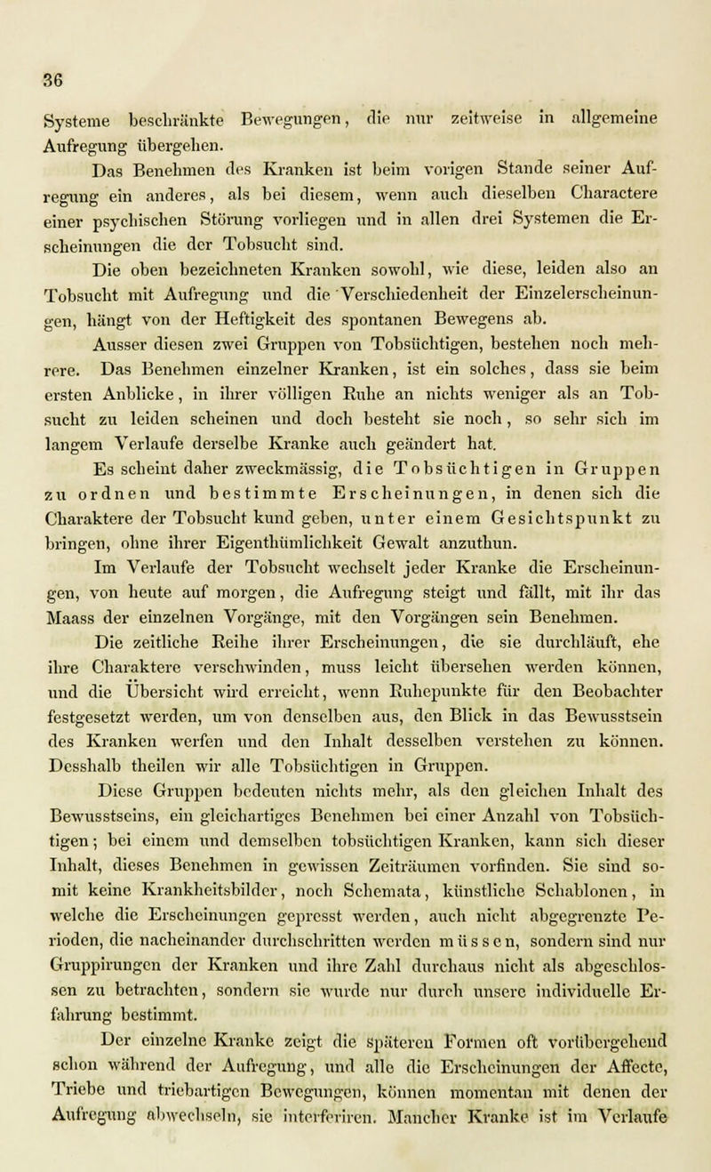 Aufregung übergehen. Das Benehmen des Kranken ist beim vorigen Stande seiner Auf- regung ein anderes, als bei diesem, wenn auch dieselben C'haractere einer psychischen Störung vorliegen und in allen drei Systemen die Er- scheinungen die der Tobsucht sind. Die oben bezeichneten Kranken sowohl, wie diese, leiden also an Tobsucht mit Aufregung und die Verschiedenheit der Einzelerscheinun- gen, hängt von der Heftigkeit des spontanen Bewegens ab. Ausser diesen zwei Gruppen von Tobsüchtigen, bestehen noch meh- rere. Das Benehmen einzelner Kranken, ist ein solches, dass sie beim ersten Anblicke, in ihrer völligen Ruhe an nichts weniger als an Tob- sucht zu leiden scheinen und doch besteht sie noch, so sehr sich im langem Verlaufe derselbe Kranke auch geändert hat. Es scheint daher zweckmässig, die Tobsüchtigen in Gruppen zu ordnen und bestimmte Erscheinungen, in denen sich die Charaktere der Tobsucht kund geben, unter einem Gesichtspunkt zu bringen, ohne ihrer Eigenthümlichkeit Gewalt anzuthun. Im Verlaufe der Tobsucht wechselt jeder Kranke die Erscheinun- gen, von heute auf morgen, die Aufregung steigt und fällt, mit ihr das Maass der einzelnen Vorgänge, mit den Vorgängen sein Benehmen. Die zeitliche Eeihe ihrer Erscheinungen, die sie durchläuft, ehe ihre Charaktere verschwinden, muss leicht übersehen werden können, und die Übersicht wird erreicht, wenn Kuhepunkte für den Beobachter festgesetzt werden, um von denselben aus, den Blick in das Bewusstsein des Kranken werfen und den Inhalt desselben verstehen zu können. Desshalb theilcn wir alle Tobsüchtigen in Gruppen. Diese Gruppen bedeuten nichts mehr, als den gleichen Inhalt des Bewusstscins, ein gleichartiges Benehmen bei einer Anzahl von Tobsüch- tigen ; bei einem und demselben tobsüchtigen Kranken, kann sich dieser Inhalt, dieses Benehmen in gewissen Zeiträumen vorfinden. Sie sind so- mit keine Krankheitsbilder, noch Schemata, künstliche Schablonen, in welche die Erscheinungen gepresst werden, auch nicht abgegrenzte Pe- rioden, die nacheinander durchschritten werden müssen, sondern sind nur Gruppirungcn der Kranken und ihre Zahl durchaus nicht als abgeschlos- sen zu betrachten, sondern sie wurde nur durch unsere individuelle Er- fahrung bestimmt. Der einzelne Kranke zeigt die späteren Formen oft vorübergehend schon während der Aufregung, und alle die Erscheinungen der Affecte, Triebe und triebartigen Bewegungen, können momentan mit denen der Aufregung aliwechseln, sie interferiren. Mancher Kranke ist im Verlaufe