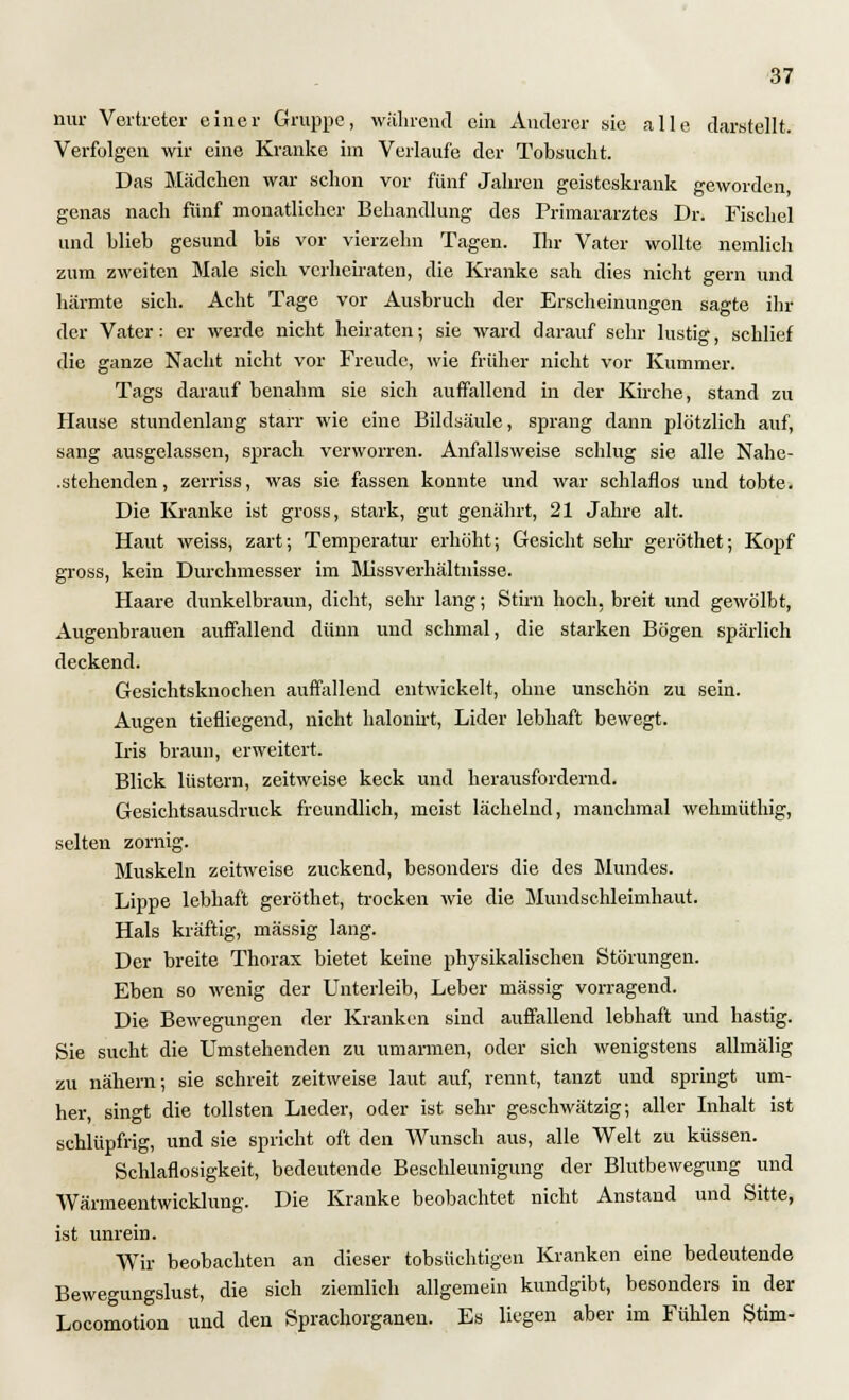 nur Vertreter einer Gruppe, während ein Anderer sie alle darstellt. Verfolgen wir eine Kranke im Verlaufe der Tobsucht. Das Mädchen war schon vor fünf Jahren geisteskrank geworden, genas nach fünf monatlicher Behandlung des Primararztes Dr. Fischel und blieb gesund bis vor vierzehn Tagen. Ihr Vater wollte nemlich zum zweiten Male sich verheiraten, die Kranke sah dies nicht gern und härmte sich. Acht Tage vor Ausbruch der Erscheinungen sagte ihr der Vater: er werde nicht heiraten; sie ward darauf sehr lustig, schlief die ganze Nacht nicht vor Freude, wie früher nicht vor Kummer. Tags darauf benahm sie sich auffallend in der Kirche, stand zu Hause stundenlang starr wie eine Bildsäule, sprang dann plötzlich auf, sang ausgelassen, sprach verworren. Anfallsweise schlug sie alle Nahc- .stehenden, zerriss, was sie fassen konnte und war schlaflos und tobte. Die Kranke ist gross, stark, gut genährt, 21 Jahre alt. Haut weiss, zart; Temperatur erhöht; Gesicht sein- geröthet; Kopf gross, kein Durchmesser im Missverhältnisse. Haare dunkelbraun, dicht, sehr lang; Stirn hoch, breit und gewölbt, Augenbrauen auffallend dünn und schmal, die starken Bögen spärlich deckend. Gesichtsknochen auffallend entwickelt, ohne unschön zu sein. Augen tiefliegend, nicht halonirt, Lider lebhaft bewegt. Iris braun, erweitert. Blick lüstern, zeitweise keck und herausfordernd. Gesichtsausdruck freundlich, meist lächelnd, manchmal wehmüthig, selten zornig. Muskeln zeitweise zuckend, besonders die des Mundes. Lippe lebhaft geröthet, trocken wie die Mundschleimhaut. Hals kräftig, massig lang. Der breite Thorax bietet keine physikalischen Störungen. Eben so wenig der Unterleib, Leber massig vorragend. Die Bewegungen der Kranken sind auffallend lebhaft und hastig. Sie sucht die Umstehenden zu umarmen, oder sich wenigstens allmälig zu nähern; sie schreit zeitweise laut auf, rennt, tanzt und springt um- her, singt die tollsten Lieder, oder ist sehr geschwätzig; aller Inhalt ist schlüpfrig, und sie spricht oft den Wunsch aus, alle Welt zu küssen. Schlaflosigkeit, bedeutende Beschleunigung der Blutbewegung und Wärmeentwicklung. Die Kranke beobachtet nicht Anstand und Sitte, ist unrein. Wir beobachten an dieser tobsüchtigen Kranken eine bedeutende Bewegungslust, die sich ziemlich allgemein kundgibt, besonders in der Locomotion und den Sprachorganen. Es liegen aber im Fühlen Stirn-