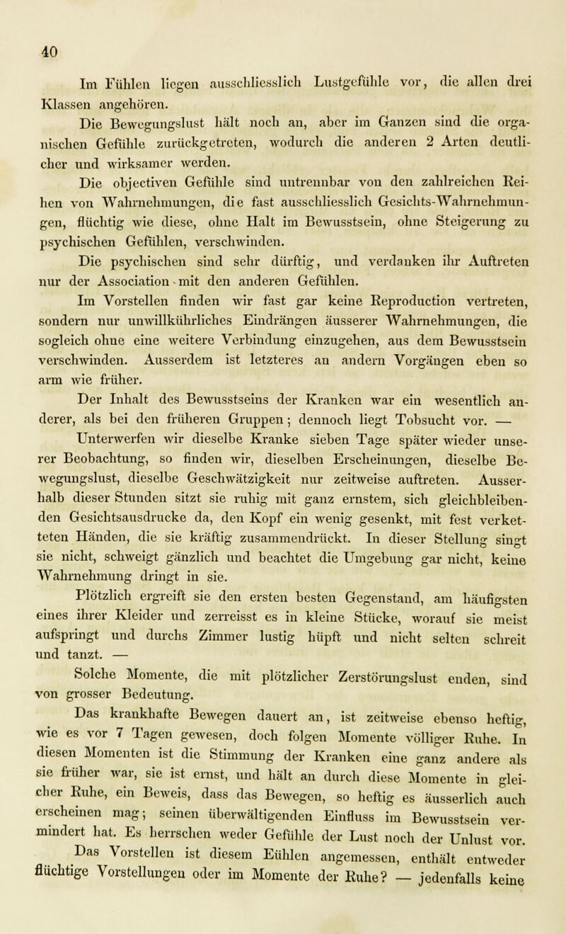 Im Fühlen liegen ausschliesslich Lustgefühle vor, die allen drei Klassen angehören. Die Bewegungslust hält noch an, aher im Ganzen sind die orga- nischen Gefühle zurückgetreten, wodurch die anderen 2 Arten deutli- cher und wirksamer werden. Die objeetiven Gefühle sind untrennbar von den zahlreichen Rei- hen von Wahrnehmungen, die fast ausschliesslich Gesichts-Wahrnehmun- gen, flüchtig wie diese, ohne Halt im Bewusstsein, ohne Steigerung zu psychischen Gefühlen, verschwinden. Die psychischen sind sehr dürftig, und verdanken ihr Auftreten nur der Association • mit den anderen Gefühlen. Im Vorstellen finden wir fast gar keine Eeproduction vertreten, sondern nur unwillkürliches Eindrängen äusserer Wahrnehmungen, die sogleich ohne eine weitere Verbindung einzugehen, aus dem Bewusstsein verschwinden. Ausserdem ist letzteres an andern Vorgängen eben so arm wie früher. Der Inhalt des Bewusstseins der Kranken war ein wesentlich an- derer, als bei den früheren Gruppen; dennoch liegt Tobsucht vor. — Unterwerfen wir dieselbe Kranke sieben Tage später wieder unse- rer Beobachtung, so finden wir, dieselben Erscheinungen, dieselbe Be- wegungslust, dieselbe Geschwätzigkeit nur zeitweise auftreten. Ausser- halb dieser Stunden sitzt sie ruhig mit ganz ernstem, sich gleichbleiben- den Gesichtsansdrucke da, den Kopf ein wenig gesenkt, mit fest verket- teten Händen, die sie kräftig zusammendrückt. In dieser Stellung singt sie nicht, schweigt gänzlich und beachtet die Umgebung gar nicht, keine Wahrnehmung dringt in sie. Plötzlich ergreift sie den ersten besten Gegenstand, am häufigsten eines ihrer Kleider und zerreisst es in kleine Stücke, worauf sie meist aufspringt und durchs Zimmer lustig hüpft und nicht selten schreit und tanzt. — Solche Momente, die mit plötzlicher Zerstörungslust enden, sind von grosser Bedeutung. Das krankhafte Bewegen dauert an, ist zeitweise ebenso heftig, wie es vor 7 Tagen gewesen, doch folgen Momente völliger Ruhe. In diesen Momenten ist die Stimmung der Kranken eine ganz andere als sie früher war, sie ist ernst, und hält an durch diese Momente in glei- cher Ruhe, ein Beweis, dass das Bewegen, so heftig es äusserlich auch erscheinen mag; seinen überwältigenden Einfluss im Bewusstsein ver- mindert hat. Es herrschen weder Gefühle der Lust noch der Unlust vor. Das Vorstellen ist diesem Eühlen angemessen, enthält entweder flüchtige Vorstellungen oder im Momente der Ruhe? — jedenfalls keine