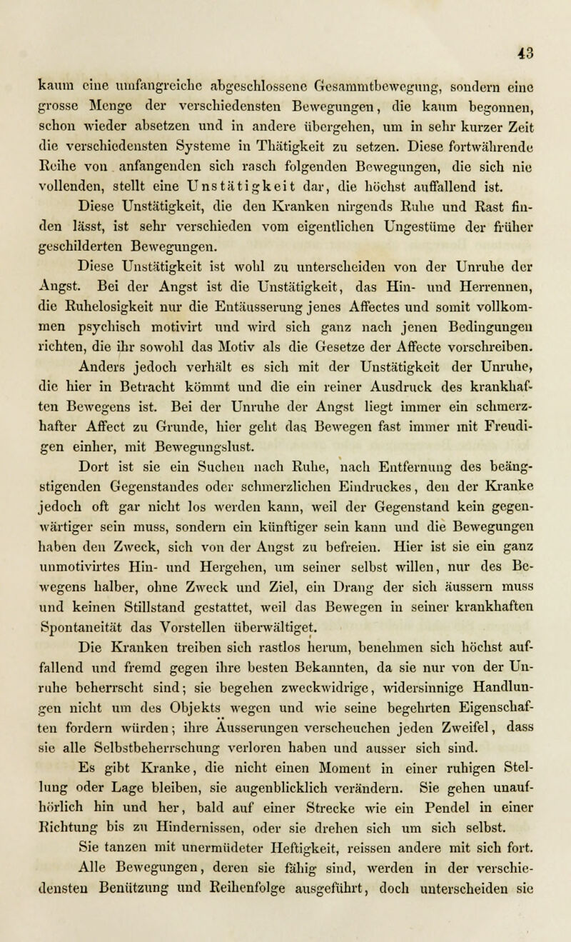 kaum eine umfangreiche abgeschlossene Gesammtbewegung, sondern eine grosse Menge der verschiedensten Bewegungen, die kaum begonnen, schon wieder absetzen und in andere übergehen, um in sehr kurzer Zeit die verschiedensten Systeme in Thätigkeit zu setzen. Diese fortwährende Reihe von anfangenden sich rasch folgenden Bewegungen, die sich nie vollenden, stellt eine Unstätigkeit dar, die höchst auffallend ist. Diese Unstätigkeit, die den Kranken nirgends Ruhe und Rast fin- den lässt, ist sehr verschieden vom eigentlichen Ungestüme der früher geschilderten Bewegungen. Diese Unstätigkeit ist wohl zu unterscheiden von der Unruhe der Angst. Bei der Angst ist die Unstätigkeit, das Hin- und Herrennen, die Ruhelosigkeit nur die Eutäusserung jenes Affectes und somit vollkom- men psychisch motivirt und wird sich ganz nach jenen Bedingungen richten, die ihr sowohl das Motiv als die Gesetze der Affecte vorschreiben. Anders jedoch verhält es sich mit der Unstätigkeit der Unruhe, die hier in Betracht kömmt und die ein reiner Ausdruck des krankhaf- ten Bewegens ist. Bei der Unruhe der Angst liegt immer ein schmerz- hafter Affect zu Grunde, hier geht das Bewegen fast immer mit Freudi- gen einher, mit Bewegungslust. Dort ist sie ein Suchen nach Ruhe, nach Entfernung des beäng- stigenden Gegenstandes oder schmerzlichen Eindruckes, den der Kranke jedoch oft gar nicht los werden kann, weil der Gegenstand kein gegen- wärtiger sein muss, sondern ein künftiger sein kann und die Bewegungen haben den Zweck, sich von der Angst zu befreien. Hier ist sie ein ganz unmotivirtes Hin- und Hergehen, um seiner selbst willen, nur des Be- wegens halber, ohne Zweck und Ziel, ein Drang der sich äussern muss und keinen Stillstand gestattet, weil das Bewegen in seiner krankhaften Spontaneität das Vorstellen überwältiget. Die Kranken treiben sich rastlos herum, benehmen sich höchst auf- fallend und fremd gegen ihre besten Bekannten, da sie nur von der Un- ruhe beherrscht sind; sie begehen zweckwidrige, widersinnige Handlun- gen nicht um des Objekts wegen und wie seine begehrten Eigenschaf- ten fordern würden; ihre Äusserungen verscheuchen jeden Zweifel, dass sie alle Selbstbeherrschung verloren haben und ausser sich sind. Es gibt Kranke, die nicht einen Moment in einer ruhigen Stel- lung oder Lage bleiben, sie augenblicklich verändern. Sie gehen unauf- hörlich hin und her, bald auf einer Strecke wie ein Pendel in einer Richtung bis zu Hindernissen, oder sie drehen sich um sich selbst. Sie tanzen mit unermüdeter Heftigkeit, reissen andere mit sich fort. Alle Bewegungen, deren sie fähig sind, werden in der verschie- densten Benützung und Reihenfolge ausgeführt, doch unterscheiden sie