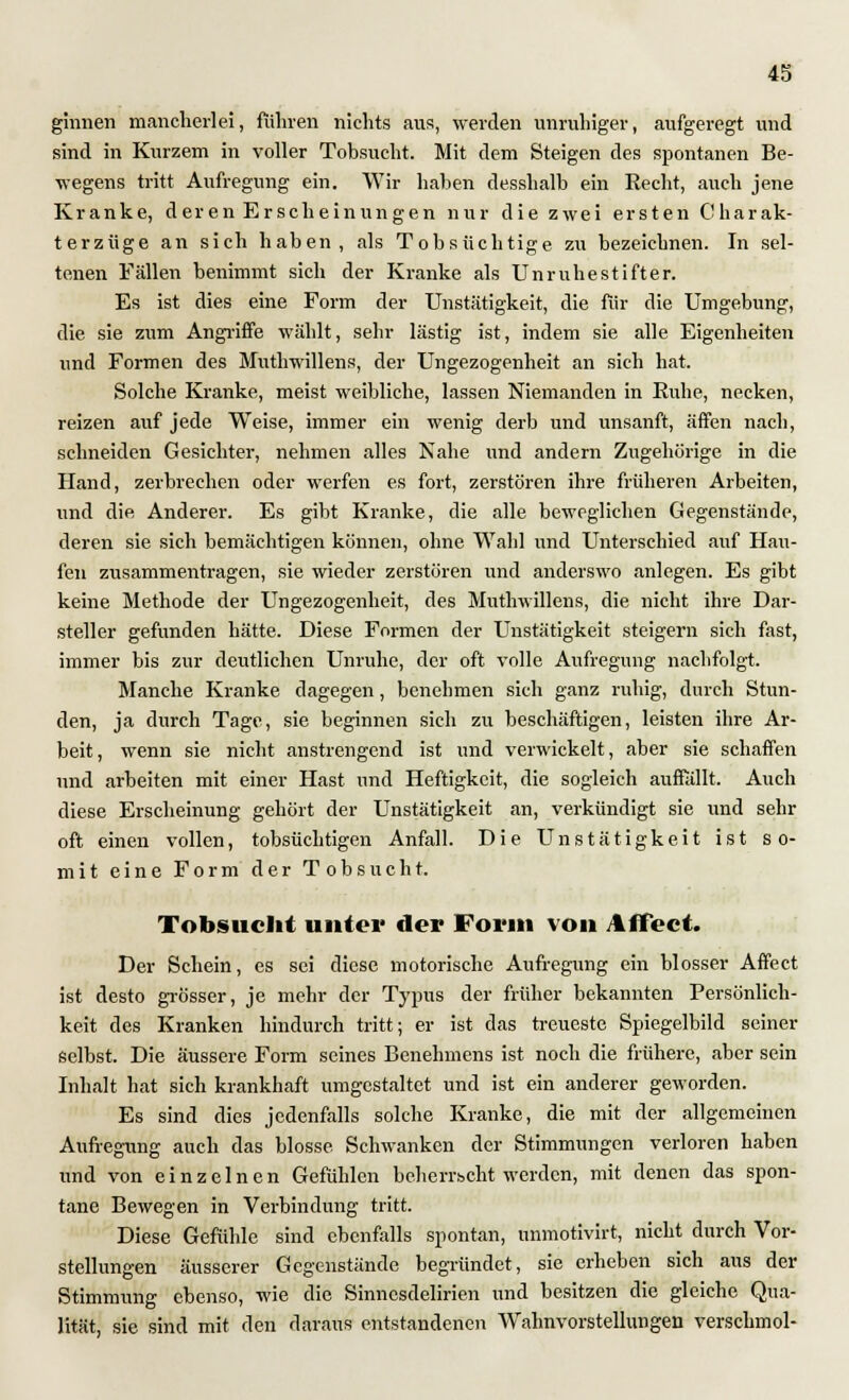 ginnen mancherlei, ruhten nichts aus, weiden unruhiger, aufgeregt und sind in Kurzem in voller Tobsucht. Mit dem Steigen des spontanen Be- wegens tritt Aufregung ein. Wir haben desshalb ein Hecht, auch jene Kranke, deren Erscheinungen nur die zwei ersten C harak- terzüge an sich haben, als Tobsüchtige zu bezeichnen. In sel- tenen Fällen benimmt sich der Kranke als Unruhestifter. Es ist dies eine Form der Unstätigkeit, die für die Umgebung, die sie zum Angriffe wählt, sehr lästig ist, indem sie alle Eigenheiten und Formen des Muthwillens, der Ungezogenheit an sich hat. Solche Kranke, meist weibliche, lassen Niemanden in Kühe, necken, reizen auf jede Weise, immer ein wenig derb und unsanft, äffen nach, schneiden Gesichter, nehmen alles Nahe und andern Zugehörige in die Hand, zerbrechen oder werfen es fort, zerstören ihre früheren Arbeiten, und die. Anderer. Es gibt Kranke, die alle beweglichen Gegenstände, deren sie sich bemächtigen können, ohne Wahl und Unterschied auf Hau- fen zusammentragen, sie wieder zerstören und anderswo anlegen. Es gibt keine Methode der Ungezogenheit, des Muthwillens, die nicht ihre Dar- steller gefunden hätte. Diese Formen der Unstätigkeit steigern sich fast, immer bis zur deutlichen Unruhe, der oft volle Aufregung nachfolgt. Manche Kranke dagegen, benehmen sich ganz ruhig, durch Stun- den, ja durch Tage, sie beginnen sich zu beschäftigen, leisten ihre Ar- beit , wenn sie nicht anstrengend ist und verwickelt, aber sie schaffen und arbeiten mit einer Hast und Heftigkeit, die sogleich auffällt. Auch diese Erscheinung gehört der Unstätigkeit an, verkündigt sie und sehr oft einen vollen, tobsüchtigen Anfall. Die Unstätigkeit ist so- mit eine Form der Tobsucht. Tobsucht unter der Form von A ffect. Der Schein, es sei diese motorische Aufregung ein blosser Affect ist desto grösser, je mehr der Typus der früher bekannten Persönlich- keit des Kranken hindurch tritt; er ist das treueste Spiegelbild seiner selbst. Die äussere Form seines Benehmens ist noch die frühere, aber sein Inhalt hat sich krankhaft umgestaltet und ist ein anderer geworden. Es sind dies jedenfalls solche Kranke, die mit der allgemeinen Aufregung auch das blosse. Schwanken der Stimmungen verloren haben und von einzelnen Gefühlen beherrscht werden, mit denen das spon- tane Bewegen in Verbindung tritt. Diese Gefühle sind ebenfalls spontan, unmotivirt, nicht durch Vor- stellungen äusserer Gegenstände begründet, sie erheben sich aus der Stimmung ebenso, wie die Sinnesdelirien und besitzen die gleiche Qua- lität, sie sind mit den daraus entstandenen Wahnvorstellungen verschmol-