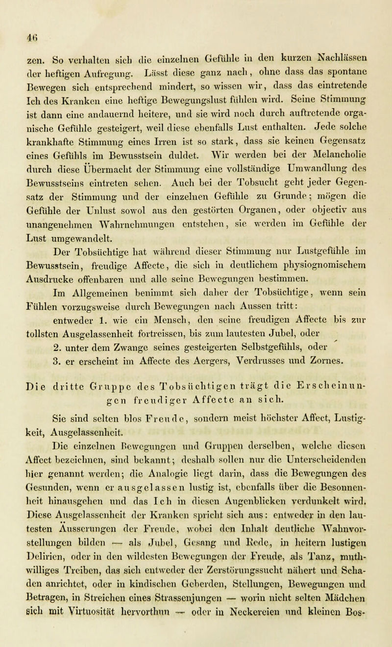 4(5 zen. So verhalten sich die einzelnen Gefühle in den kurzen Nachlässen der heftigen Aufregung-. Lässt diese ganz nach, ohne dass das spontane Bewegen sich entsprechend mindert, so wissen wir, dass das eintretende Ich des Kranken eine heftige Bewegungslust fühlen wird. Seine Stimmung ist dann eine andauernd heitere, und sie wird noch durch auftretende orga- nische Gefühle gesteigert, weil diese ebenfalls Lust enthalten. Jede solche krankhafte Stimmung eines Irren ist so stark, dass sie keinen Gegensatz eines Gefühls im Bewusstsein duldet. Wir werden bei der Melancholie durch diese Übermacht der Stimmung eine vollständige Umwandlung des Bewusstseins eintreten sehen. Auch bei der Tobsucht geht jeder Gegen- satz der Stimmung und der einzelnen Gefühle zu Grunde; mögen die Gefühle der Unlust sowol aus den gestörten Organen, oder objeetiv aus unangenehmen Wahrnehmungen entstehen, sie weiden im Gefühle der Lust umgewandelt. Der Tobsüchtige hat während dieser Stimmung nur Lustgefühle im Bewusstsein, freudige Affecte, die sich in deutlichem physiognomischem Ausdrucke offenbaren und alle seine Bewegungen bestimmen. Im Allgemeinen benimmt sich daher der Tobsüchtige, wenn sein Fühlen vorzugsweise durch Bewegungen nach Aussen tritt: entweder 1. wie ein Mensch, den seine freudigen Affecte bis zur tollsten Ausgelassenheit fortreissen, bis zum lautesten Jubel, oder 2. unter dem Zwange seines gesteigerten Selbstgefühls, oder 3. er erscheint im Affecte des Aergers, Verdrusses und Zornes. Die dritte Gruppe des Tobsüchtigen trägt die Erscheinun- gen freudiger Affecte an sich. Sie sind selten blos Freude, sondern meist höchster Affect, Lustig- keit, Ausgelassenheit. Die einzelnen fiewegungen und Gruppen derselben, welche diesen Affect bezeichnen, sind bekannt; deshalb sollen nur die Unterscheidenden hier genannt werden; die Analogie liegt darin, dass die Bewegungen des Gesunden, wenn er ausgelassen lustig ist, ebenfalls über die Besonnen- heit hinausgehen und das Ich in diesen Augenblicken verdunkelt wird. Diese Ausgelassenheit der Kranken spricht sich aus: entweder in den lau- testen Äusserungen der Freude, wobei den Inhalt deutliche Wahnvor- stellungen bilden ■— als Jubel, Gesang und Kedc, in heitern lustigen Delirien, oder in den wildesten Bewegungen der Freude, als Tanz, niuth- williges Treiben, das sich entweder der Zerstörungssucht nähert und Scha- den anrichtet, oder in kindischen Geberden, Stellungen, Bewegungen und Betragen, in Streichen eines Strasscnjungen — worin nicht selten Mädchen sich mit Virtuosität liervorthun — oder iu Neckereien und kleinen Bos-