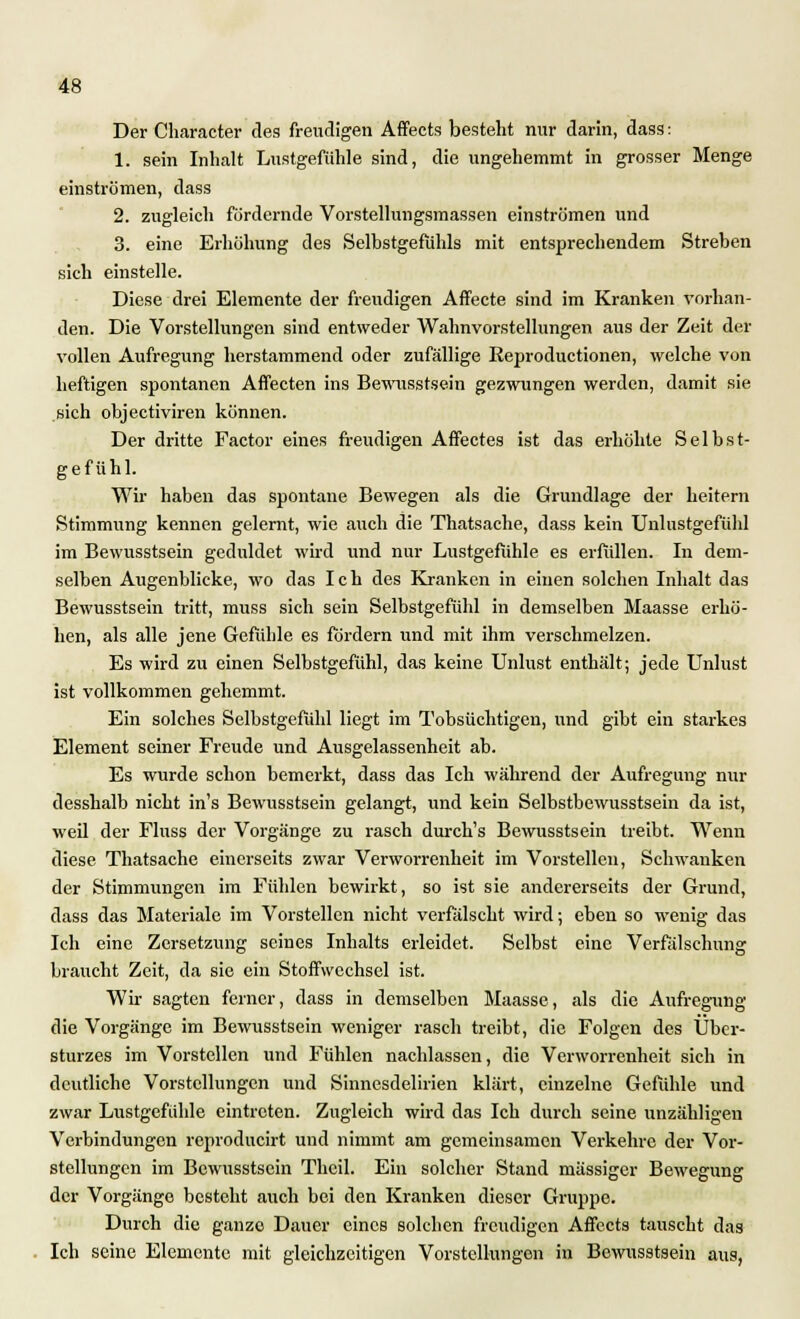 Der Character des freudigen Affeets besteht nur darin, dass: 1. sein Inhalt Lustgefühle sind, die ungehemmt in grosser Menge einströmen, dass 2. zugleich fördernde Vorstellungsmassen einströmen und 3. eine Erhöhung des Selbstgefühls mit entsprechendem Streben sich einstelle. Diese drei Elemente der freudigen Affecte sind im Kranken vorhan- den. Die Vorstellungen sind entweder Wahnvorstellungen aus der Zeit der vollen Aufregung herstammend oder zufällige Reproductionen, welche von heftigen spontanen Affecten ins Bewusstsein gezwungen werden, damit sie sich objectiviren können. Der dritte Factor eines freudigen Affectes ist das erhöhte Selbst- gefühl. Wir haben das spontane Bewegen als die Grundlage der heitern Stimmung kennen gelernt, wie auch die Thatsache, dass kein Unlustgefühl im Bewusstsein geduldet wird und nur Lustgefühle es erfüllen. In dem- selben Augenblicke, wo das Ich des Kranken in einen solchen Inhalt das Bewusstsein tritt, muss sich sein Selbstgefühl in demselben Maasse erhö- hen, als alle jene Gefühle es fördern und mit ihm verschmelzen. Es wird zu einen Selbstgefühl, das keine Unlust enthält; jede Unlust ist vollkommen gehemmt. Ein solches Selbstgefühl liegt im Tobsüchtigen, und gibt ein starkes Element seiner Freude und Ausgelassenheit ab. Es wurde schon bemerkt, dass das Ich während der Aufregung nur desshalb nicht in's Bewusstsein gelangt, und kein Selbstbewusstsein da ist, weil der Fluss der Vorgänge zu rasch durch's Bewusstsein treibt. Wenn diese Thatsache einerseits zwar Verworrenheit im Vorstellen, Schwanken der Stimmungen im Fühlen bewirkt, so ist sie andererseits der Grund, dass das Materiale im Vorstellen nicht verfälscht wird; eben so wenig das Ich eine Zersetzung seines Inhalts erleidet. Selbst eine Verfälschung braucht Zeit, da sie ein Stoffwechsel ist. Wir sagten ferner, dass in demselben Maasse, als die Aufregung die Vorgänge im Bewusstsein weniger rasch treibt, die Folgen des Uber- sturzes im Vorstellen und Fühlen nachlassen, die Verworrenheit sich in deutliche Vorstellungen und Sinnesdelirien klärt, einzelne Gefühle und zwar Lustgefühle eintreten. Zugleich wird das Ich durch seine unzähligen Verbindungen reproducirt und nimmt am gemeinsamen Verkehre der Vor- stellungen im Bewusstsein Thcil. Ein solcher Stand massiger Bewegung der Vorgänge besteht auch bei den Kranken dieser Gruppe. Durch die ganze Dauer eines solchen freudigen Affeets tauscht das Ich seine Elemente mit gleichzeitigen Vorstellungen in Bewusstsein aus,