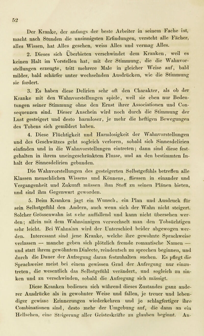 Der Kranke, der anfangs der beste Arbeiter in seinem Fache ist, macht nach Stunden die unsinnigsten Erfindungen, versteht alle Fächer, alles Wissen, hat Alles gesehen, weiss Alles und vermag Alles. 2. Dieses sich Überbieten verschwindet dem Kranken, weil es keinen Halt im Vorstellen hat, mit der .Stimmung, die die Wahnvor- stellungen erzeugte, tritt mehrere Male in gleicher Weise auf, bald milder, bald schärfer unter wechselnden Ausdrücken, wie die Stimmung sie fordert. 3. Es haben diese Delirien sehr oft den Charakter, als ob der Kranke mit den Wahnvorstellungen spiele, weil sie eben nur Bedeu- tungen seiner Stimmung ohne den Ernst ihrer Associationen und Con- sequenzen sind. Dieser Anschein wird noch durch die Stimmung der Lust gesteigert und desto harmloser, je mehr die heftigen Bewegungen des Tobens sich gemildert haben. 4. Diese Flüchtigkeit und Harmlosigkeit der Wahnvorstellungen und des Geschwätzes geht sogleich verloren, sobald sich Sinnesdelirien einfinden und in die Wahnvorstellungen eintreten; dann sind diese fest- gehalten in ihrem uneingeschränktem Flusse, und an den bestimmten In- halt der Sinnesdelirien gebunden. Die Wahnvorstellungen des gesteigerten Selbstgefühls betreffen alle Klassen menschlichen Wissens und Könnens, fliessen in einander und Vergangenheit und Zukunft müssen ihm Stoff zu seinen Plänen bieten, und sind ihm Gegenwart geworden. 5. Beim Kranken jagt ein Wunsch, ein Plan und Ausdruck für sein Selbstgefühl den Andern, auch wenn sich der Wahn nicht steigert. Solcher Grössenwahn ist s ehr auffallend und kann nicht übersehen wer- den; allein mit dem Wahnsinnigen verwechselt man den Tobsüchtigen sehr leicht. Bei Wahnsinn wird der Unterschied beider abgewogen wer- den. Interessant sind jene Kranke, welche ihre gewohnte Sprachweise verlassen — manche geben sich plötzlich fremde romantische Namen — und statt ihrem gewöhntem Dialecte, reindeutsch zu sprechen beginnen, und durch die Dauer der Aufregung daran festzuhalten suchen. Es ptlegt die Sprachweise meist bei einem gewissen Grad der Aufregung nur einzu- treten, die wesentlich das Selbstgefühl verändert, und sogleich zu sin- ken und zu verschwinden, sobald die Aufregung sich mässigt. Diese Kranken bedienen sich während dieses Zustandes ganz ande- rer Ausdrücke als in gewohnter Weise und fallen, je treuer und leben- diger gewisse Erinnerungen wiederkehren und je schlagfertiger ihre Combinationen sind, desto mehr der Umgebung auf, die dann an ein Hellsehen, eine Steigerung aller Geisteskräfte zu glauben beginnt. An-