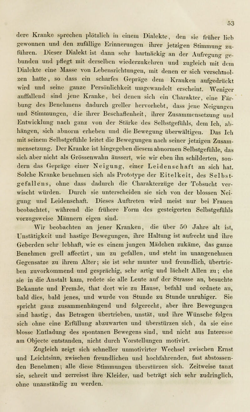 clere Kranke sprechen plötzlich in einem Dialekte, den sie früher lieb gewonnen und den zufällige Erinnerungen ihrer jetzigen Stimmung zu- führen. Dieser Dialekt ist dann sehr hartnäckig an der Aufregung ge- bunden und pflegt mit derselben wiederzukehren und zugleich mit dein Dialekte eine Masse von Lebensrichtungen, mit denen er sich verschmol- zen hatte, so dass ein scharfes Gepräge dem Kranken aufgedrückt wird und seine ganze Persönlichkeit umgewandelt erscheint. AVeni^er auffallend sind jene Kranke, bei denen sich ein Charakter, eine Fär- bung des Benehmens dadurch greller hervorhebt, dass jene Neigungen und Stimmungen, die ihrer Beschaffenheit, ihrer Zusammensetzuno- und Entwicklung nach ganz von der Stärke des Selbstgefühls, dem Ich, ab- hängen, sich abnorm erheben und die Bewegung überwältigen. Das Ich mit seinem Selbstgefühle leitet die Bewegungen nach seiner jetzigen Zusam- mensetzung. Der Kranke ist hingegeben diesem abnormen Selbstgefühle, das sich aber nicht als Grössenwahn äussert, wie wir eben ihn schilderten, son- dern das Gepräge einer Neigung, einer Leidenschaft an sich hat. Solche Kranke benehmen sich als Prototype der Eitelkeit, des Selbst- gefallens, ohne dass dadurch die Charakterzüge der Tobsucht ver- wischt würden. Durch sie unterscheiden sie sich von der blossen Nei- gung und Leidenschaft. Dieses Auftreten wird meist nur bei Frauen beobachtet, während die frühere Form des gesteigerten Selbstgefühls vorzugsweise Männern eigen sind. Wir beobachten an jener Kranken, die über 50 Jahre alt ist, Unstätigkeit und hastige Bewegungen, ihre Haltung ist aufrecht und ihre Geberden sehr lebhaft, wie es einem jungen Mädchen zukäme, das ganze Benehmen grell affectirt, um zu gefallen, und steht im unangenehmen Gegensatze zu ihrem Alter; sie ist sehr munter und freundlich, übertrie- ben zuvorkommend und gesprächig, sehr artig und lächelt Allen zu; ehe sie in die Anstalt kam, redete sie alle Leute auf der Strasse an, besuchte Bekannte und Fremde, that dort wie zu Hause, befahl und ordnete an, bald dies, bald jenes, und wurde von Stunde zu Stunde unruhiger. Sie spricht ganz zusammenhängend und folgerecht, aber ihre Bewegungen sind hastig, das Betragen übertrieben, unstät, und ihre Wünsche folgen sich ohne eine Erfüllung abzuwarten und überstürzen sich, da sie eine blosse Entladung des spontanen Bewegens sind, und nicht aus Interesse am Objecte entstanden, nicht durch Vorstellungen motivirt. Zugleich zeigt sich schneller unmotivirter Wechsel zwischen Ernst und Leichtsinn, zwischen freundlichen und hochfahrenden, fast abstossen- den Benehmen; alle diese Stimmungen überstürzen sich. Zeitweise tanzt sie, schreit und zerreisst ihre Kleider, und beträgt sich sehr zudringlich, ohne unanständig zu werden.