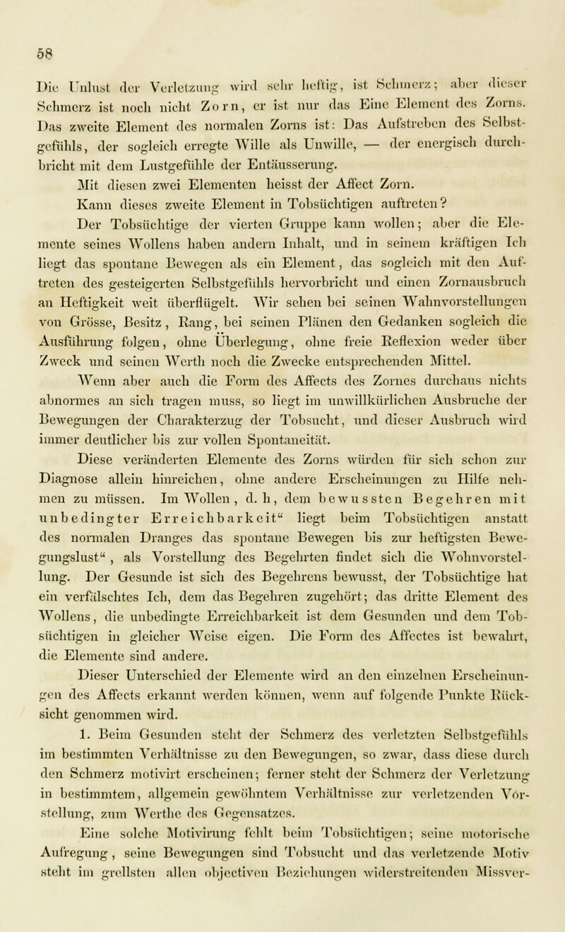 Die Unlust der Verletzung wird sein- heftig, ist Schmerz; aber dieser Schmerz ist noch nicht Zorn, er ist nur das Eine Element des Zorns. Das zweite Element des normalen Zorns ist: Das Aufstreben des Selbst- gefühls, der sogleich erregte Wille als Unwille, — der energisch durch- bricht mit dem Lustgefühle der Entäusserung. Mit diesen zwei Elementen heisst der Affect Zorn. Kann dieses zweite Element in Tobsüchtigen auftreten? Der Tobsüchtige der vierten Gruppe kann wollen; aber die Ele- mente seines Wollens haben andern Inhalt, und in seinem kräftigen Ich liegt das spontane Bewegen als ein Element, das sogleich mit den Auf- treten des gesteigerten Selbstgefühls hervorbricht und einen Zornausbruch an Heftigkeit weit überflügelt. Wir sehen bei seinen Wahnvorstellungen von Grösse, Besitz, Eang, bei seinen Plänen den Gedanken sogleich die Ausführung folgen, ohne Überlegung, ohne freie Eeflexion weder über Zweck und seinen Werth noch die Zwecke entsprechenden Mittel. Wenn aber auch die Form des Affects des Zornes durchaus nichts abnormes an sich tragen muss, so liegt im unwillkürlichen Ausbruche der Bewegungen der Charakterzug der Tobsucht, und dieser Ausbruch wird immer deutlicher bis zur vollen Spontaneität. Diese veränderten Elemente des Zorns würden für sich schon zur Diagnose allein hinreichen, ohne andere Erscheinungen zu Hilfe neh- men zu müssen. Im Wollen , d. h, dem bewussten Begehren mit unbedingter Erreichbarkeit liegt beim Tobsüchtigen anstatt des normalen Dranges das spontane Bewegen bis zur heftigsten Bewe- gungslust , als Vorstellung des Begehrten findet sich die Wohnvorstel- lung. Der Gesunde ist sich des Begehrens bewusst, der Tobsüchtige hat ein verfälschtes Ich, dem das Begehren zugehört; das dritte Element des Wollens, die unbedingte Erreichbarkeit ist dem Gesunden und dem Tob- süchtigen in gleicher Weise eigen. Die Form des Affcctes ist bewahrt, die Elemente sind andere. Dieser Unterschied der Elemente wird an den einzelnen Erscheinun- gen des Affects erkannt werden können, wenn auf folgende Punkte Rück- sicht genommen wird. 1. Beim Gesunden steht der Schmerz des verletzten Selbstgefühls im bestimmten Verhältnisse zu den Bewegungen, so zwar, dass diese durch den Schmerz motivirt erscheinen; ferner steht der Schmerz der Verletzung in bestimmtem, allgemein gewöhntem Verhältnisse zur verletzenden Vor- stellung, zum Werthc des Gegensatzes. Eine solche Motivirung fehlt beim Tobsüchtigen; seine, motorische Aufregung, seine Bewegungen sind Tobsucht und das verletzende Motiv steht im grellsten allen objeetiven Beziehungen widerstreitenden Missver-