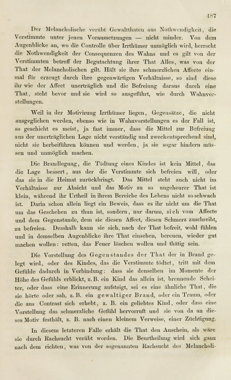 ±81 Der Melancholische verübt Gewalttaten aus Nothwendigkeit, die Verstimmte unter jenen Voraussetzungen — nicht minder. Von dem Augenblicke an, wo die Controlle über Irrthümer unmöglich wird, herrscht die Nothwendigkeit der Consequenzen des Wahns und es gilt von der Verstimmten betreff der Begutachtung ihrer That Alles, was von der That der Melancholischen gilt. Hält sie ihre schmerzlichen Affecte ein- mal für erzeugt durch ihre gegenwärtigen Verhältnisse, so sind diese ihr wie der Affect unerträglich und die Befreiung daraus durch eine That, steht bevor und sie wird so ausgeführt, wie durch Wahnvor- stellungen. Weil in der Motivirung Irrthümer liegen, Gegensätze, die nicht ausgeglichen werden, ebenso wie in Wahnvorstellungen es der Fall ist, so geschieht es meist, ja fast immer, dass die Mittel zur Befreiung aus der unerträglichen Lage nicht verständig und zweckentsprechend sind, nicht sie herbeiführen können und werden, ja sie sogar hindern müs- sen und unmöglich machen. Uie Brandlegung, die Tödtung eines Kindes ist kein Mittel, das die Lage bessert, aus der die Verstimmte sich befreien will, oder das sie in die Heimat zurückbringt. Das Mittel steht auch nicht im Verhältnisse zur Absicht und das Motiv zu so ungeheurer That ist klein, während ihr Urtheil in ihrem Bereiche des Lebens nicht so schwach ist. Darin schon allein liegt ein Beweis, dass es ihr nicht um die That um das Geschehen zu thun ist, sondern, nur darum, sich vom Affecte und dem Gegenstande, dem sie diesen Affect, diesen Schmerz zuschreibt, zu befreien. Desshalb kann sie sich, nach der That befreit, wohl fühlen und in demselben Augenblicke ihre That einsehen, bereuen, wieder gut machen wollen: retten, das Feuer löschen wollen und thätig sein. Die Vorstellung des Gegenstandes der That der in Brand ge- legt wird, oder des Kindes, das die Verstimmte tödtet, tritt mit dem Gefühle dadurch in Verbindung: dass sie denselben im Momente der Höhe des Gefühls erblickt, z. B. ein Kind das allein ist, brennende Schei- ter, oder dass eine Erinnerung aufsteigt, sei es eine ähnliche That, die sie hörte oder sah, z.B. ein gewaltiger Brand, oder ein Traum, oder die aus Contrast sich erhebt, z. B. ein geliebtes Kind, oder dass eine Vorstellung das schmerzliche Gefühl hervorruft und sie von da an die- ses Motiv festhält, z. B. nach einen kleinem Verweise, einer Züchtigung. In diesem letzteren Falle erhält die That den Anschein, als wäre sie durch Kachsucht verübt worden. Die Beurtheilung wird sich ganz nach dem richten, was von der sogenannten liachsucht des Melancholi-