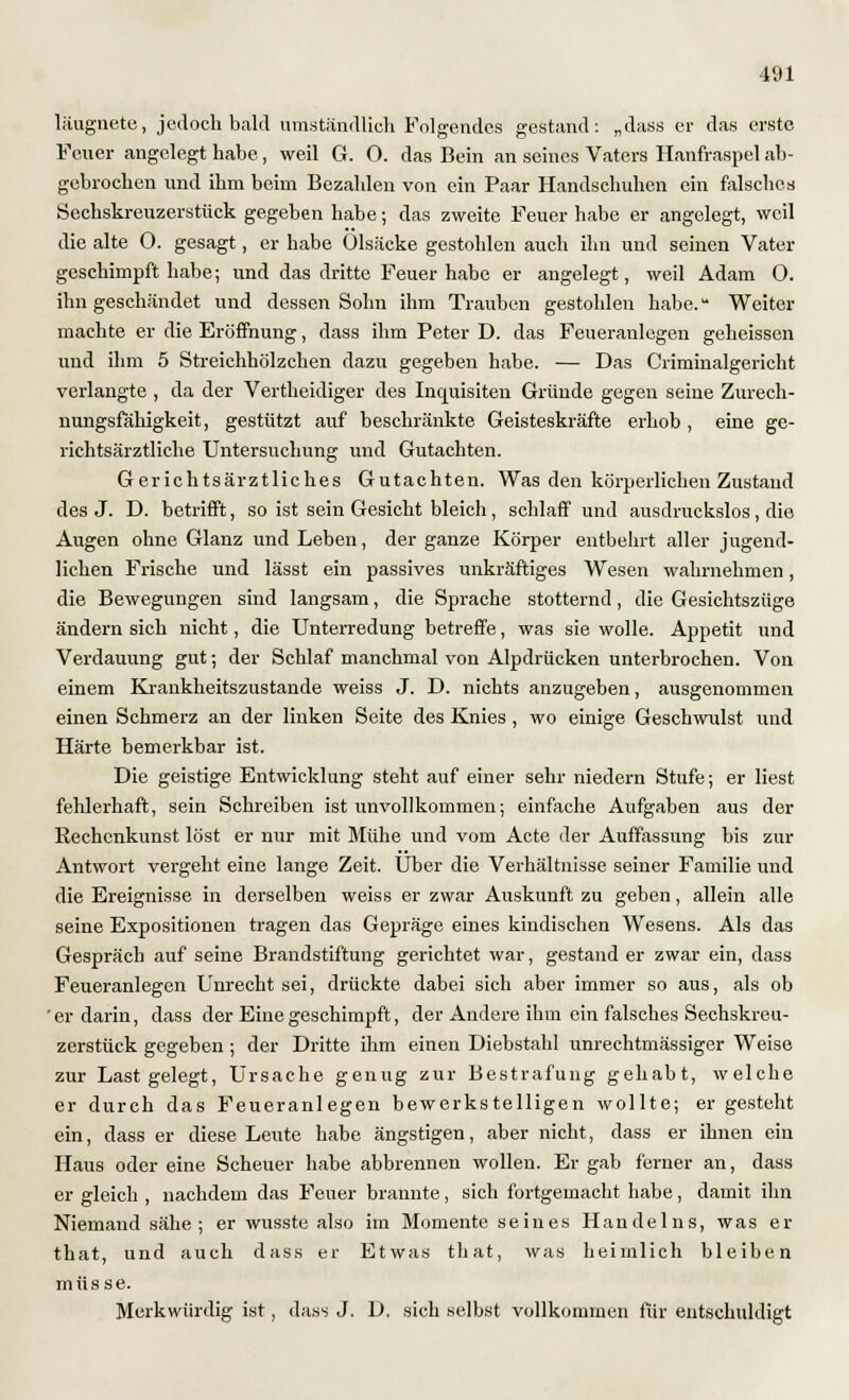 läugnete, jedoch bald umständlich Folgendes gestand: „dass er das erste Feuer angelegt habe, weil G. 0. das Bein an seines Vaters Hanfraspel ab- gebrochen und ihm beim Bezahlen von ein Paar Handschuhen ein falsches Sechskreuzerstück gegeben habe; das zweite Feuer habe er angelegt, weil die alte 0. gesagt, er habe Olsäcke gestohlen auch ihn und seinen Vater geschimpft habe; und das dritte Feuer habe er angelegt, weil Adam 0. ihn geschändet und dessen Sohn ihm Trauben gestohlen habe.u Weiter machte er die Eröffnung, dass ihm Peter D. das Feueranlegen geheissen und ihm 5 Streichhölzchen dazu gegeben habe. — Das Criminalgericht verlangte , da der Vertheidiger des Inquisiten Gründe gegen seine Zurech- nungsfähigkeit, gestützt auf beschränkte Geisteskräfte erhob , eine ge- richtsärztliche Untersuchung und Gutachten. Gerichtsärztliches Gutachten. Was den körperlichen Zustaud des J. D. betrifft, so ist sein Gesicht bleich, schlaff und ausdruckslos , die Augen ohne Glanz und Leben, der ganze Körper entbehrt aller jugend- lichen Frische und lässt ein passives unkräftiges Wesen wahrnehmen, die Bewegungen sind langsam, die Sprache stotternd, die Gesichtszüge ändern sich nicht, die Unterredung betreffe, was sie wolle. Appetit und Verdauung gut; der Schlaf manchmal von Alpdrücken unterbrochen. Von einem Krankheitszustande weiss J. D. nichts anzugeben, ausgenommen einen Schmerz an der linken Seite des Knies , wo einige Geschwulst und Härte bemerkbar ist. Die geistige Entwicklung steht auf einer sehr niedern Stufe; er liest fehlerhaft, sein Schreiben ist unvollkommen; einfache Aufgaben aus der Rechenkunst löst er nur mit Mühe und vom Acte der Auffassung bis zur Antwort vergeht eine lange Zeit. Über die Verhältnisse seiner Familie und die Ereignisse in derselben weiss er zwar Auskunft zu geben, allein alle seine Expositionen tragen das Gepräge eines kindischen Wesens. Als das Gespräch auf seine Brandstiftung gerichtet war, gestand er zwar ein, dass Feueranlegen Unrecht sei, drückte dabei sich aber immer so aus, als ob 'er darin, dass der Eine geschimpft, der Andere ihm ein falsches Sechskreu- zerstück gegeben ; der Dritte ihm einen Diebstahl unrechtmässiger Weise zur Last gelegt, Ursache genug zur Bestrafung gehabt, welche er durch das Feueranlegen bewerkstelligen wollte; er gesteht ein, dass er diese Leute habe ängstigen, aber nicht, dass er ihnen ein Haus oder eine Scheuer habe abbrennen wollen. Er gab ferner an, dass er gleich , nachdem das Feuer brannte, sich fortgemacht habe, damit ihn Niemand sähe; er wusste also im Momente seines Handelns, was er that, und auch dass er Etwas that, was heimlich bleiben müsse. Merkwürdig ist, dass J. D. sich selbst vollkommen für entschuldigt