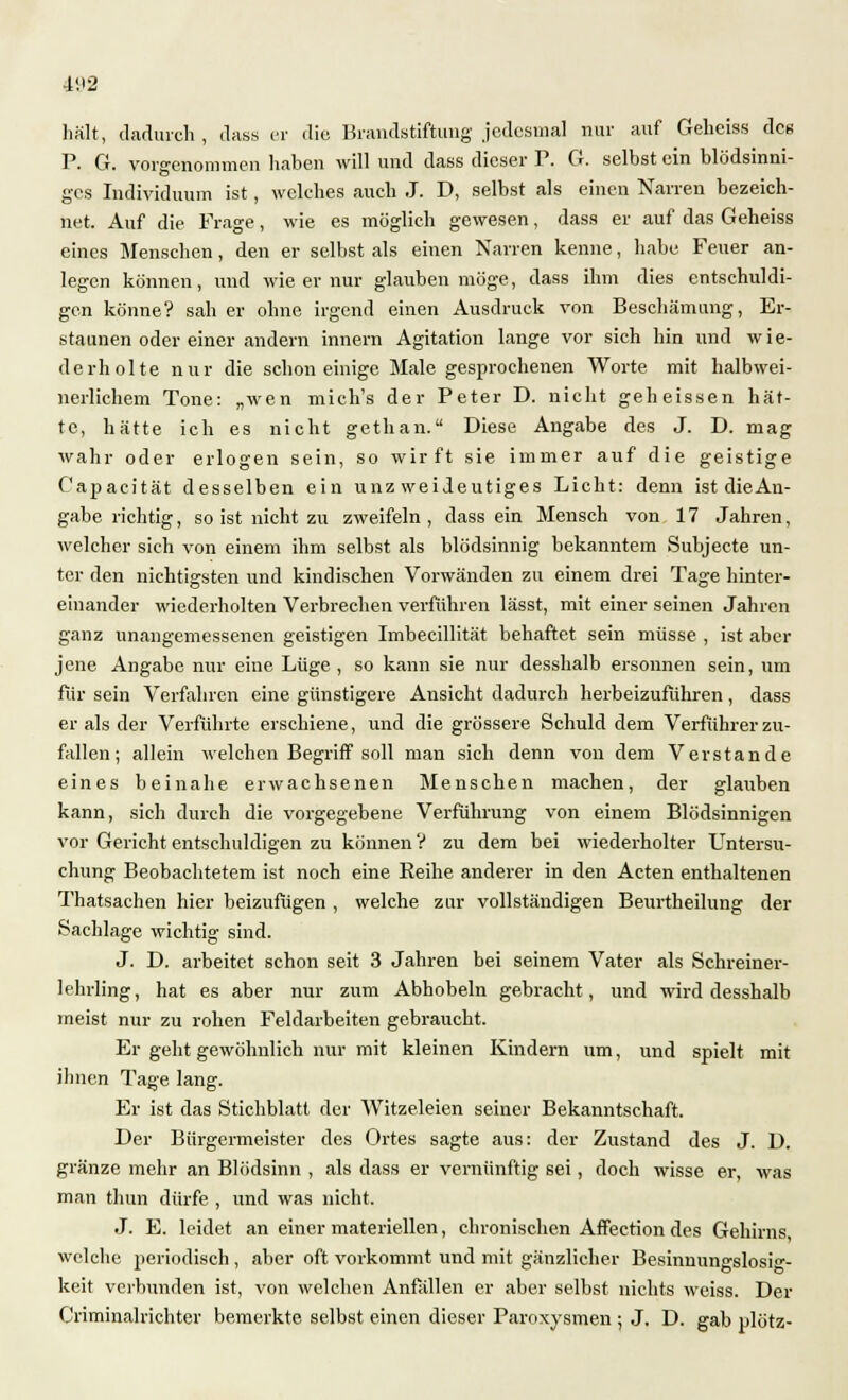 4VI2 hält, dadurch , dass er die Brandstiftung jedesmal nur auf Geheiss dee P. G. vorgenommen haben will und dass dieser P. G. selbst ein blödsinni- ges Individuum ist, welches auch J. D, selbst als einen Narren bezeich- net. Auf die Frage, wie es möglich gewesen, dass er auf das Geheiss eines Menschen, den er selbst als einen Narren kenne, habe Feuer an- legen können, und wie er nur glauben möge, dass ihm dies entschuldi- gen könne? sah er ohne irgend einen Ausdruck von Beschämung, Er- staunen oder einer andern innem Agitation lange vor sich hin und wie- derholte nur die schon einige Male gesprochenen Worte mit halbwei- nerlichem Tone: „wen mich's der Peter D. nicht geheissen hät- te, hätte ich es nicht gethan. Diese Angabe des J. D. mag wahr oder erlogen sein, so wirft sie immer auf die geistige Capacität desselben ein unzweideutiges Licht: denn ist die An- gabe richtig, so ist nicht zu zweifeln, dass ein Mensch von 17 Jahren, welcher sich von einem ihm selbst als blödsinnig bekanntem Subjecte un- ter den nichtigsten und kindischen Vorwänden zu einem drei Tage hinter- einander wiederholten Verbrechen verführen lässt, mit einer seinen Jahren ganz unangemessenen geistigen Imbecillität behaftet sein müsse , ist aber jene Angabe nur eine Lüge , so kann sie nur desshalb ersonnen sein, um für sein Verfahren eine günstigere Ansicht dadurch herbeizuführen, dass er als der Verführte erschiene, und die grössere Schuld dem Verführer zu- fallen; allein welchen Begriff soll man sich denn von dem Verstände eines beinahe erwachsenen Menschen machen, der glauben kann, sich durch die vorgegebene Verführung von einem Blödsinnigen vor Gericht entschuldigen zu können V zu dem bei wiederholter Untersu- chung Beobachtetem ist noch eine Reihe anderer in den Acten enthaltenen Thatsachen hier beizufügen , welche zur vollständigen Beurtheilung der Sachlage wichtig sind. J. D. arbeitet schon seit 3 Jahren bei seinem Vater als Schreiner- lehrling, hat es aber nur zum Abhobeln gebracht, und wird desshalb meist nur zu rohen Feldarbeiten gebraucht. Er geht gewöhnlich nur mit kleinen Kindern um, und spielt mit ihnen Tage lang. Er ist das Stichblatt der Witzeleien seiner Bekanntschaft. Der Bürgermeister des Ortes sagte aus: der Zustand des J. D. gränze mehr an Blödsinn , als dass er vernünftig sei, doch wisse er, was man thun dürfe , und was nicht. J. E. leidet an einer materiellen, chronischen Affection des Gehirns, welche periodisch , aber oft vorkommt und mit gänzlicher Besinnungslosi- keit verbunden ist, von welchen Anfällen er aber selbst nichts weiss. Der Criminalrichter bemerkte selbst einen dieser Paroxysmen ; J. D. gab plötz-