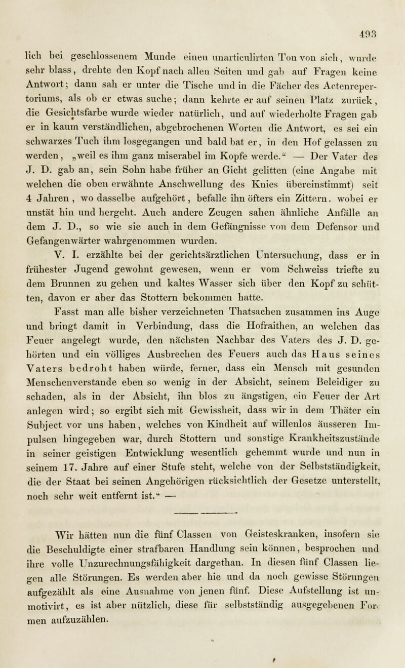 403 lieh bei geschlossenem Munde einen unartieulirten Ton von .sich, wurde sehr blass, drehte den Kopf nach allen Seiten und gab auf Fragen keine Antwort; dann sah er unter die Tische und in die Fächer des Actenrepei- toriums, als ob er etwas suche; dann kehrte er auf seinen Platz zurück, die Gesichtsfarbe wurde wieder natürlich, und auf wiederholte Fragen gab er in kaum verständlichen, abgebrochenen Worten die Antwort, es sei ein schwarzes Tuch ihm losgegangen und bald bat er, in den Hof gelassen zu werden, „weil es ihm ganz miserabel im Kopfe werde. — Der Vater des J. D. gab an, sein Sohn habe früher an Gicht gelitten (eine Angabe mit welchen die oben erwähnte Anschwellung des Knies übereinstimmt) seit 4 Jahren , wo dasselbe aufgehört, befalle ihn öfters ein Zittern. wobei er unstät hin und hergeht. Auch andere Zeugen sahen ähnliche Anfälle an dem J. D., so wie sie auch in dem Gefängnisse von dem Defensor und Gefangenwärter wahrgenommen wurden. V. I. erzählte bei der gerichtsärztlichen Untersuchung, dass er in frühester Jugend gewohnt gewesen, wenn er vom Schweiss triefte zu dem Brunnen zu gehen und kaltes Wasser sich über den Kopf zu schüt- ten, davon er aber das Stottern bekommen hatte. Fasst man alle bisher verzeichneten Thatsachen zusammen ins Auge und bringt damit in Verbindung, dass die Hofraithen, an welchen das Feuer angelegt wurde, den nächsten Nachbar des Vaters des J. D. ge- hörten und ein völliges Ausbrechen des Feuers auch das Haus seines Vaters bedroht haben würde, ferner, dass ein Mensch mit gesunden Menschenverstände eben so wenig in der Absicht, seinem Beleidiger zu schaden, als in der Absicht, ihn blos zu ängstigen, ein Feuer der Art anlegen wird; so ergibt sich mit Gewissheit, dass wir in dem Thäter ein Subject vor uns haben, welches von Kindheit auf willenlos äusseren Im- pulsen hingegeben war, durch Stottern und sonstige Krankheitszustände in seiner geistigen Entwicklung wesentlich gehemmt wurde und nun in seinem 17. Jahre auf einer Stufe steht, welche von der Selbstständigkeit, die der Staat bei seinen Angehörigen rücksichtlich der Gesetze unterstellt, noch sehr weit entfernt ist. — Wir hätten nun die fünf Classen von Geisteskranken, insofern sie die Beschuldigte einer strafbaren Handlung sein können, besprochen und ihre volle Unzurechnungsfähigkeit dargethan. In diesen fünf Classen lie- gen alle Störungen. Es werden aber hie und da noch gewisse Störungen aufgezählt als eine Ausnahme von jenen fünf. Diese Aufstellung ist un- motivirt, es ist aber nützlich, diese für selbstständig ausgegebenen For- men aufzuzählen.