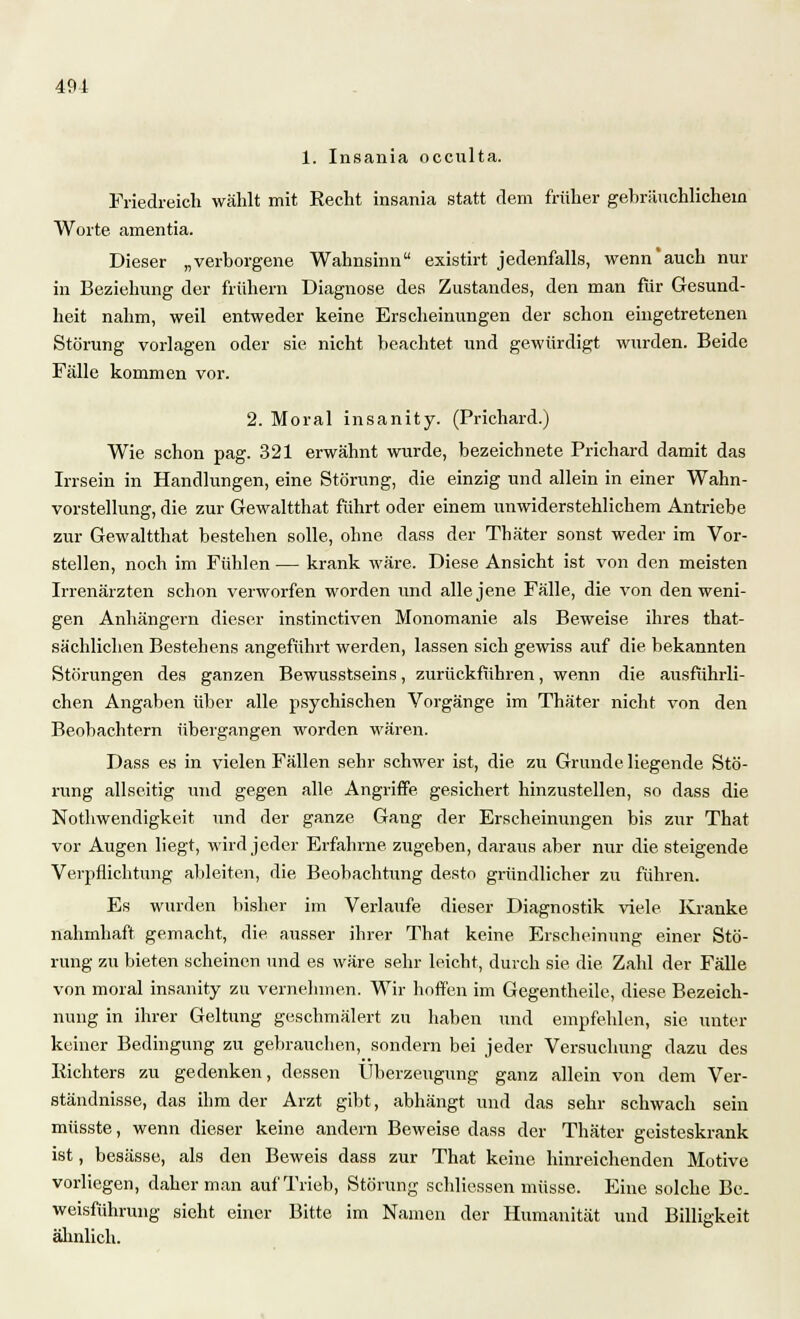 49-1 1. Insania occulta. Friedreich wählt mit Recht insania statt dem früher gebräuchlichein Worte amentia. Dieser „verborgene Wahnsinn existirt jedenfalls, wennauch nur in Beziehung der frühem Diagnose des Zustandes, den man für Gesund- heit nahm, weil entweder keine Erscheinungen der schon eingetretenen Störung vorlagen oder sie nicht beachtet und gewürdigt wurden. Beide Fälle kommen vor. 2. Moral insanity. (Prichard.) Wie schon pag. 321 erwähnt wurde, bezeichnete Prichard damit das Irrsein in Handlungen, eine Störung, die einzig und allein in einer Wahn- vorstellung, die zur Gewaltthat führt oder einem unwiderstehlichem Antriebe zur Gewaltthat bestehen solle, ohne dass der Thäter sonst weder im Vor- stellen, noch im Fühlen — krank wäre. Diese Ansicht ist von den meisten Irrenärzten schon verworfen worden und alle jene Fälle, die von den weni- gen Anhängern dieser instinctiven Monomanie als Beweise ihres that- sächlichen Bestehens angeführt werden, lassen sich gewiss auf die bekannten Störungen des ganzen Bewusstseins, zurückführen, wenn die ausführli- chen Angaben über alle psychischen Vorgänge im Thäter nicht von den Beobachtern übergangen worden wären. Dass es in vielen Fällen sehr schwer ist, die zu Grunde liegende Stö- rung allseitig und gegen alle Angriffe gesichert hinzustellen, so dass die Nothwendigke.it und der ganze Gang der Erscheinungen bis zur That vor Augen liegt, wird jeder Erfahrne zugeben, daraus aber nur die steigende Verpflichtung ableiten, die Beobachtung desto gründlicher zu führen. Es wurden bisher im Verlaufe dieser Diagnostik viele Kranke nahmhaft gemacht, die ausser ihrer That keine Erscheinung einer Stö- rung zu bieten scheinen und es wäre sehr leicht, durch sie die Zahl der Fälle von moral insanity zu vernehmen. Wir hoffen im Gegentheile, diese Bezeich- nung in ihrer Geltung geschmälert zu haben und empfehlen, sie unter keiner Bedingung zu gebrauchen, sondern bei jeder Versuchung dazu des Richters zu gedenken, dessen Überzeugung ganz allein von dem Ver- ständnisse, das ihm der Arzt gibt, abhängt und das sehr schwach sein müsste, wenn dieser keine andern Beweise dass der Thäter geisteskrank ist, besässe, als den Beweis dass zur That keine hinreichenden Motive vorliegen, daher man auf Trieb, Störung schliessen müsse. Eine solche Be- weisführung sieht einer Bitte im Namen der Humanität und Billigkeit ähnlich.