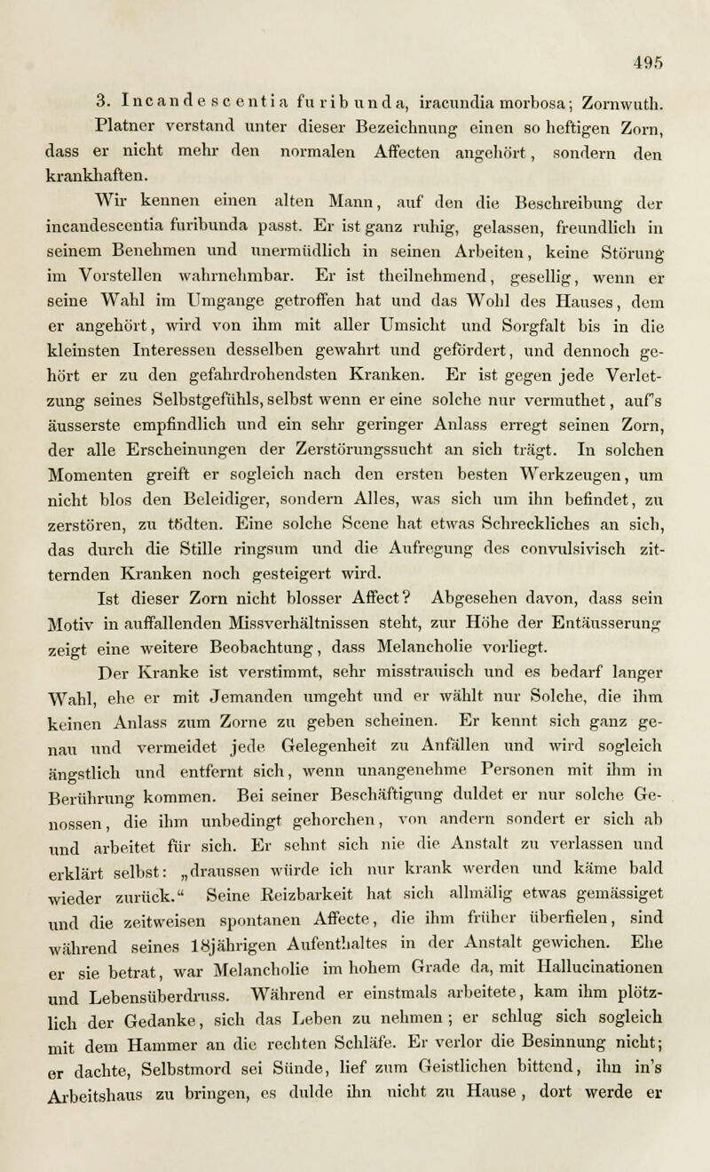 3. Ine an de so entia furibunda, iraeundia morbosa; Zornwuth. Platner verstand unter dieser Bezeichnung einen so heftigen Zorn, dass er nicht mehr den normalen Affecten angehört, sondern den krankhaften. Wir kennen einen alten Mann, auf den die Beschreibung der incandescentia furibunda passt. Er ist ganz ruhig, gelassen, freundlich in seinem Benehmen und unermüdlich in seinen Arbeiten, keine Störung im Vorstellen wahrnehmbar. Er ist theilnehmend, gesellig, wenn er seine Wahl im Umgange getroffen hat und das Wohl des Hauses, dem er angehört, wird von ihm mit aller Umsicht und Sorgfalt bis in die kleinsten Interessen desselben gewahrt und gefördert, und dennoch ge- hört er zu den gefahrdrohendsten Kranken. Er ist gegen jede Verlet- zung seines Selbstgefühls, selbst wenn er eine solche nur vermuthet, aufs äusserste empfindlich und ein sehr geringer Anlass erregt seinen Zorn, der alle Erscheinungen der Zerstörungssucht, an sich trägt. In solchen Momenten greift er sogleich nach den ersten besten Werkzeugen, um nicht blos den Beleidiger, sondern Alles, was sich um ihn befindet, zu zerstören, zu tbdten. Eine solche Scene hat etwas Schreckliches an sich, das durch die Stille ringsum und die Aufregung des convulsivisch zit- ternden Kranken noch gesteigert wird. Ist dieser Zorn nicht blosser Affect? Abgesehen davon, dass sein Motiv in auffallenden Missverhältnissen steht, zur Höhe der Entäusserung zeigt eine weitere Beobachtung, dass Melancholie vorliegt. Der Kranke ist verstimmt, sehr misstrauisch und es bedarf langer Wahl, ehe er mit Jemanden umgeht und er wählt nur Solche, die ihm keinen Anlass zum Zorne zu geben scheinen. Er kennt sich ganz ge- nau und vermeidet jede Gelegenheit zu Anfällen und wird sogleich ängstlich und entfernt sich, wenn unangenehme Personen mit ihm in Berührung kommen. Bei seiner Beschäftigung duldet er nur solche Ge- nossen, die ihm unbedingt gehorchen, von andern sondert er sich ab und arbeitet für sich. Er sehnt sich nie die Anstalt zu verlassen und erklärt selbst: „draussen würde ich mir krank werden und käme bald wieder zurück. Seine Reizbarkeit hat sich allmälig etwas gemässiget und die zeitweisen spontanen Affecte, die ihm früher überfielen, sind während seines 18jährigen Aufenthaltes in der Anstalt gewichen. Ehe er sie betrat war Melancholie im hohem Grade da, mit Hallucinationen und Lebensiiberdruss. Während er einstmals arbeitete, kam ihm plötz- lich der Gedanke, sich das Leben zu nehmen ; er schlug sich sogleich mit dem Hammer an die rechten Schläfe. Er verlor die Besinnung nicht; er dachte, Selbstmord sei Sünde, lief zum Geistlichen bittend, ihn in's Arbeitshaus zu bringen, es dulde ihn nicht zu Hause, dort werde er