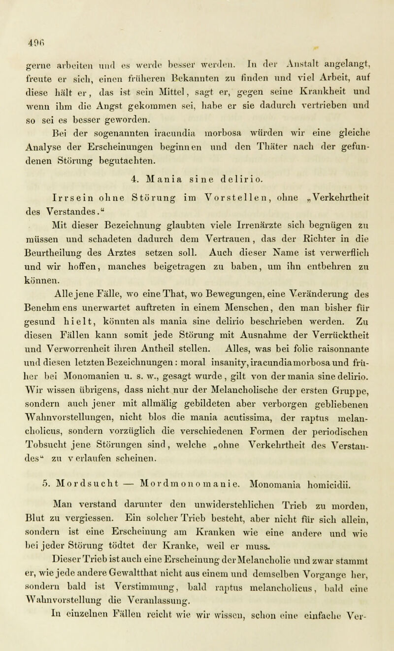 gerne arbeiten und es werde besser werden. In der Anstalt angelangt, freute er sieh, einen früheren Bekannten zu finden und viel Arbeit, auf diese hält er, das ist sein Mittel, sagt er, gegen seine Krankheit und wenn ihm die Angst gekommen sei, habe er sie dadurch vertrieben und so sei es besser geworden. Bei der sogenannten iracundia inorbosa würden wir eine gleiche Analyse der Erscheinungen heginnen und den Thäter nach der gefun- denen Störung begutachten. 4. Mania sine delirio. Irrsein ohne Störung im Vorstellen, ohne „Verkehrtheit des Verstandes. Mit dieser Bezeichnung glaubten viele Irrenärzte sich begnügen zu müssen und schadeten dadurch dem Vertrauen , das der Richter in die Beurtheilung des Arztes setzen soll. Auch dieser Name ist verwerflich und wir hoffen, manches beigetragen zu haben, um ihn entbehren zu können. Alle jene Fälle, wo eineThat, wo Bewegungen, eine Veränderung des Benehm ens unerwartet auftreten in einem Menschen, den man bisher für gesund hielt, könnten als mania sine, delirio beschrieben werden. Zu diesen Fällen kann somit jede Störung mit Ausnahme der Verrücktheit und Verworrenheit ihren Antheil stellen. Alles, was bei folie raisonnante und diesen letzten Bezeichnungen : moral insanity, iraeundiamorbosaund frü- her bei Monomanien u. s. w., gesagt wurde, gilt von der mania sine delirio. Wir wissen übrigens, dass nicht nur der Melancholische der ersten Gruppe, sondern auch jener mit allmälig gebildeten aber verborgen gebliebenen Wahnvorstellungen, nicht blos die mania acutissima, der raptus melan- cholicus, sondern vorzüglich die verschiedenen Formen der periodischen Tobsucht jene Störungen sind, welche, „ohne Verkehrtheit des Verstan- des zu verlaufen scheinen. 5. Mordsucht — Mordmonomanie. Monomania homieidii. Man verstand darunter den unwiderstehlichen Trieb zu morden, Blut zu vergiessen. Ein solcher Trieb besteht, aber nicht für sich allein, sondern ist eine Erscheinung am Kranken wie eine andere und wie bei jeder Störung tödtet der Kranke, weil er muss. Dieser Trieb ist auch eine Erscheinung der Melancholie und zwar stammt er, wie jede andere Gewaltthat nicht aus einem und demselben Vorgänge her, sondern bald ist Verstimmung, bald raptus melancholieus, bald eine Wahnvorstellung die Veranlassung. In einzelnen Fällen reicht wie wir wissen, schon eine einfache Ver-