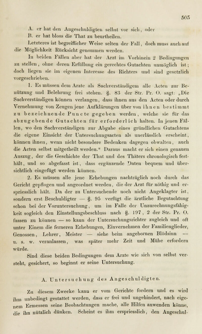 5or» A. er hat den Angeschuldigten seihst vor sich, oder B. er hat bloss die That zu beurtheilen. Letzteres ist begreiflicher Weise selten der Fall, doch muss auch auf die Möglichkeit Rücksicht genommen werden. In beiden Fällen aber hat der Arzt im Vorhinein 2 Bedingungen zu stellen , ohne deren Erfüllung ein gerechtes Gutachten unmöglich ist; doch liegen sie im eigenen Interesse des Richters und sind gesetzlich vorgeschrieben. 1. Es müssen dem Arzte als Sachverständigem alle Acten zur Be- nützung und Belehrung frei stehen. §. 83 der Str. Pr. 0. sagt: „Die Sachverständigen können verlangen, dass ihnen aus den Acten oder durch Vernehmung von Zeugen jene Aufklärungen über von ihnen bestimmt zu bezeichnende Puncte gegeben werden, welche sie, für das abzugebende Gutachten für erforderlich halten. In jenen Fäl- len, wo den Sachverständigen zur Abgabe eines gründlichen Gutachtens die eigene Einsicht der Untersuchungsacten als unerlässlich erscheint, können ihnen, wenn nicht besondere Bedenken dagegen obwalten, auch die Acten selbst mitgetheilt werden. Daraus macht er sich einen genauen Auszug, der die Geschichte der That und des Thäters chronologisch fest- hält , und so abgefasst ist, dass ergänzende Daten bequem und über- sichtlich eingefügt werden können. 2. Es müssen alle jene Erhebungen nachträglich noch durch das Gericht gepflogen und angeordnet werden, die der Arzt für nöthig und er- spriesslich hält. Da der zu Untersuchende noch nicht Angeklagter ist, sondern erst Beschuldigter — §. 95 verfügt die ärztliche Begutachtung schon bei der Voruntersuchung, um im Falle der Unzurechnungsfähig- keit sogleich den Einstellungsbeschluss nach §. 197, 2 der Str. Pr. O. fassen zu können — so kann der Untersuchungsrichter zugleich und oft unter Einem die ferneren Erhebungen, Einvernehmen der Familienglieder, Genossen, Lehrer, Meister — siehe beim angebornen Blödsinn — u. s. w. veranlassen, was später mehr Zeit und Mühe erfordern würde. Sind diese beiden Bedingungen dem Arzte wie sich von selbst ver- steht, gesichert, so beginnt er seine Untersuchung. A. Untersuchung des Angeschuldigten. Zu diesem Zwecke kann er vom Gerichte fordern und es wird ihm unbedingt gestattet werden, dass er frei und ungehindert, nach eige- nem Ermessen seine Beobachtungen mache, alle Hilfen anwenden könne, die ihn nützlich dünken. Scheint es ihm erspriesslich, den Angeschul-