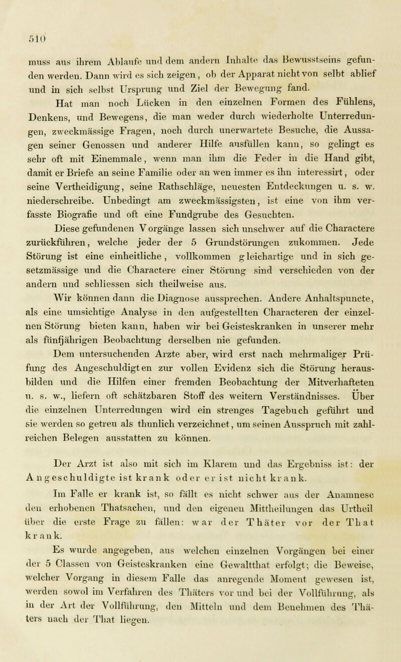 nrass aus ihrem Ablaufe und dem andern Inhalte, das Bewußtseins gefun- den werden. Dann wird es sich zeigen, ob der Apparat nicht von selbt ablief und in sich selbst Ursprung und Ziel der Bewegung fand. Hat man noch Lücken in den einzelnen Formen des Fühlens, Denkens, und Bewegens, die man weder durch wiederholte Unterredun- gen, zweckmässige Fragen, noch durch unerwartete Besuche, die Aussa- gen seiner Genossen und anderer Hilfe ausfüllen kann, so gelingt es sehr oft mit Einemmale, wenn man ihm die Feder in die Hand gibt, damit er Briefe an seine Familie oder an wen immer es ihn interessirt, oder seine Vertheidigung, seine Rathschläge, neuesten Entdeckungen u. s. w. niederschreibe. Unbedingt am zweckmässigsten, ist eine von ihm ver- fasste Biografie und oft eine Fundgrube des Gesuchten. Diese gefundenen Vorgange lassen sich unschwer auf die Charactere zurückführen, welche jeder der 5 Grundstörungen zukommen. Jede Störung ist eine einheitliche, vollkommen g leichartige und in sich ge- setzmässige und die Charactere einer Störung sind verschieden von der andern und schliessen sich theilweise aus. Wir können dann die Diagnose aussprechen. Andere Anhaltspuncte, als eine umsichtige Analyse in den aufgestellten Characteren der einzel- nen Störung bieten kann, haben wir bei Geisteskranken in unserer mehr als fünfjährigen Beobachtung derselben nie gefunden. Dem untersuchenden Arzte aber, wird erst nach mehrmaliger Prü- fung des Angeschuldigten zur vollen Evidenz sich die Störung heraus- bilden und die Hilfen einer fremden Beobachtung der Mitverhafteten u. s. w., liefern oft schätzbaren Stoff des weitern Verständnisses. Über die einzelnen Unterredungen wird ein strenges Tagebuch geführt und sie werden so getreu als thunlich verzeichnet, um seinen Ausspruch mit zahl- reichen Belegen ausstatten zu können. Der Arzt ist also mit sich im Klarem und das Ergebniss ist: der A ngeschuldigte ist krank oder er ist nicht krank. Im Falle er krank ist, so fällt es nicht schwer aus der Anamnese den erhobenen Thatsachen, und den eigenen Mittheilungen das Urtheil über die erste Frage zu fällen: war der T hat er vor der That k r a n k. Es wurde angegeben, aus welchen einzelnen Vorgängen bei einer der 5 Classen von Geisteskranken eine Gewaltthat erfolgt; die Beweise, welcher Vorgang in diesem Falle das anregende Moment gewesen ist, werden sowol im Verfahren des Thäters vor und bei der Volliuhrung, als in der Art der Vollführung, den Mitteln und dem Benehmen des Thä- ters nach der That liegen.